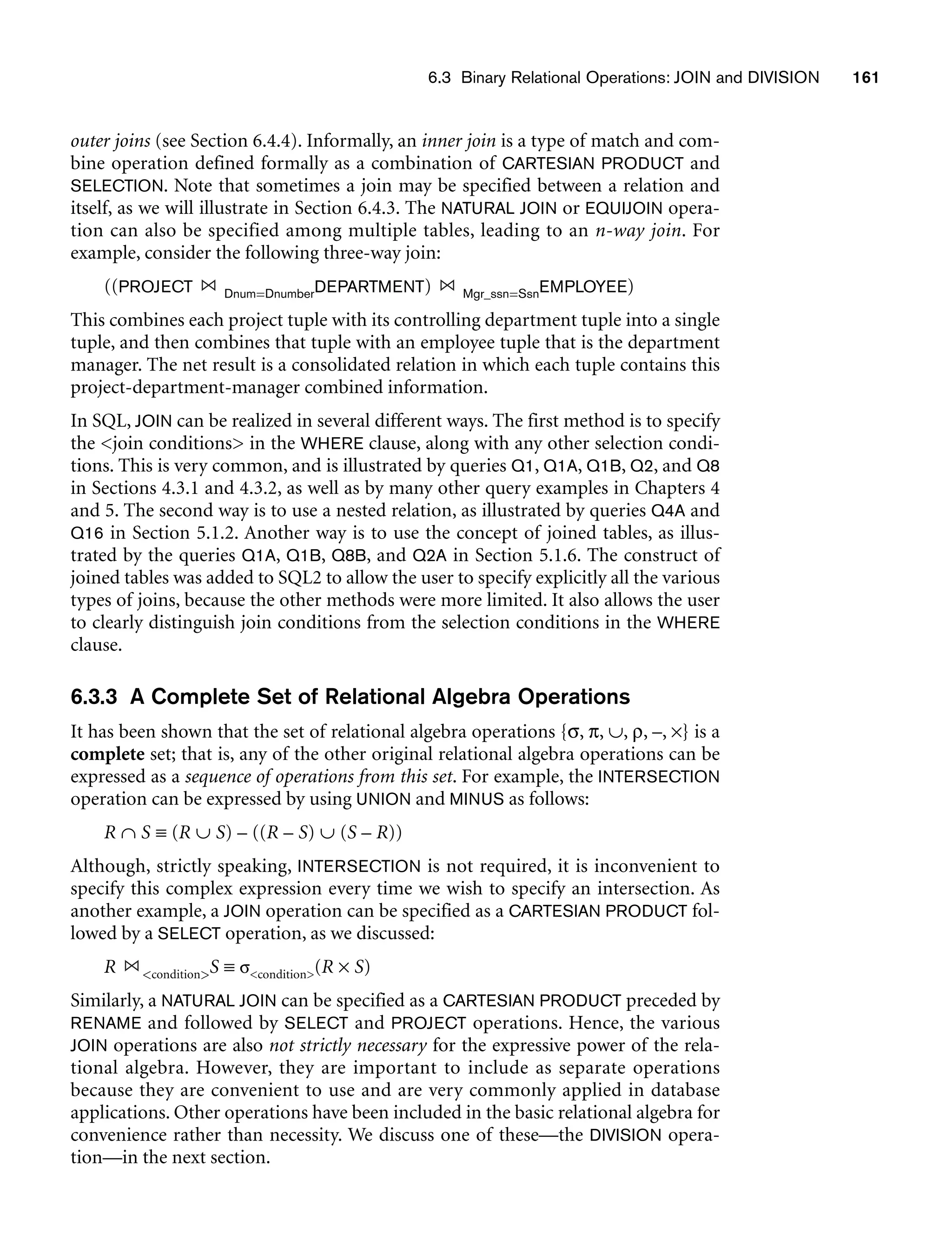 6.3 Binary Relational Operations: JOIN and DIVISION 161
outer joins (see Section 6.4.4). Informally, an inner join is a type of match and com-
bine operation defined formally as a combination of CARTESIAN PRODUCT and
SELECTION. Note that sometimes a join may be specified between a relation and
itself, as we will illustrate in Section 6.4.3. The NATURAL JOIN or EQUIJOIN opera-
tion can also be specified among multiple tables, leading to an n-way join. For
example, consider the following three-way join:
((PROJECT Dnum=DnumberDEPARTMENT) Mgr_ssn=SsnEMPLOYEE)
This combines each project tuple with its controlling department tuple into a single
tuple, and then combines that tuple with an employee tuple that is the department
manager. The net result is a consolidated relation in which each tuple contains this
project-department-manager combined information.
In SQL, JOIN can be realized in several different ways. The first method is to specify
the join conditions in the WHERE clause, along with any other selection condi-
tions. This is very common, and is illustrated by queries Q1, Q1A, Q1B, Q2, and Q8
in Sections 4.3.1 and 4.3.2, as well as by many other query examples in Chapters 4
and 5. The second way is to use a nested relation, as illustrated by queries Q4A and
Q16 in Section 5.1.2. Another way is to use the concept of joined tables, as illus-
trated by the queries Q1A, Q1B, Q8B, and Q2A in Section 5.1.6. The construct of
joined tables was added to SQL2 to allow the user to specify explicitly all the various
types of joins, because the other methods were more limited. It also allows the user
to clearly distinguish join conditions from the selection conditions in the WHERE
clause.
6.3.3 A Complete Set of Relational Algebra Operations
It has been shown that the set of relational algebra operations {σ, π, ∪, ρ, –, ×} is a
complete set; that is, any of the other original relational algebra operations can be
expressed as a sequence of operations from this set. For example, the INTERSECTION
operation can be expressed by using UNION and MINUS as follows:
R ∩ S ≡ (R ∪ S) – ((R – S) ∪ (S – R))
Although, strictly speaking, INTERSECTION is not required, it is inconvenient to
specify this complex expression every time we wish to specify an intersection. As
another example, a JOIN operation can be specified as a CARTESIAN PRODUCT fol-
lowed by a SELECT operation, as we discussed:
R conditionS ≡ σcondition(R × S)
Similarly, a NATURAL JOIN can be specified as a CARTESIAN PRODUCT preceded by
RENAME and followed by SELECT and PROJECT operations. Hence, the various
JOIN operations are also not strictly necessary for the expressive power of the rela-
tional algebra. However, they are important to include as separate operations
because they are convenient to use and are very commonly applied in database
applications. Other operations have been included in the basic relational algebra for
convenience rather than necessity. We discuss one of these—the DIVISION opera-
tion—in the next section.
 