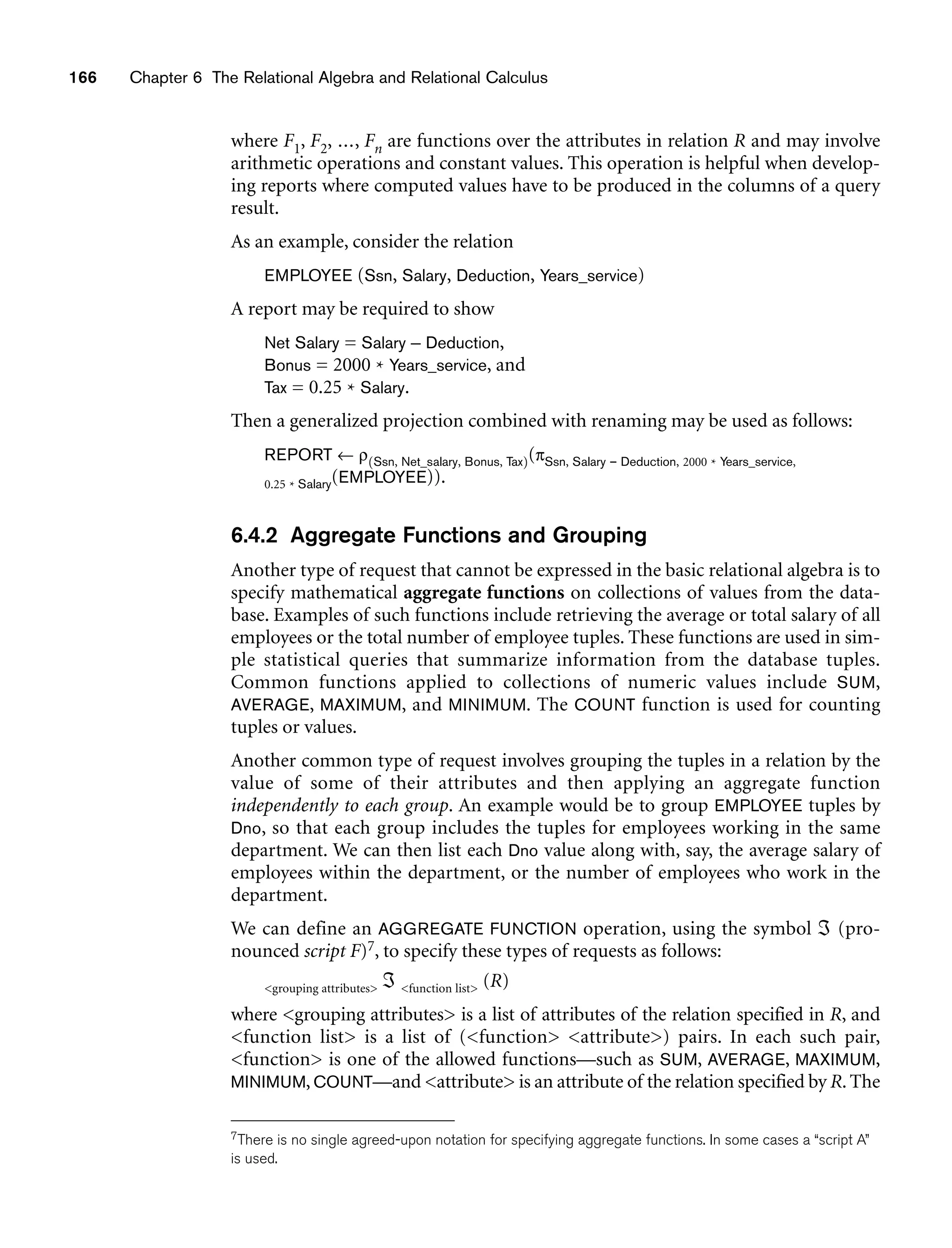 166 Chapter 6 The Relational Algebra and Relational Calculus
where F1, F2, ..., Fn are functions over the attributes in relation R and may involve
arithmetic operations and constant values. This operation is helpful when develop-
ing reports where computed values have to be produced in the columns of a query
result.
As an example, consider the relation
EMPLOYEE (Ssn, Salary, Deduction, Years_service)
A report may be required to show
Net Salary = Salary – Deduction,
Bonus = 2000 * Years_service, and
Tax = 0.25 * Salary.
Then a generalized projection combined with renaming may be used as follows:
REPORT ← ρ(Ssn, Net_salary, Bonus, Tax)(πSsn, Salary – Deduction, 2000 * Years_service,
0.25 * Salary(EMPLOYEE)).
6.4.2 Aggregate Functions and Grouping
Another type of request that cannot be expressed in the basic relational algebra is to
specify mathematical aggregate functions on collections of values from the data-
base. Examples of such functions include retrieving the average or total salary of all
employees or the total number of employee tuples. These functions are used in sim-
ple statistical queries that summarize information from the database tuples.
Common functions applied to collections of numeric values include SUM,
AVERAGE, MAXIMUM, and MINIMUM. The COUNT function is used for counting
tuples or values.
Another common type of request involves grouping the tuples in a relation by the
value of some of their attributes and then applying an aggregate function
independently to each group. An example would be to group EMPLOYEE tuples by
Dno, so that each group includes the tuples for employees working in the same
department. We can then list each Dno value along with, say, the average salary of
employees within the department, or the number of employees who work in the
department.
We can define an AGGREGATE FUNCTION operation, using the symbol ℑ (pro-
nounced script F)7, to specify these types of requests as follows:
grouping attributes ℑ function list (R)
where grouping attributes is a list of attributes of the relation specified in R, and
function list is a list of (function attribute) pairs. In each such pair,
function is one of the allowed functions—such as SUM, AVERAGE, MAXIMUM,
MINIMUM, COUNT—and attribute is an attribute of the relation specified by R. The
7There is no single agreed-upon notation for specifying aggregate functions. In some cases a “script A”
is used.
 