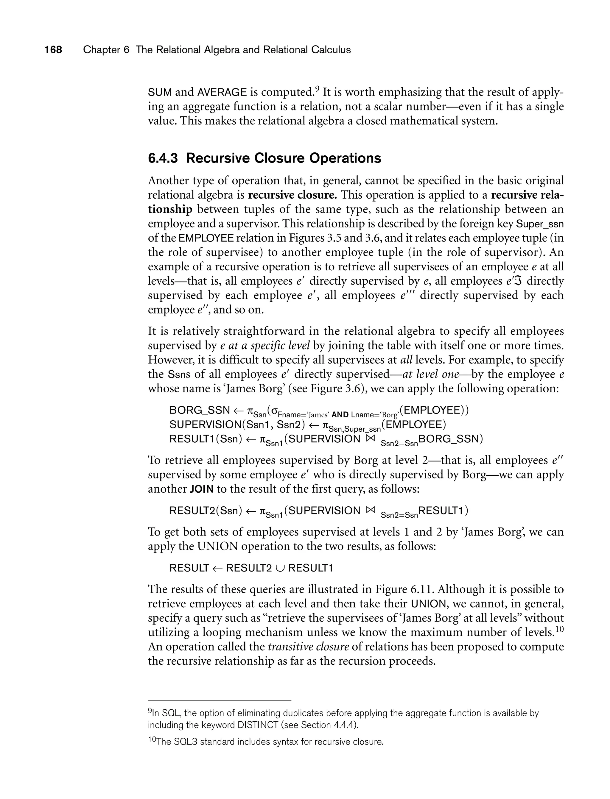 168 Chapter 6 The Relational Algebra and Relational Calculus
SUM and AVERAGE is computed.9 It is worth emphasizing that the result of apply-
ing an aggregate function is a relation, not a scalar number—even if it has a single
value. This makes the relational algebra a closed mathematical system.
6.4.3 Recursive Closure Operations
Another type of operation that, in general, cannot be specified in the basic original
relational algebra is recursive closure. This operation is applied to a recursive rela-
tionship between tuples of the same type, such as the relationship between an
employee and a supervisor. This relationship is described by the foreign key Super_ssn
of the EMPLOYEE relation in Figures 3.5 and 3.6, and it relates each employee tuple (in
the role of supervisee) to another employee tuple (in the role of supervisor). An
example of a recursive operation is to retrieve all supervisees of an employee e at all
levels—that is, all employees e directly supervised by e, all employees eℑ directly
supervised by each employee e, all employees e directly supervised by each
employee e, and so on.
It is relatively straightforward in the relational algebra to specify all employees
supervised by e at a specific level by joining the table with itself one or more times.
However, it is difficult to specify all supervisees at all levels. For example, to specify
the Ssns of all employees e directly supervised—at level one—by the employee e
whose name is ‘James Borg’ (see Figure 3.6), we can apply the following operation:
BORG_SSN ← πSsn(σFname=‘James’ AND Lname=‘Borg’(EMPLOYEE))
SUPERVISION(Ssn1, Ssn2) ← πSsn,Super_ssn(EMPLOYEE)
RESULT1(Ssn) ← πSsn1(SUPERVISION Ssn2=SsnBORG_SSN)
To retrieve all employees supervised by Borg at level 2—that is, all employees e
supervised by some employee e who is directly supervised by Borg—we can apply
another JOIN to the result of the first query, as follows:
RESULT2(Ssn) ← πSsn1(SUPERVISION Ssn2=SsnRESULT1)
To get both sets of employees supervised at levels 1 and 2 by ‘James Borg’, we can
apply the UNION operation to the two results, as follows:
RESULT ← RESULT2 ∪ RESULT1
The results of these queries are illustrated in Figure 6.11. Although it is possible to
retrieve employees at each level and then take their UNION, we cannot, in general,
specify a query such as “retrieve the supervisees of ‘James Borg’ at all levels” without
utilizing a looping mechanism unless we know the maximum number of levels.10
An operation called the transitive closure of relations has been proposed to compute
the recursive relationship as far as the recursion proceeds.
9In SQL, the option of eliminating duplicates before applying the aggregate function is available by
including the keyword DISTINCT (see Section 4.4.4).
10The SQL3 standard includes syntax for recursive closure.
 