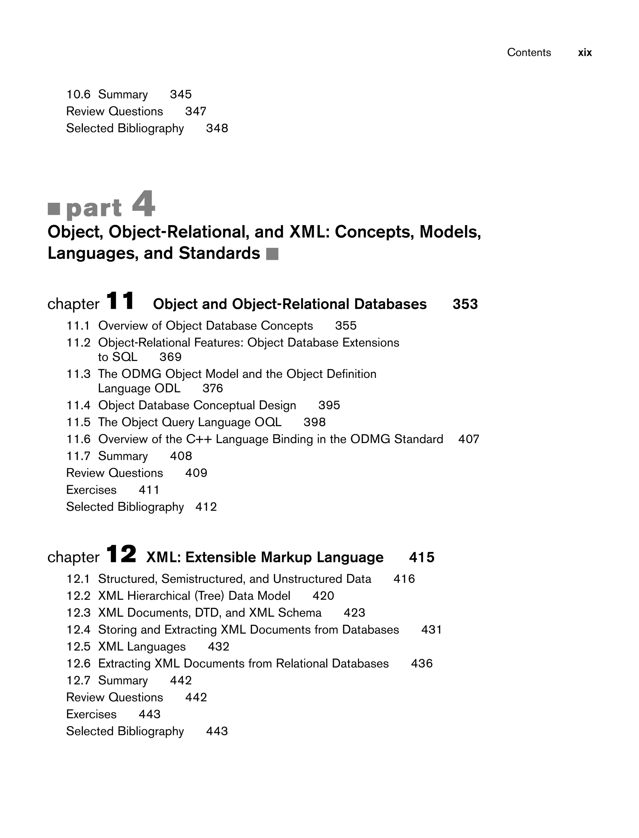 Contents xix
10.6 Summary 345
Review Questions 347
Selected Bibliography 348
■ part 4
Object, Object-Relational, and XML: Concepts, Models,
Languages, and Standards ■
chapter 11 Object and Object-Relational Databases 353
11.1 Overview of Object Database Concepts 355
11.2 Object-Relational Features: Object Database Extensions
to SQL 369
11.3 The ODMG Object Model and the Object Definition
Language ODL 376
11.4 Object Database Conceptual Design 395
11.5 The Object Query Language OQL 398
11.6 Overview of the C++ Language Binding in the ODMG Standard 407
11.7 Summary 408
Review Questions 409
Exercises 411
Selected Bibliography 412
chapter 12 XML: Extensible Markup Language 415
12.1 Structured, Semistructured, and Unstructured Data 416
12.2 XML Hierarchical (Tree) Data Model 420
12.3 XML Documents, DTD, and XML Schema 423
12.4 Storing and Extracting XML Documents from Databases 431
12.5 XML Languages 432
12.6 Extracting XML Documents from Relational Databases 436
12.7 Summary 442
Review Questions 442
Exercises 443
Selected Bibliography 443
 
