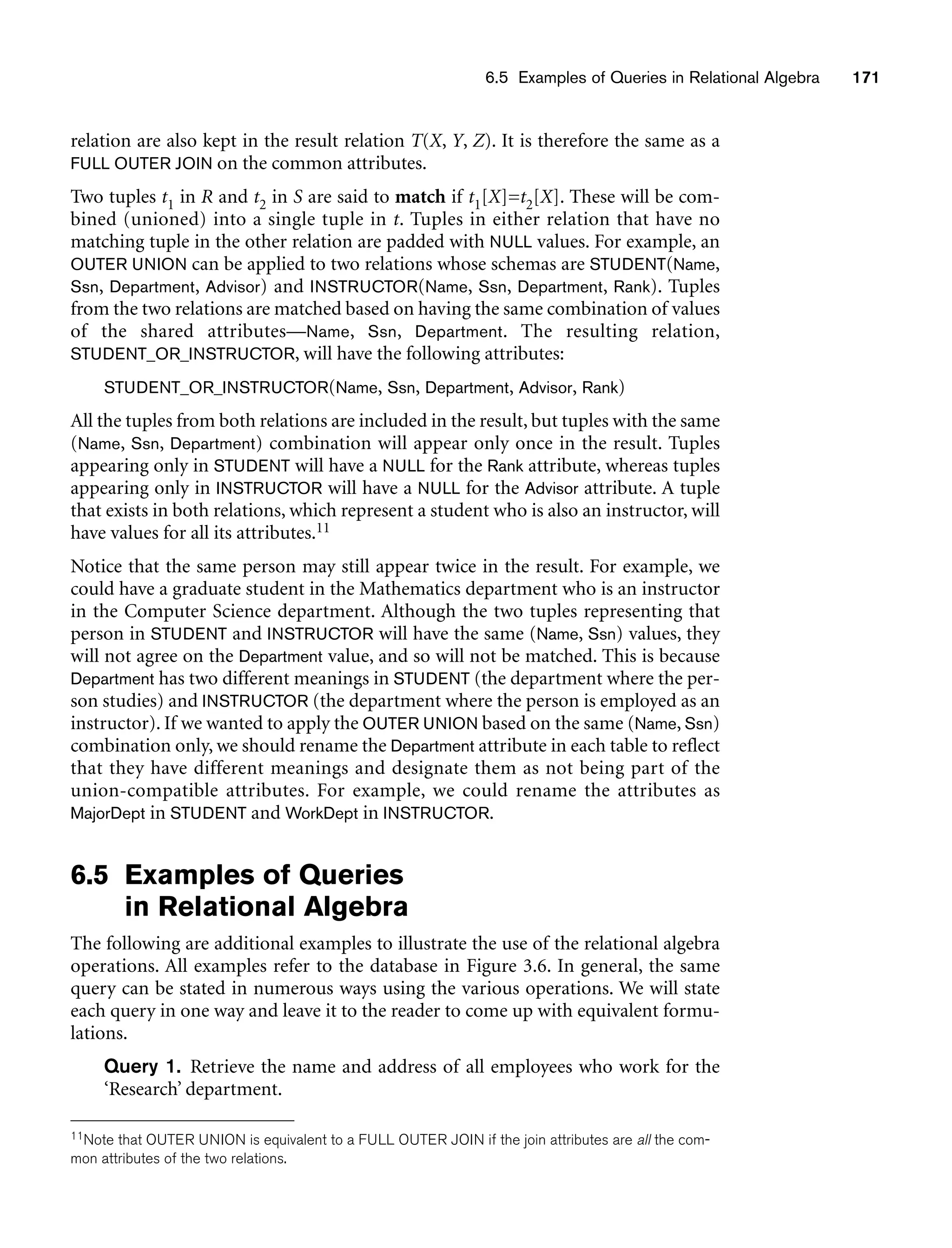 6.5 Examples of Queries in Relational Algebra 171
relation are also kept in the result relation T(X, Y, Z). It is therefore the same as a
FULL OUTER JOIN on the common attributes.
Two tuples t1 in R and t2 in S are said to match if t1[X]=t2[X]. These will be com-
bined (unioned) into a single tuple in t. Tuples in either relation that have no
matching tuple in the other relation are padded with NULL values. For example, an
OUTER UNION can be applied to two relations whose schemas are STUDENT(Name,
Ssn, Department, Advisor) and INSTRUCTOR(Name, Ssn, Department, Rank). Tuples
from the two relations are matched based on having the same combination of values
of the shared attributes—Name, Ssn, Department. The resulting relation,
STUDENT_OR_INSTRUCTOR, will have the following attributes:
STUDENT_OR_INSTRUCTOR(Name, Ssn, Department, Advisor, Rank)
All the tuples from both relations are included in the result, but tuples with the same
(Name, Ssn, Department) combination will appear only once in the result. Tuples
appearing only in STUDENT will have a NULL for the Rank attribute, whereas tuples
appearing only in INSTRUCTOR will have a NULL for the Advisor attribute. A tuple
that exists in both relations, which represent a student who is also an instructor, will
have values for all its attributes.11
Notice that the same person may still appear twice in the result. For example, we
could have a graduate student in the Mathematics department who is an instructor
in the Computer Science department. Although the two tuples representing that
person in STUDENT and INSTRUCTOR will have the same (Name, Ssn) values, they
will not agree on the Department value, and so will not be matched. This is because
Department has two different meanings in STUDENT (the department where the per-
son studies) and INSTRUCTOR (the department where the person is employed as an
instructor). If we wanted to apply the OUTER UNION based on the same (Name, Ssn)
combination only, we should rename the Department attribute in each table to reflect
that they have different meanings and designate them as not being part of the
union-compatible attributes. For example, we could rename the attributes as
MajorDept in STUDENT and WorkDept in INSTRUCTOR.
6.5 Examples of Queries
in Relational Algebra
The following are additional examples to illustrate the use of the relational algebra
operations. All examples refer to the database in Figure 3.6. In general, the same
query can be stated in numerous ways using the various operations. We will state
each query in one way and leave it to the reader to come up with equivalent formu-
lations.
Query 1. Retrieve the name and address of all employees who work for the
‘Research’ department.
11Note that OUTER UNION is equivalent to a FULL OUTER JOIN if the join attributes are all the com-
mon attributes of the two relations.
 