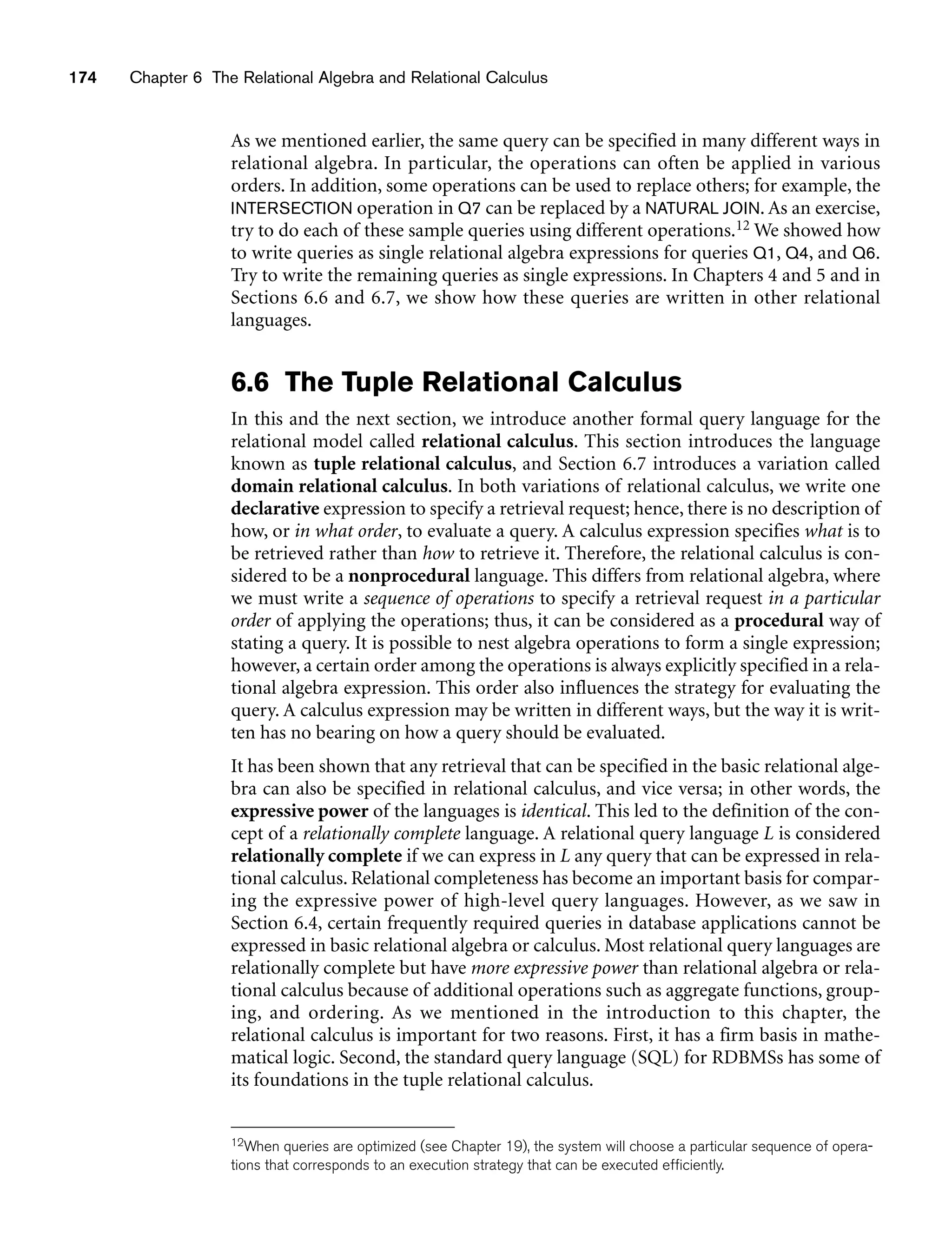 174 Chapter 6 The Relational Algebra and Relational Calculus
As we mentioned earlier, the same query can be specified in many different ways in
relational algebra. In particular, the operations can often be applied in various
orders. In addition, some operations can be used to replace others; for example, the
INTERSECTION operation in Q7 can be replaced by a NATURAL JOIN. As an exercise,
try to do each of these sample queries using different operations.12 We showed how
to write queries as single relational algebra expressions for queries Q1, Q4, and Q6.
Try to write the remaining queries as single expressions. In Chapters 4 and 5 and in
Sections 6.6 and 6.7, we show how these queries are written in other relational
languages.
6.6 The Tuple Relational Calculus
In this and the next section, we introduce another formal query language for the
relational model called relational calculus. This section introduces the language
known as tuple relational calculus, and Section 6.7 introduces a variation called
domain relational calculus. In both variations of relational calculus, we write one
declarative expression to specify a retrieval request; hence, there is no description of
how, or in what order, to evaluate a query. A calculus expression specifies what is to
be retrieved rather than how to retrieve it. Therefore, the relational calculus is con-
sidered to be a nonprocedural language. This differs from relational algebra, where
we must write a sequence of operations to specify a retrieval request in a particular
order of applying the operations; thus, it can be considered as a procedural way of
stating a query. It is possible to nest algebra operations to form a single expression;
however, a certain order among the operations is always explicitly specified in a rela-
tional algebra expression. This order also influences the strategy for evaluating the
query. A calculus expression may be written in different ways, but the way it is writ-
ten has no bearing on how a query should be evaluated.
It has been shown that any retrieval that can be specified in the basic relational alge-
bra can also be specified in relational calculus, and vice versa; in other words, the
expressive power of the languages is identical. This led to the definition of the con-
cept of a relationally complete language. A relational query language L is considered
relationally complete if we can express in L any query that can be expressed in rela-
tional calculus. Relational completeness has become an important basis for compar-
ing the expressive power of high-level query languages. However, as we saw in
Section 6.4, certain frequently required queries in database applications cannot be
expressed in basic relational algebra or calculus. Most relational query languages are
relationally complete but have more expressive power than relational algebra or rela-
tional calculus because of additional operations such as aggregate functions, group-
ing, and ordering. As we mentioned in the introduction to this chapter, the
relational calculus is important for two reasons. First, it has a firm basis in mathe-
matical logic. Second, the standard query language (SQL) for RDBMSs has some of
its foundations in the tuple relational calculus.
12When queries are optimized (see Chapter 19), the system will choose a particular sequence of opera-
tions that corresponds to an execution strategy that can be executed efficiently.
 