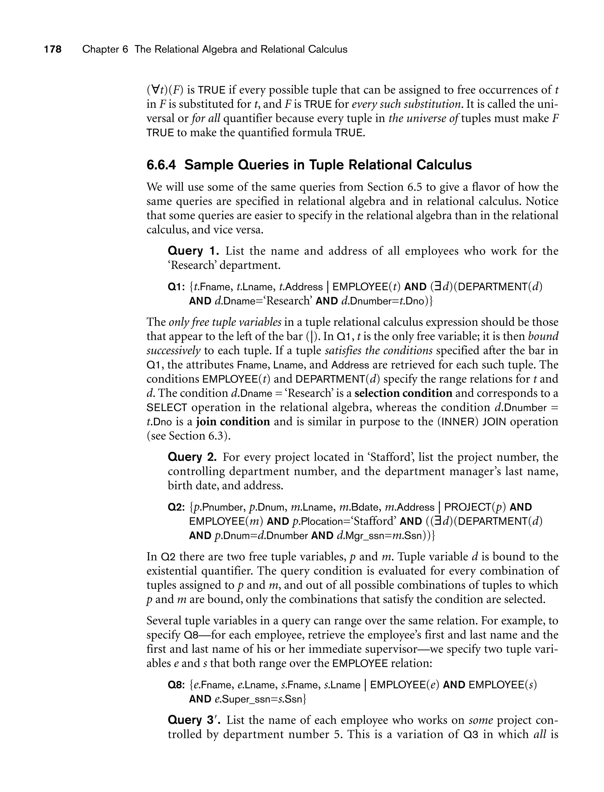178 Chapter 6 The Relational Algebra and Relational Calculus
(∀t)(F) is TRUE if every possible tuple that can be assigned to free occurrences of t
in F is substituted for t, and F is TRUE for every such substitution. It is called the uni-
versal or for all quantifier because every tuple in the universe of tuples must make F
TRUE to make the quantified formula TRUE.
6.6.4 Sample Queries in Tuple Relational Calculus
We will use some of the same queries from Section 6.5 to give a flavor of how the
same queries are specified in relational algebra and in relational calculus. Notice
that some queries are easier to specify in the relational algebra than in the relational
calculus, and vice versa.
Query 1. List the name and address of all employees who work for the
‘Research’ department.
Q1: {t.Fname, t.Lname, t.Address | EMPLOYEE(t) AND (∃d)(DEPARTMENT(d)
AND d.Dname=‘Research’ AND d.Dnumber=t.Dno)}
The only free tuple variables in a tuple relational calculus expression should be those
that appear to the left of the bar (|). In Q1, t is the only free variable; it is then bound
successively to each tuple. If a tuple satisfies the conditions specified after the bar in
Q1, the attributes Fname, Lname, and Address are retrieved for each such tuple. The
conditions EMPLOYEE(t) and DEPARTMENT(d) specify the range relations for t and
d. The condition d.Dname = ‘Research’ is a selection condition and corresponds to a
SELECT operation in the relational algebra, whereas the condition d.Dnumber =
t.Dno is a join condition and is similar in purpose to the (INNER) JOIN operation
(see Section 6.3).
Query 2. For every project located in ‘Stafford’, list the project number, the
controlling department number, and the department manager’s last name,
birth date, and address.
Q2: {p.Pnumber, p.Dnum, m.Lname, m.Bdate, m.Address | PROJECT(p) AND
EMPLOYEE(m) AND p.Plocation=‘Stafford’ AND ((∃d)(DEPARTMENT(d)
AND p.Dnum=d.Dnumber AND d.Mgr_ssn=m.Ssn))}
In Q2 there are two free tuple variables, p and m. Tuple variable d is bound to the
existential quantifier. The query condition is evaluated for every combination of
tuples assigned to p and m, and out of all possible combinations of tuples to which
p and m are bound, only the combinations that satisfy the condition are selected.
Several tuple variables in a query can range over the same relation. For example, to
specify Q8—for each employee, retrieve the employee’s first and last name and the
first and last name of his or her immediate supervisor—we specify two tuple vari-
ables e and s that both range over the EMPLOYEE relation:
Q8: {e.Fname, e.Lname, s.Fname, s.Lname | EMPLOYEE(e) AND EMPLOYEE(s)
AND e.Super_ssn=s.Ssn}
Query 3. List the name of each employee who works on some project con-
trolled by department number 5. This is a variation of Q3 in which all is
 