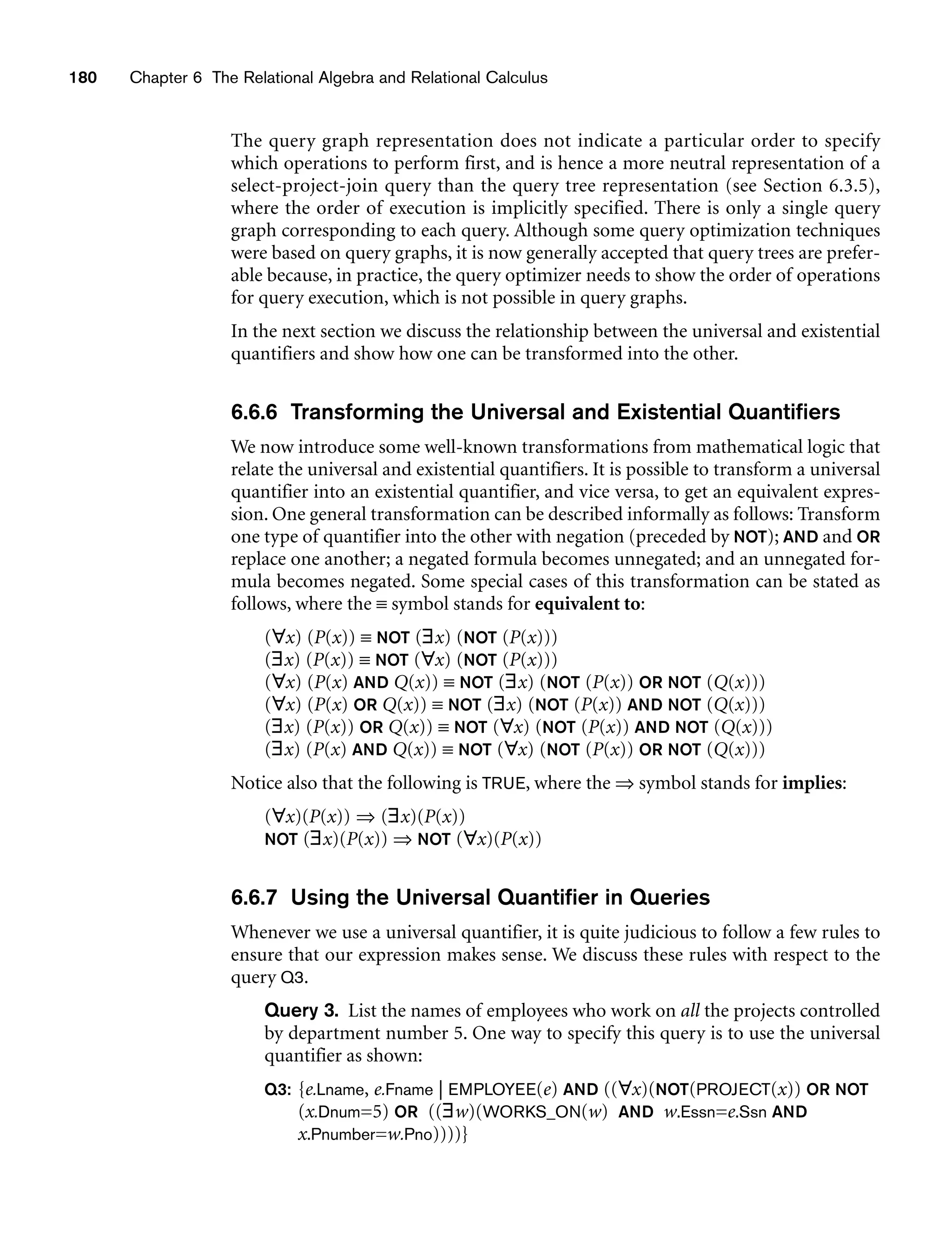 180 Chapter 6 The Relational Algebra and Relational Calculus
The query graph representation does not indicate a particular order to specify
which operations to perform first, and is hence a more neutral representation of a
select-project-join query than the query tree representation (see Section 6.3.5),
where the order of execution is implicitly specified. There is only a single query
graph corresponding to each query. Although some query optimization techniques
were based on query graphs, it is now generally accepted that query trees are prefer-
able because, in practice, the query optimizer needs to show the order of operations
for query execution, which is not possible in query graphs.
In the next section we discuss the relationship between the universal and existential
quantifiers and show how one can be transformed into the other.
6.6.6 Transforming the Universal and Existential Quantifiers
We now introduce some well-known transformations from mathematical logic that
relate the universal and existential quantifiers. It is possible to transform a universal
quantifier into an existential quantifier, and vice versa, to get an equivalent expres-
sion. One general transformation can be described informally as follows: Transform
one type of quantifier into the other with negation (preceded by NOT); AND and OR
replace one another; a negated formula becomes unnegated; and an unnegated for-
mula becomes negated. Some special cases of this transformation can be stated as
follows, where the ≡ symbol stands for equivalent to:
(∀x) (P(x)) ≡ NOT (∃x) (NOT (P(x)))
(∃x) (P(x)) ≡ NOT (∀x) (NOT (P(x)))
(∀x) (P(x) AND Q(x)) ≡ NOT (∃x) (NOT (P(x)) OR NOT (Q(x)))
(∀x) (P(x) OR Q(x)) ≡ NOT (∃x) (NOT (P(x)) AND NOT (Q(x)))
(∃x) (P(x)) OR Q(x)) ≡ NOT (∀x) (NOT (P(x)) AND NOT (Q(x)))
(∃x) (P(x) AND Q(x)) ≡ NOT (∀x) (NOT (P(x)) OR NOT (Q(x)))
Notice also that the following is TRUE, where the ⇒ symbol stands for implies:
(∀x)(P(x)) ⇒ (∃x)(P(x))
NOT (∃x)(P(x)) ⇒ NOT (∀x)(P(x))
6.6.7 Using the Universal Quantifier in Queries
Whenever we use a universal quantifier, it is quite judicious to follow a few rules to
ensure that our expression makes sense. We discuss these rules with respect to the
query Q3.
Query 3. List the names of employees who work on all the projects controlled
by department number 5. One way to specify this query is to use the universal
quantifier as shown:
Q3: {e.Lname, e.Fname | EMPLOYEE(e) AND ((∀x)(NOT(PROJECT(x)) OR NOT
(x.Dnum=5) OR ((∃w)(WORKS_ON(w) AND w.Essn=e.Ssn AND
x.Pnumber=w.Pno))))}
 