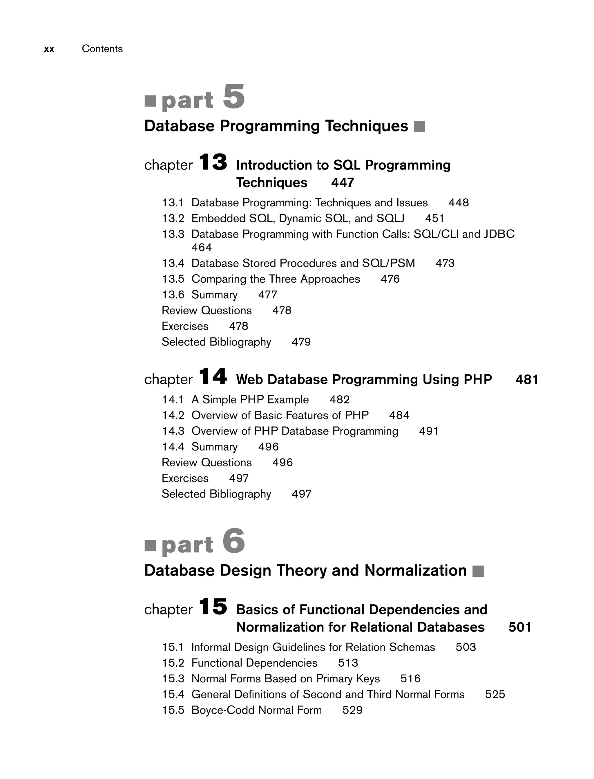 ■ part 5
Database Programming Techniques ■
chapter 13 Introduction to SQL Programming
Techniques 447
13.1 Database Programming: Techniques and Issues 448
13.2 Embedded SQL, Dynamic SQL, and SQLJ 451
13.3 Database Programming with Function Calls: SQL/CLI and JDBC
464
13.4 Database Stored Procedures and SQL/PSM 473
13.5 Comparing the Three Approaches 476
13.6 Summary 477
Review Questions 478
Exercises 478
Selected Bibliography 479
chapter 14 Web Database Programming Using PHP 481
14.1 A Simple PHP Example 482
14.2 Overview of Basic Features of PHP 484
14.3 Overview of PHP Database Programming 491
14.4 Summary 496
Review Questions 496
Exercises 497
Selected Bibliography 497
■ part 6
Database Design Theory and Normalization ■
chapter 15 Basics of Functional Dependencies and
Normalization for Relational Databases 501
15.1 Informal Design Guidelines for Relation Schemas 503
15.2 Functional Dependencies 513
15.3 Normal Forms Based on Primary Keys 516
15.4 General Definitions of Second and Third Normal Forms 525
15.5 Boyce-Codd Normal Form 529
xx Contents
 