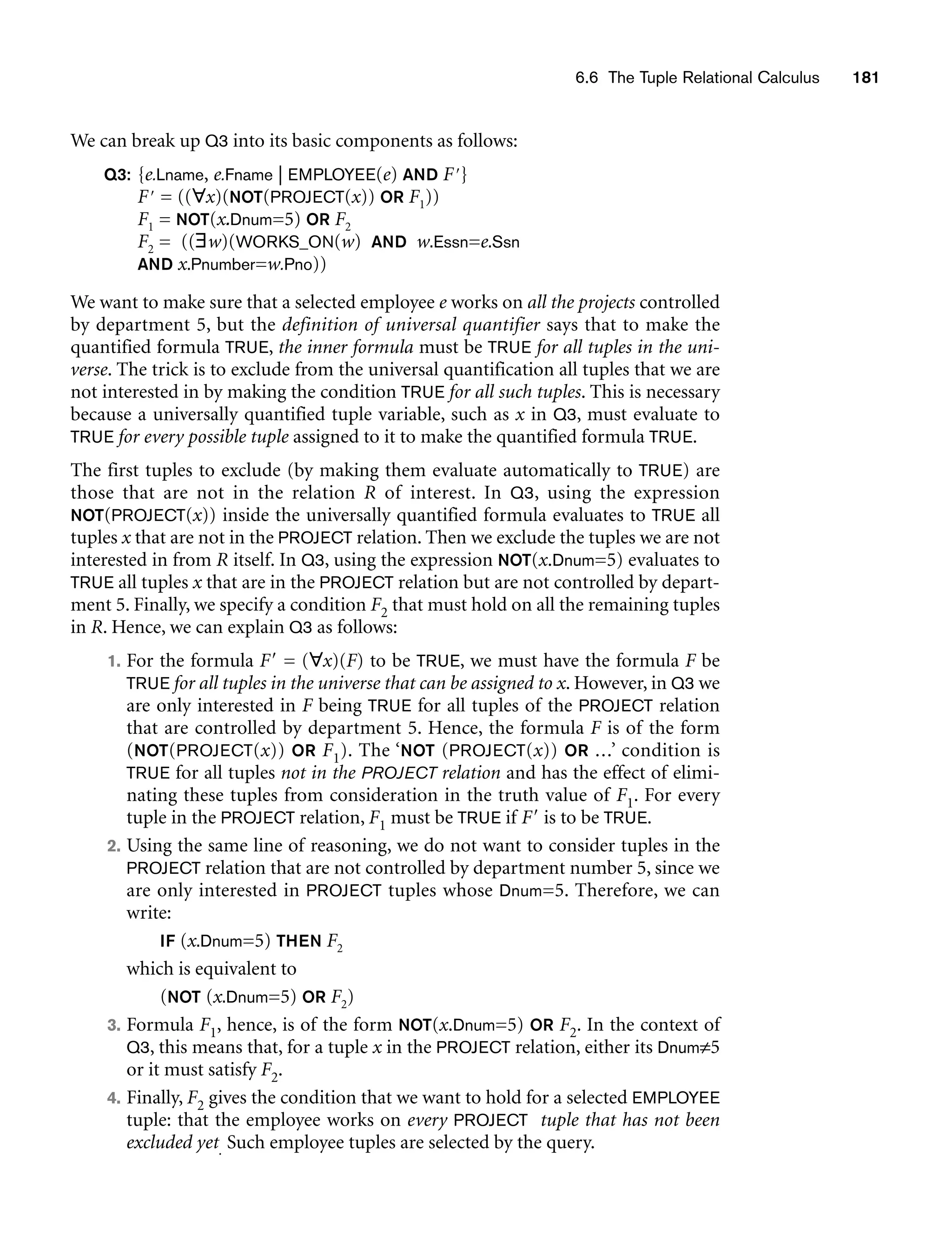6.6 The Tuple Relational Calculus 181
We can break up Q3 into its basic components as follows:
Q3: {e.Lname, e.Fname | EMPLOYEE(e) AND F}
F = ((∀x)(NOT(PROJECT(x)) OR F1))
F1 = NOT(x.Dnum=5) OR F2
F2 = ((∃w)(WORKS_ON(w) AND w.Essn=e.Ssn
AND x.Pnumber=w.Pno))
We want to make sure that a selected employee e works on all the projects controlled
by department 5, but the definition of universal quantifier says that to make the
quantified formula TRUE, the inner formula must be TRUE for all tuples in the uni-
verse. The trick is to exclude from the universal quantification all tuples that we are
not interested in by making the condition TRUE for all such tuples. This is necessary
because a universally quantified tuple variable, such as x in Q3, must evaluate to
TRUE for every possible tuple assigned to it to make the quantified formula TRUE.
The first tuples to exclude (by making them evaluate automatically to TRUE) are
those that are not in the relation R of interest. In Q3, using the expression
NOT(PROJECT(x)) inside the universally quantified formula evaluates to TRUE all
tuples x that are not in the PROJECT relation. Then we exclude the tuples we are not
interested in from R itself. In Q3, using the expression NOT(x.Dnum=5) evaluates to
TRUE all tuples x that are in the PROJECT relation but are not controlled by depart-
ment 5. Finally, we specify a condition F2 that must hold on all the remaining tuples
in R. Hence, we can explain Q3 as follows:
1. For the formula F = (∀x)(F) to be TRUE, we must have the formula F be
TRUE for all tuples in the universe that can be assigned to x. However, in Q3 we
are only interested in F being TRUE for all tuples of the PROJECT relation
that are controlled by department 5. Hence, the formula F is of the form
(NOT(PROJECT(x)) OR F1). The ‘NOT (PROJECT(x)) OR ...’ condition is
TRUE for all tuples not in the PROJECT relation and has the effect of elimi-
nating these tuples from consideration in the truth value of F1. For every
tuple in the PROJECT relation, F1 must be TRUE if F is to be TRUE.
2. Using the same line of reasoning, we do not want to consider tuples in the
PROJECT relation that are not controlled by department number 5, since we
are only interested in PROJECT tuples whose Dnum=5. Therefore, we can
write:
IF (x.Dnum=5) THEN F2
which is equivalent to
(NOT (x.Dnum=5) OR F2)
3. Formula F1, hence, is of the form NOT(x.Dnum=5) OR F2. In the context of
Q3, this means that, for a tuple x in the PROJECT relation, either its Dnum≠5
or it must satisfy F2.
4. Finally, F2 gives the condition that we want to hold for a selected EMPLOYEE
tuple: that the employee works on every PROJECT tuple that has not been
excluded yet. Such employee tuples are selected by the query.
 