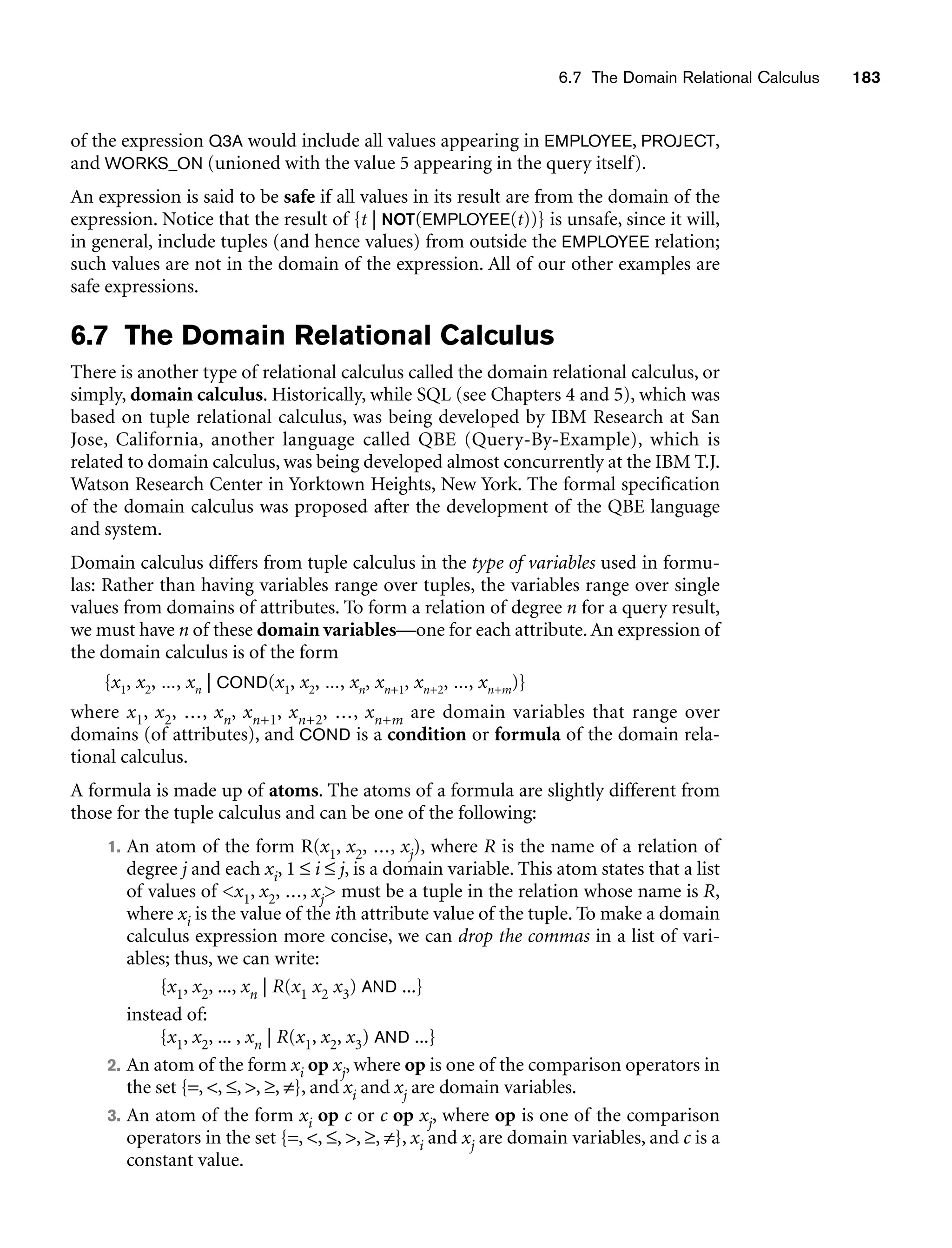 6.7 The Domain Relational Calculus 183
of the expression Q3A would include all values appearing in EMPLOYEE, PROJECT,
and WORKS_ON (unioned with the value 5 appearing in the query itself).
An expression is said to be safe if all values in its result are from the domain of the
expression. Notice that the result of {t | NOT(EMPLOYEE(t))} is unsafe, since it will,
in general, include tuples (and hence values) from outside the EMPLOYEE relation;
such values are not in the domain of the expression. All of our other examples are
safe expressions.
6.7 The Domain Relational Calculus
There is another type of relational calculus called the domain relational calculus, or
simply, domain calculus. Historically, while SQL (see Chapters 4 and 5), which was
based on tuple relational calculus, was being developed by IBM Research at San
Jose, California, another language called QBE (Query-By-Example), which is
related to domain calculus, was being developed almost concurrently at the IBM T.J.
Watson Research Center in Yorktown Heights, New York. The formal specification
of the domain calculus was proposed after the development of the QBE language
and system.
Domain calculus differs from tuple calculus in the type of variables used in formu-
las: Rather than having variables range over tuples, the variables range over single
values from domains of attributes. To form a relation of degree n for a query result,
we must have n of these domain variables—one for each attribute.An expression of
the domain calculus is of the form
{x1, x2, ..., xn | COND(x1, x2, ..., xn, xn+1, xn+2, ..., xn+m)}
where x1, x2, ..., xn, xn+1, xn+2, ..., xn+m are domain variables that range over
domains (of attributes), and COND is a condition or formula of the domain rela-
tional calculus.
A formula is made up of atoms. The atoms of a formula are slightly different from
those for the tuple calculus and can be one of the following:
1. An atom of the form R(x1, x2, ..., xj), where R is the name of a relation of
degree j and each xi, 1 ≤ i ≤ j, is a domain variable. This atom states that a list
of values of x1, x2, ..., xj must be a tuple in the relation whose name is R,
where xi is the value of the ith attribute value of the tuple. To make a domain
calculus expression more concise, we can drop the commas in a list of vari-
ables; thus, we can write:
{x1, x2, ..., xn | R(x1 x2 x3) AND ...}
instead of:
{x1, x2, ... , xn | R(x1, x2, x3) AND ...}
2. An atom of the form xi op xj, where op is one of the comparison operators in
the set {=, , ≤, , ≥, ≠}, and xi and xj are domain variables.
3. An atom of the form xi op c or c op xj, where op is one of the comparison
operators in the set {=, , ≤, , ≥, ≠}, xi and xj are domain variables, and c is a
constant value.
 