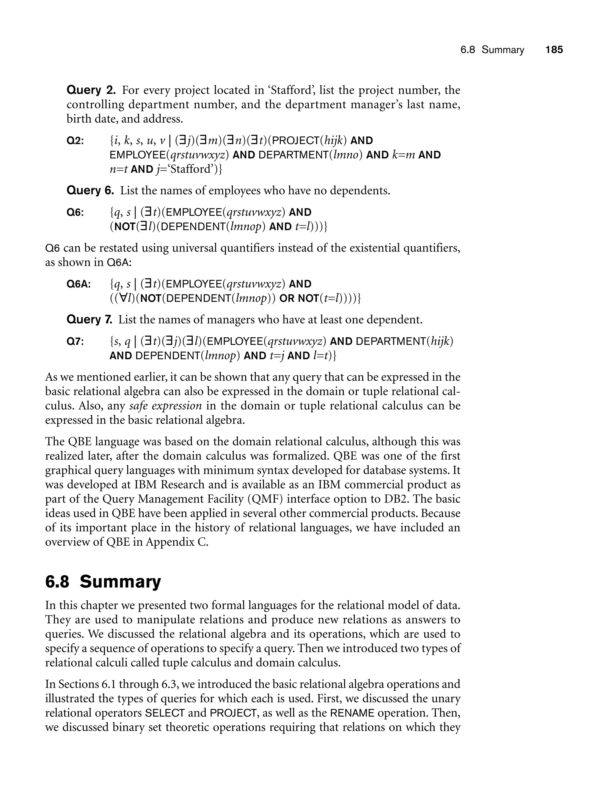 6.8 Summary 185
Query 2. For every project located in ‘Stafford’, list the project number, the
controlling department number, and the department manager’s last name,
birth date, and address.
Q2: {i, k, s, u, v | (∃j)(∃m)(∃n)(∃t)(PROJECT(hijk) AND
EMPLOYEE(qrstuvwxyz) AND DEPARTMENT(lmno) AND k=m AND
n=t AND j=‘Stafford’)}
Query 6. List the names of employees who have no dependents.
Q6: {q, s | (∃t)(EMPLOYEE(qrstuvwxyz) AND
(NOT(∃l)(DEPENDENT(lmnop) AND t=l)))}
Q6 can be restated using universal quantifiers instead of the existential quantifiers,
as shown in Q6A:
Q6A: {q, s | (∃t)(EMPLOYEE(qrstuvwxyz) AND
((∀l)(NOT(DEPENDENT(lmnop)) OR NOT(t=l))))}
Query 7. List the names of managers who have at least one dependent.
Q7: {s, q | (∃t)(∃j)(∃l)(EMPLOYEE(qrstuvwxyz) AND DEPARTMENT(hijk)
AND DEPENDENT(lmnop) AND t=j AND l=t)}
As we mentioned earlier, it can be shown that any query that can be expressed in the
basic relational algebra can also be expressed in the domain or tuple relational cal-
culus. Also, any safe expression in the domain or tuple relational calculus can be
expressed in the basic relational algebra.
The QBE language was based on the domain relational calculus, although this was
realized later, after the domain calculus was formalized. QBE was one of the first
graphical query languages with minimum syntax developed for database systems. It
was developed at IBM Research and is available as an IBM commercial product as
part of the Query Management Facility (QMF) interface option to DB2. The basic
ideas used in QBE have been applied in several other commercial products. Because
of its important place in the history of relational languages, we have included an
overview of QBE in Appendix C.
6.8 Summary
In this chapter we presented two formal languages for the relational model of data.
They are used to manipulate relations and produce new relations as answers to
queries. We discussed the relational algebra and its operations, which are used to
specify a sequence of operations to specify a query. Then we introduced two types of
relational calculi called tuple calculus and domain calculus.
In Sections 6.1 through 6.3, we introduced the basic relational algebra operations and
illustrated the types of queries for which each is used. First, we discussed the unary
relational operators SELECT and PROJECT, as well as the RENAME operation. Then,
we discussed binary set theoretic operations requiring that relations on which they
 