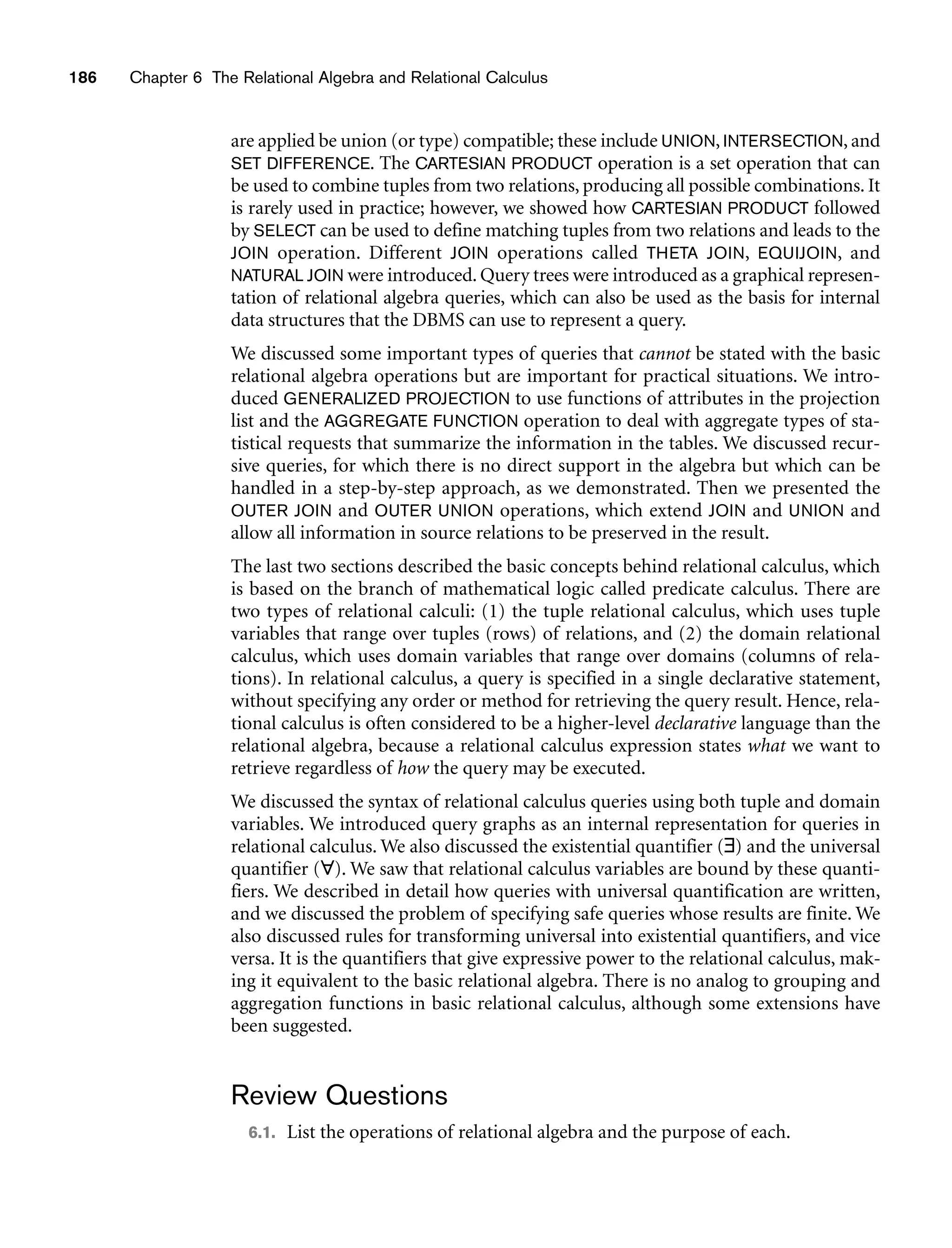 186 Chapter 6 The Relational Algebra and Relational Calculus
are applied be union (or type) compatible; these include UNION, INTERSECTION, and
SET DIFFERENCE. The CARTESIAN PRODUCT operation is a set operation that can
be used to combine tuples from two relations, producing all possible combinations. It
is rarely used in practice; however, we showed how CARTESIAN PRODUCT followed
by SELECT can be used to define matching tuples from two relations and leads to the
JOIN operation. Different JOIN operations called THETA JOIN, EQUIJOIN, and
NATURAL JOIN were introduced. Query trees were introduced as a graphical represen-
tation of relational algebra queries, which can also be used as the basis for internal
data structures that the DBMS can use to represent a query.
We discussed some important types of queries that cannot be stated with the basic
relational algebra operations but are important for practical situations. We intro-
duced GENERALIZED PROJECTION to use functions of attributes in the projection
list and the AGGREGATE FUNCTION operation to deal with aggregate types of sta-
tistical requests that summarize the information in the tables. We discussed recur-
sive queries, for which there is no direct support in the algebra but which can be
handled in a step-by-step approach, as we demonstrated. Then we presented the
OUTER JOIN and OUTER UNION operations, which extend JOIN and UNION and
allow all information in source relations to be preserved in the result.
The last two sections described the basic concepts behind relational calculus, which
is based on the branch of mathematical logic called predicate calculus. There are
two types of relational calculi: (1) the tuple relational calculus, which uses tuple
variables that range over tuples (rows) of relations, and (2) the domain relational
calculus, which uses domain variables that range over domains (columns of rela-
tions). In relational calculus, a query is specified in a single declarative statement,
without specifying any order or method for retrieving the query result. Hence, rela-
tional calculus is often considered to be a higher-level declarative language than the
relational algebra, because a relational calculus expression states what we want to
retrieve regardless of how the query may be executed.
We discussed the syntax of relational calculus queries using both tuple and domain
variables. We introduced query graphs as an internal representation for queries in
relational calculus. We also discussed the existential quantifier (∃) and the universal
quantifier (∀). We saw that relational calculus variables are bound by these quanti-
fiers. We described in detail how queries with universal quantification are written,
and we discussed the problem of specifying safe queries whose results are finite. We
also discussed rules for transforming universal into existential quantifiers, and vice
versa. It is the quantifiers that give expressive power to the relational calculus, mak-
ing it equivalent to the basic relational algebra. There is no analog to grouping and
aggregation functions in basic relational calculus, although some extensions have
been suggested.
Review Questions
6.1. List the operations of relational algebra and the purpose of each.
 