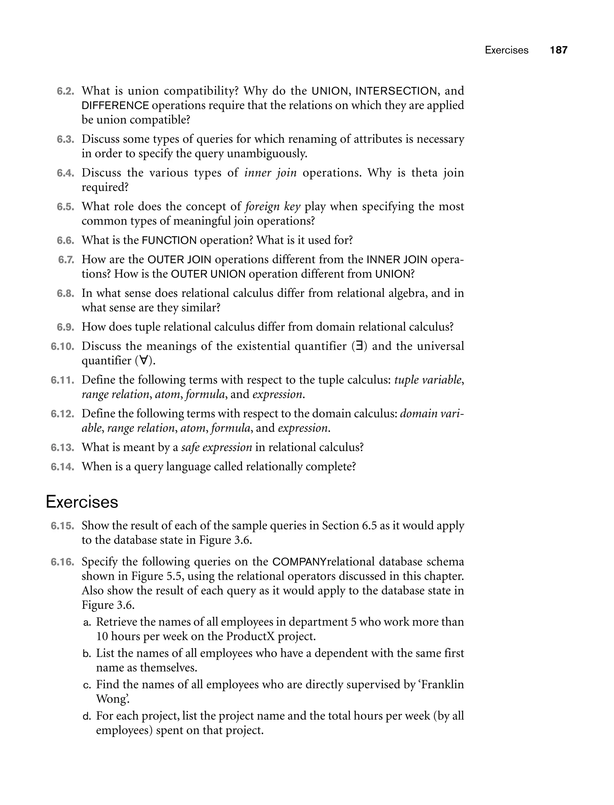 Exercises 187
6.2. What is union compatibility? Why do the UNION, INTERSECTION, and
DIFFERENCE operations require that the relations on which they are applied
be union compatible?
6.3. Discuss some types of queries for which renaming of attributes is necessary
in order to specify the query unambiguously.
6.4. Discuss the various types of inner join operations. Why is theta join
required?
6.5. What role does the concept of foreign key play when specifying the most
common types of meaningful join operations?
6.6. What is the FUNCTION operation? What is it used for?
6.7. How are the OUTER JOIN operations different from the INNER JOIN opera-
tions? How is the OUTER UNION operation different from UNION?
6.8. In what sense does relational calculus differ from relational algebra, and in
what sense are they similar?
6.9. How does tuple relational calculus differ from domain relational calculus?
6.10. Discuss the meanings of the existential quantifier (∃) and the universal
quantifier (∀).
6.11. Define the following terms with respect to the tuple calculus: tuple variable,
range relation, atom, formula, and expression.
6.12. Define the following terms with respect to the domain calculus: domain vari-
able, range relation, atom, formula, and expression.
6.13. What is meant by a safe expression in relational calculus?
6.14. When is a query language called relationally complete?
Exercises
6.15. Show the result of each of the sample queries in Section 6.5 as it would apply
to the database state in Figure 3.6.
6.16. Specify the following queries on the COMPANYrelational database schema
shown in Figure 5.5, using the relational operators discussed in this chapter.
Also show the result of each query as it would apply to the database state in
Figure 3.6.
a. Retrieve the names of all employees in department 5 who work more than
10 hours per week on the ProductX project.
b. List the names of all employees who have a dependent with the same first
name as themselves.
c. Find the names of all employees who are directly supervised by ‘Franklin
Wong’.
d. For each project, list the project name and the total hours per week (by all
employees) spent on that project.
 