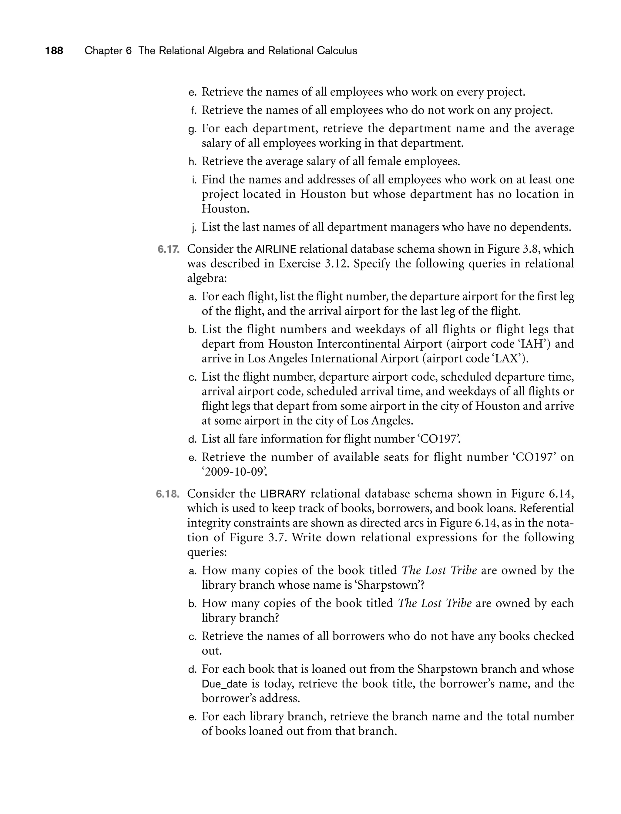 188 Chapter 6 The Relational Algebra and Relational Calculus
e. Retrieve the names of all employees who work on every project.
f. Retrieve the names of all employees who do not work on any project.
g. For each department, retrieve the department name and the average
salary of all employees working in that department.
h. Retrieve the average salary of all female employees.
i. Find the names and addresses of all employees who work on at least one
project located in Houston but whose department has no location in
Houston.
j. List the last names of all department managers who have no dependents.
6.17. Consider the AIRLINE relational database schema shown in Figure 3.8, which
was described in Exercise 3.12. Specify the following queries in relational
algebra:
a. For each flight, list the flight number, the departure airport for the first leg
of the flight, and the arrival airport for the last leg of the flight.
b. List the flight numbers and weekdays of all flights or flight legs that
depart from Houston Intercontinental Airport (airport code ‘IAH’) and
arrive in Los Angeles International Airport (airport code ‘LAX’).
c. List the flight number, departure airport code, scheduled departure time,
arrival airport code, scheduled arrival time, and weekdays of all flights or
flight legs that depart from some airport in the city of Houston and arrive
at some airport in the city of Los Angeles.
d. List all fare information for flight number ‘CO197’.
e. Retrieve the number of available seats for flight number ‘CO197’ on
‘2009-10-09’.
6.18. Consider the LIBRARY relational database schema shown in Figure 6.14,
which is used to keep track of books, borrowers, and book loans. Referential
integrity constraints are shown as directed arcs in Figure 6.14, as in the nota-
tion of Figure 3.7. Write down relational expressions for the following
queries:
a. How many copies of the book titled The Lost Tribe are owned by the
library branch whose name is ‘Sharpstown’?
b. How many copies of the book titled The Lost Tribe are owned by each
library branch?
c. Retrieve the names of all borrowers who do not have any books checked
out.
d. For each book that is loaned out from the Sharpstown branch and whose
Due_date is today, retrieve the book title, the borrower’s name, and the
borrower’s address.
e. For each library branch, retrieve the branch name and the total number
of books loaned out from that branch.
 