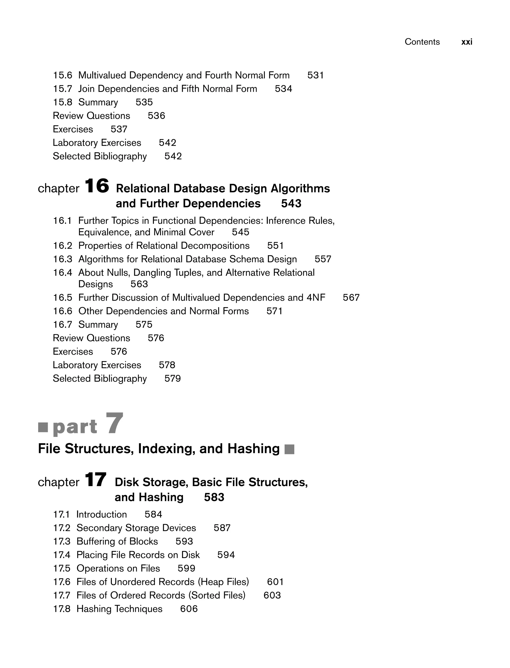 15.6 Multivalued Dependency and Fourth Normal Form 531
15.7 Join Dependencies and Fifth Normal Form 534
15.8 Summary 535
Review Questions 536
Exercises 537
Laboratory Exercises 542
Selected Bibliography 542
chapter 16 Relational Database Design Algorithms
and Further Dependencies 543
16.1 Further Topics in Functional Dependencies: Inference Rules,
Equivalence, and Minimal Cover 545
16.2 Properties of Relational Decompositions 551
16.3 Algorithms for Relational Database Schema Design 557
16.4 About Nulls, Dangling Tuples, and Alternative Relational
Designs 563
16.5 Further Discussion of Multivalued Dependencies and 4NF 567
16.6 Other Dependencies and Normal Forms 571
16.7 Summary 575
Review Questions 576
Exercises 576
Laboratory Exercises 578
Selected Bibliography 579
■ part 7
File Structures, Indexing, and Hashing ■
chapter 17 Disk Storage, Basic File Structures,
and Hashing 583
17.1 Introduction 584
17.2 Secondary Storage Devices 587
17.3 Buffering of Blocks 593
17.4 Placing File Records on Disk 594
17.5 Operations on Files 599
17.6 Files of Unordered Records (Heap Files) 601
17.7 Files of Ordered Records (Sorted Files) 603
17.8 Hashing Techniques 606
Contents xxi
 