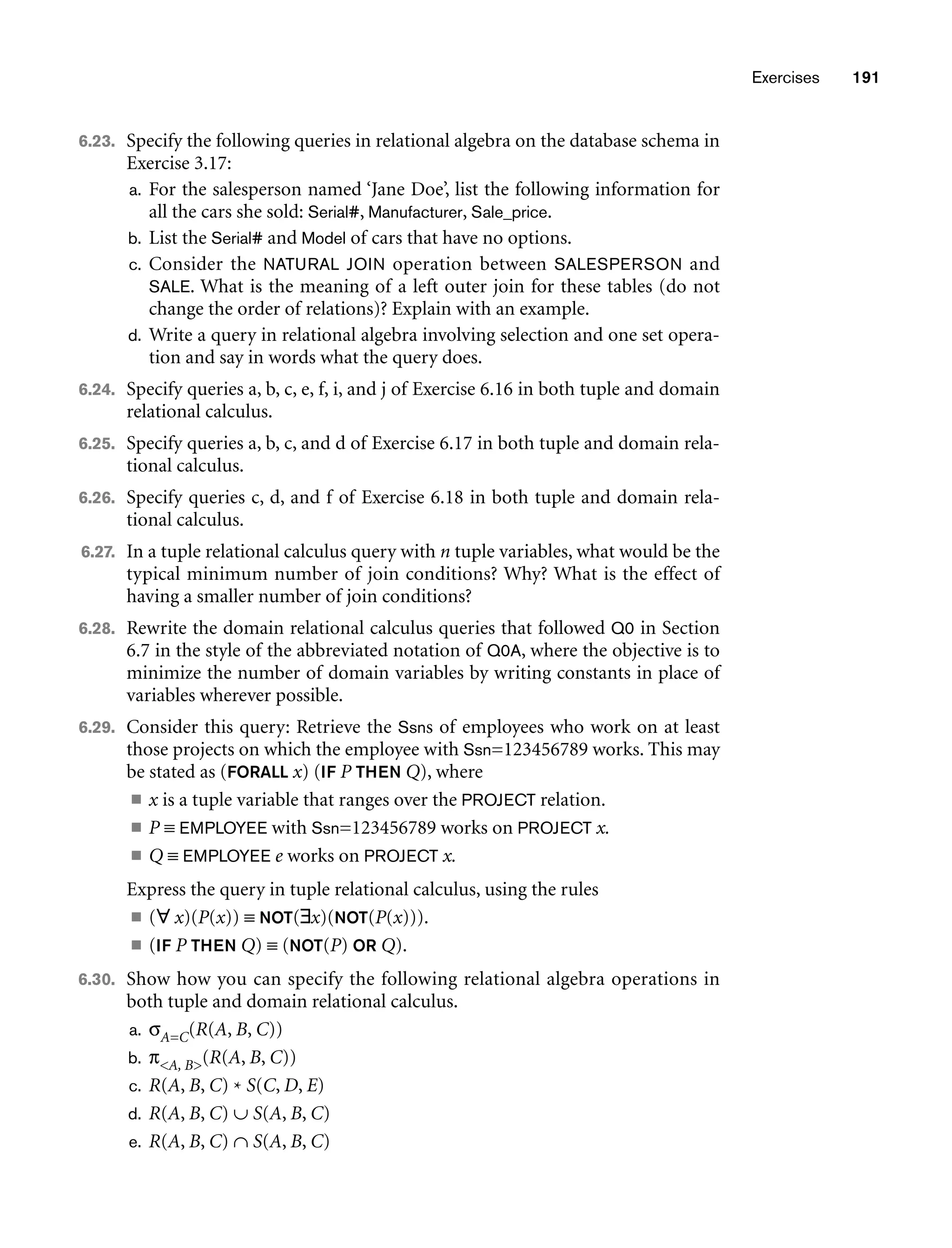 Exercises 191
6.23. Specify the following queries in relational algebra on the database schema in
Exercise 3.17:
a. For the salesperson named ‘Jane Doe’, list the following information for
all the cars she sold: Serial#, Manufacturer, Sale_price.
b. List the Serial# and Model of cars that have no options.
c. Consider the NATURAL JOIN operation between SALESPERSON and
SALE. What is the meaning of a left outer join for these tables (do not
change the order of relations)? Explain with an example.
d. Write a query in relational algebra involving selection and one set opera-
tion and say in words what the query does.
6.24. Specify queries a, b, c, e, f, i, and j of Exercise 6.16 in both tuple and domain
relational calculus.
6.25. Specify queries a, b, c, and d of Exercise 6.17 in both tuple and domain rela-
tional calculus.
6.26. Specify queries c, d, and f of Exercise 6.18 in both tuple and domain rela-
tional calculus.
6.27. In a tuple relational calculus query with n tuple variables, what would be the
typical minimum number of join conditions? Why? What is the effect of
having a smaller number of join conditions?
6.28. Rewrite the domain relational calculus queries that followed Q0 in Section
6.7 in the style of the abbreviated notation of Q0A, where the objective is to
minimize the number of domain variables by writing constants in place of
variables wherever possible.
6.29. Consider this query: Retrieve the Ssns of employees who work on at least
those projects on which the employee with Ssn=123456789 works. This may
be stated as (FORALL x) (IF P THEN Q), where
■ x is a tuple variable that ranges over the PROJECT relation.
■ P ≡ EMPLOYEE with Ssn=123456789 works on PROJECT x.
■ Q ≡ EMPLOYEE e works on PROJECT x.
Express the query in tuple relational calculus, using the rules
■ (∀ x)(P(x)) ≡ NOT(∃x)(NOT(P(x))).
■ (IF P THEN Q) ≡ (NOT(P) OR Q).
6.30. Show how you can specify the following relational algebra operations in
both tuple and domain relational calculus.
a. σA=C(R(A, B, C))
b. πA, B(R(A, B, C))
c. R(A, B, C) * S(C, D, E)
d. R(A, B, C) ∪ S(A, B, C)
e. R(A, B, C) ∩ S(A, B, C)
 