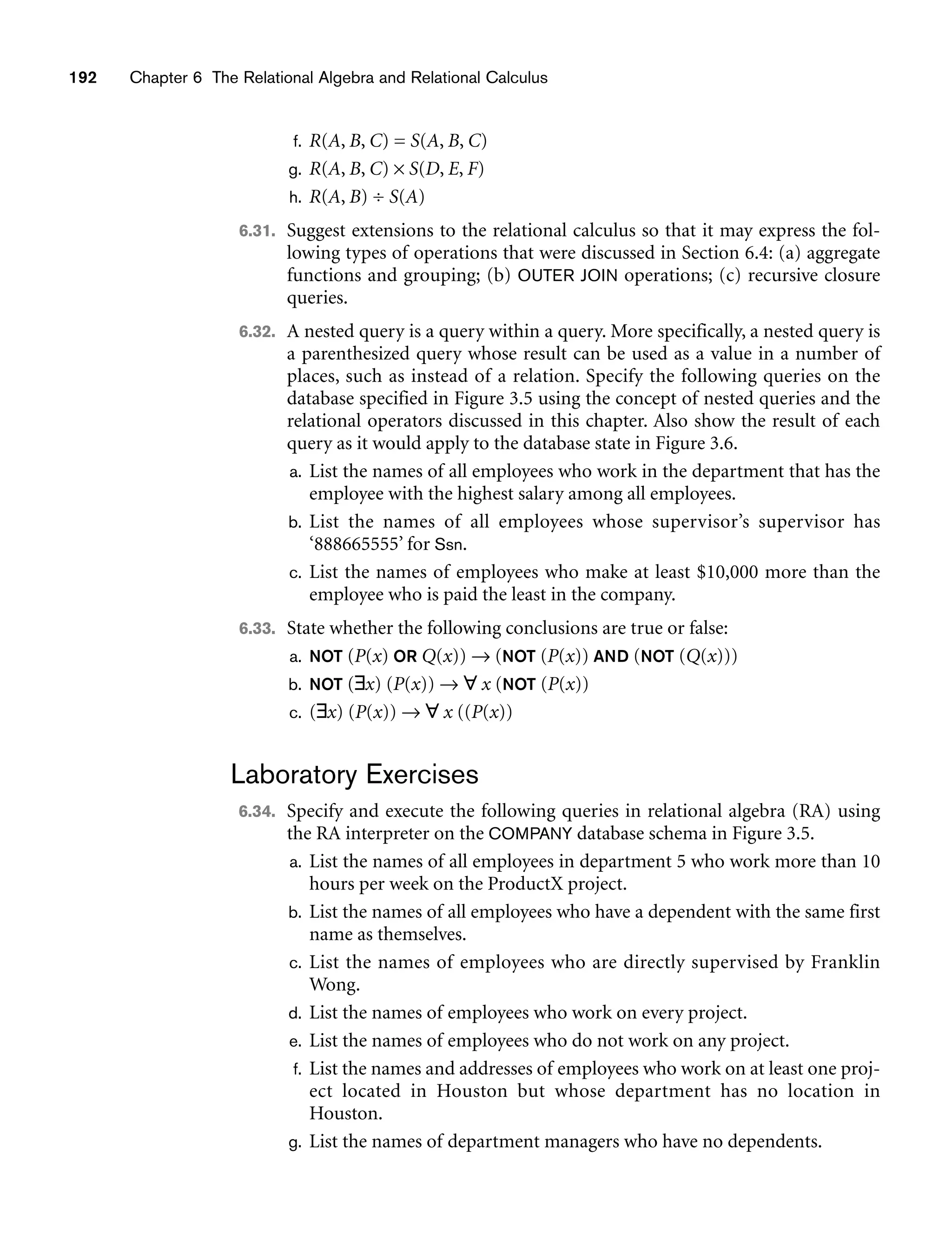 192 Chapter 6 The Relational Algebra and Relational Calculus
f. R(A, B, C) = S(A, B, C)
g. R(A, B, C) × S(D, E, F)
h. R(A, B) ÷ S(A)
6.31. Suggest extensions to the relational calculus so that it may express the fol-
lowing types of operations that were discussed in Section 6.4: (a) aggregate
functions and grouping; (b) OUTER JOIN operations; (c) recursive closure
queries.
6.32. A nested query is a query within a query. More specifically, a nested query is
a parenthesized query whose result can be used as a value in a number of
places, such as instead of a relation. Specify the following queries on the
database specified in Figure 3.5 using the concept of nested queries and the
relational operators discussed in this chapter. Also show the result of each
query as it would apply to the database state in Figure 3.6.
a. List the names of all employees who work in the department that has the
employee with the highest salary among all employees.
b. List the names of all employees whose supervisor’s supervisor has
‘888665555’ for Ssn.
c. List the names of employees who make at least $10,000 more than the
employee who is paid the least in the company.
6.33. State whether the following conclusions are true or false:
a. NOT (P(x) OR Q(x)) → (NOT (P(x)) AND (NOT (Q(x)))
b. NOT (∃x) (P(x)) → ∀ x (NOT (P(x))
c. (∃x) (P(x)) → ∀ x ((P(x))
Laboratory Exercises
6.34. Specify and execute the following queries in relational algebra (RA) using
the RA interpreter on the COMPANY database schema in Figure 3.5.
a. List the names of all employees in department 5 who work more than 10
hours per week on the ProductX project.
b. List the names of all employees who have a dependent with the same first
name as themselves.
c. List the names of employees who are directly supervised by Franklin
Wong.
d. List the names of employees who work on every project.
e. List the names of employees who do not work on any project.
f. List the names and addresses of employees who work on at least one proj-
ect located in Houston but whose department has no location in
Houston.
g. List the names of department managers who have no dependents.
 