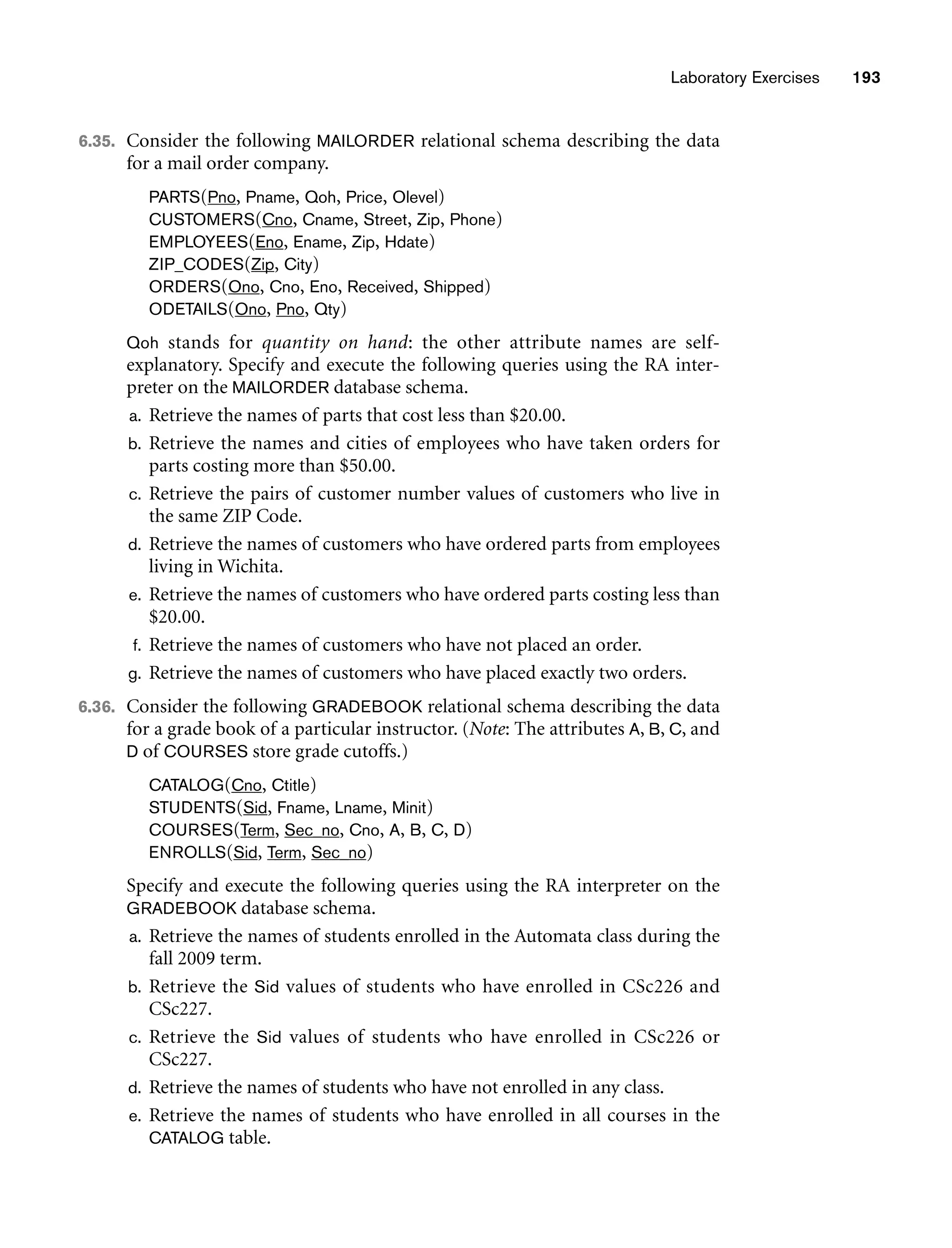 Laboratory Exercises 193
6.35. Consider the following MAILORDER relational schema describing the data
for a mail order company.
PARTS(Pno, Pname, Qoh, Price, Olevel)
CUSTOMERS(Cno, Cname, Street, Zip, Phone)
EMPLOYEES(Eno, Ename, Zip, Hdate)
ZIP_CODES(Zip, City)
ORDERS(Ono, Cno, Eno, Received, Shipped)
ODETAILS(Ono, Pno, Qty)
Qoh stands for quantity on hand: the other attribute names are self-
explanatory. Specify and execute the following queries using the RA inter-
preter on the MAILORDER database schema.
a. Retrieve the names of parts that cost less than $20.00.
b. Retrieve the names and cities of employees who have taken orders for
parts costing more than $50.00.
c. Retrieve the pairs of customer number values of customers who live in
the same ZIP Code.
d. Retrieve the names of customers who have ordered parts from employees
living in Wichita.
e. Retrieve the names of customers who have ordered parts costing less than
$20.00.
f. Retrieve the names of customers who have not placed an order.
g. Retrieve the names of customers who have placed exactly two orders.
6.36. Consider the following GRADEBOOK relational schema describing the data
for a grade book of a particular instructor. (Note: The attributes A, B, C, and
D of COURSES store grade cutoffs.)
CATALOG(Cno, Ctitle)
STUDENTS(Sid, Fname, Lname, Minit)
COURSES(Term, Sec_no, Cno, A, B, C, D)
ENROLLS(Sid, Term, Sec_no)
Specify and execute the following queries using the RA interpreter on the
GRADEBOOK database schema.
a. Retrieve the names of students enrolled in the Automata class during the
fall 2009 term.
b. Retrieve the Sid values of students who have enrolled in CSc226 and
CSc227.
c. Retrieve the Sid values of students who have enrolled in CSc226 or
CSc227.
d. Retrieve the names of students who have not enrolled in any class.
e. Retrieve the names of students who have enrolled in all courses in the
CATALOG table.
 