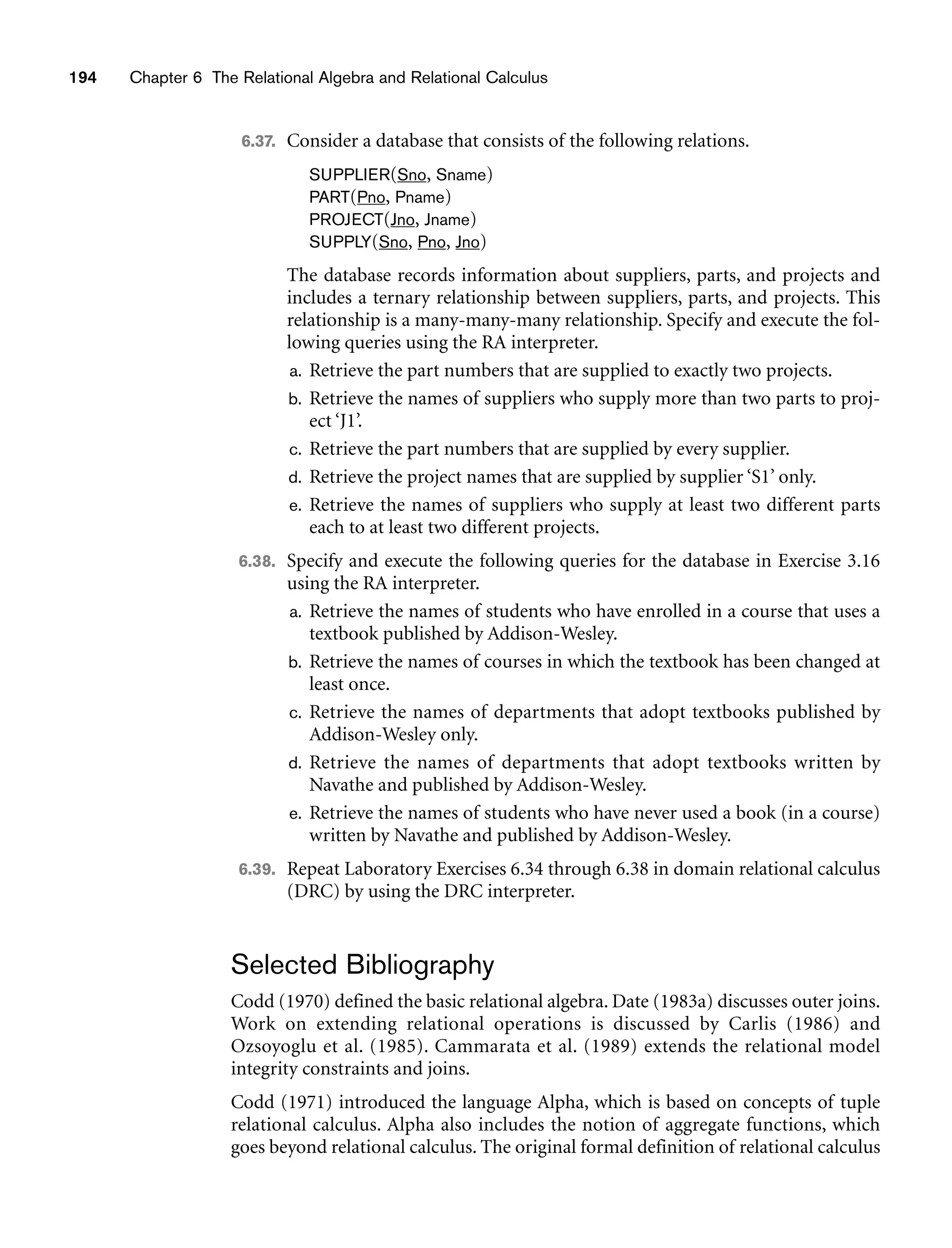194 Chapter 6 The Relational Algebra and Relational Calculus
6.37. Consider a database that consists of the following relations.
SUPPLIER(Sno, Sname)
PART(Pno, Pname)
PROJECT(Jno, Jname)
SUPPLY(Sno, Pno, Jno)
The database records information about suppliers, parts, and projects and
includes a ternary relationship between suppliers, parts, and projects. This
relationship is a many-many-many relationship. Specify and execute the fol-
lowing queries using the RA interpreter.
a. Retrieve the part numbers that are supplied to exactly two projects.
b. Retrieve the names of suppliers who supply more than two parts to proj-
ect ‘J1’.
c. Retrieve the part numbers that are supplied by every supplier.
d. Retrieve the project names that are supplied by supplier ‘S1’ only.
e. Retrieve the names of suppliers who supply at least two different parts
each to at least two different projects.
6.38. Specify and execute the following queries for the database in Exercise 3.16
using the RA interpreter.
a. Retrieve the names of students who have enrolled in a course that uses a
textbook published by Addison-Wesley.
b. Retrieve the names of courses in which the textbook has been changed at
least once.
c. Retrieve the names of departments that adopt textbooks published by
Addison-Wesley only.
d. Retrieve the names of departments that adopt textbooks written by
Navathe and published by Addison-Wesley.
e. Retrieve the names of students who have never used a book (in a course)
written by Navathe and published by Addison-Wesley.
6.39. Repeat Laboratory Exercises 6.34 through 6.38 in domain relational calculus
(DRC) by using the DRC interpreter.
Selected Bibliography
Codd (1970) defined the basic relational algebra. Date (1983a) discusses outer joins.
Work on extending relational operations is discussed by Carlis (1986) and
Ozsoyoglu et al. (1985). Cammarata et al. (1989) extends the relational model
integrity constraints and joins.
Codd (1971) introduced the language Alpha, which is based on concepts of tuple
relational calculus. Alpha also includes the notion of aggregate functions, which
goes beyond relational calculus. The original formal definition of relational calculus
 