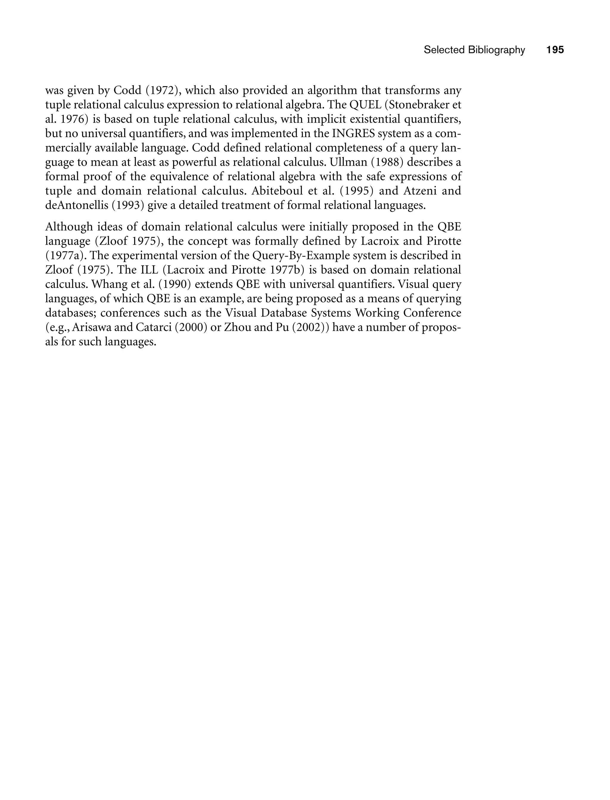Selected Bibliography 195
was given by Codd (1972), which also provided an algorithm that transforms any
tuple relational calculus expression to relational algebra. The QUEL (Stonebraker et
al. 1976) is based on tuple relational calculus, with implicit existential quantifiers,
but no universal quantifiers, and was implemented in the INGRES system as a com-
mercially available language. Codd defined relational completeness of a query lan-
guage to mean at least as powerful as relational calculus. Ullman (1988) describes a
formal proof of the equivalence of relational algebra with the safe expressions of
tuple and domain relational calculus. Abiteboul et al. (1995) and Atzeni and
deAntonellis (1993) give a detailed treatment of formal relational languages.
Although ideas of domain relational calculus were initially proposed in the QBE
language (Zloof 1975), the concept was formally defined by Lacroix and Pirotte
(1977a). The experimental version of the Query-By-Example system is described in
Zloof (1975). The ILL (Lacroix and Pirotte 1977b) is based on domain relational
calculus. Whang et al. (1990) extends QBE with universal quantifiers. Visual query
languages, of which QBE is an example, are being proposed as a means of querying
databases; conferences such as the Visual Database Systems Working Conference
(e.g., Arisawa and Catarci (2000) or Zhou and Pu (2002)) have a number of propos-
als for such languages.
 