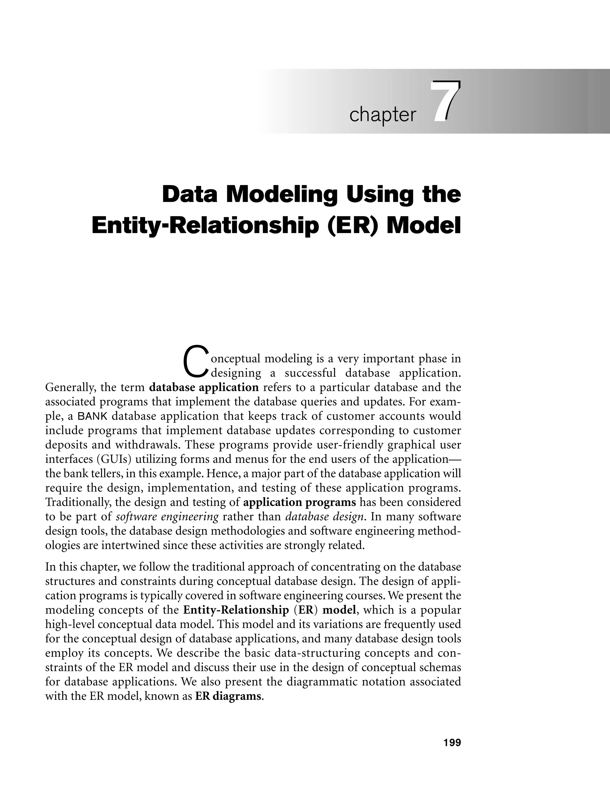 199
Data Modeling Using the
Entity-Relationship (ER) Model
Conceptual modeling is a very important phase in
designing a successful database application.
Generally, the term database application refers to a particular database and the
associated programs that implement the database queries and updates. For exam-
ple, a BANK database application that keeps track of customer accounts would
include programs that implement database updates corresponding to customer
deposits and withdrawals. These programs provide user-friendly graphical user
interfaces (GUIs) utilizing forms and menus for the end users of the application—
the bank tellers, in this example. Hence, a major part of the database application will
require the design, implementation, and testing of these application programs.
Traditionally, the design and testing of application programs has been considered
to be part of software engineering rather than database design. In many software
design tools, the database design methodologies and software engineering method-
ologies are intertwined since these activities are strongly related.
In this chapter, we follow the traditional approach of concentrating on the database
structures and constraints during conceptual database design. The design of appli-
cation programs is typically covered in software engineering courses. We present the
modeling concepts of the Entity-Relationship (ER) model, which is a popular
high-level conceptual data model. This model and its variations are frequently used
for the conceptual design of database applications, and many database design tools
employ its concepts. We describe the basic data-structuring concepts and con-
straints of the ER model and discuss their use in the design of conceptual schemas
for database applications. We also present the diagrammatic notation associated
with the ER model, known as ER diagrams.
7
chapter 7
 