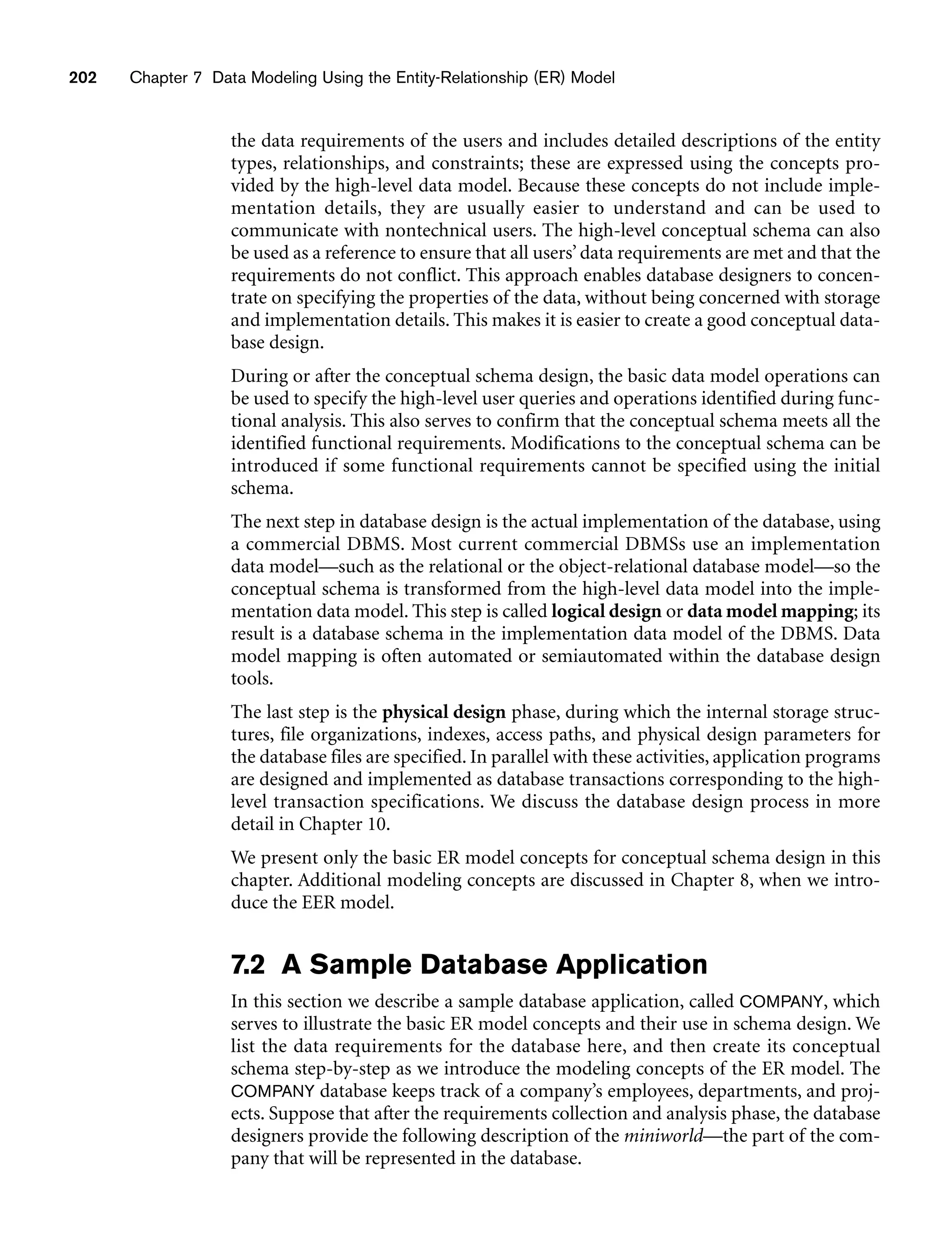 202 Chapter 7 Data Modeling Using the Entity-Relationship (ER) Model
the data requirements of the users and includes detailed descriptions of the entity
types, relationships, and constraints; these are expressed using the concepts pro-
vided by the high-level data model. Because these concepts do not include imple-
mentation details, they are usually easier to understand and can be used to
communicate with nontechnical users. The high-level conceptual schema can also
be used as a reference to ensure that all users’ data requirements are met and that the
requirements do not conflict. This approach enables database designers to concen-
trate on specifying the properties of the data, without being concerned with storage
and implementation details. This makes it is easier to create a good conceptual data-
base design.
During or after the conceptual schema design, the basic data model operations can
be used to specify the high-level user queries and operations identified during func-
tional analysis. This also serves to confirm that the conceptual schema meets all the
identified functional requirements. Modifications to the conceptual schema can be
introduced if some functional requirements cannot be specified using the initial
schema.
The next step in database design is the actual implementation of the database, using
a commercial DBMS. Most current commercial DBMSs use an implementation
data model—such as the relational or the object-relational database model—so the
conceptual schema is transformed from the high-level data model into the imple-
mentation data model. This step is called logical design or data model mapping; its
result is a database schema in the implementation data model of the DBMS. Data
model mapping is often automated or semiautomated within the database design
tools.
The last step is the physical design phase, during which the internal storage struc-
tures, file organizations, indexes, access paths, and physical design parameters for
the database files are specified. In parallel with these activities, application programs
are designed and implemented as database transactions corresponding to the high-
level transaction specifications. We discuss the database design process in more
detail in Chapter 10.
We present only the basic ER model concepts for conceptual schema design in this
chapter. Additional modeling concepts are discussed in Chapter 8, when we intro-
duce the EER model.
7.2 A Sample Database Application
In this section we describe a sample database application, called COMPANY, which
serves to illustrate the basic ER model concepts and their use in schema design. We
list the data requirements for the database here, and then create its conceptual
schema step-by-step as we introduce the modeling concepts of the ER model. The
COMPANY database keeps track of a company’s employees, departments, and proj-
ects. Suppose that after the requirements collection and analysis phase, the database
designers provide the following description of the miniworld—the part of the com-
pany that will be represented in the database.
 