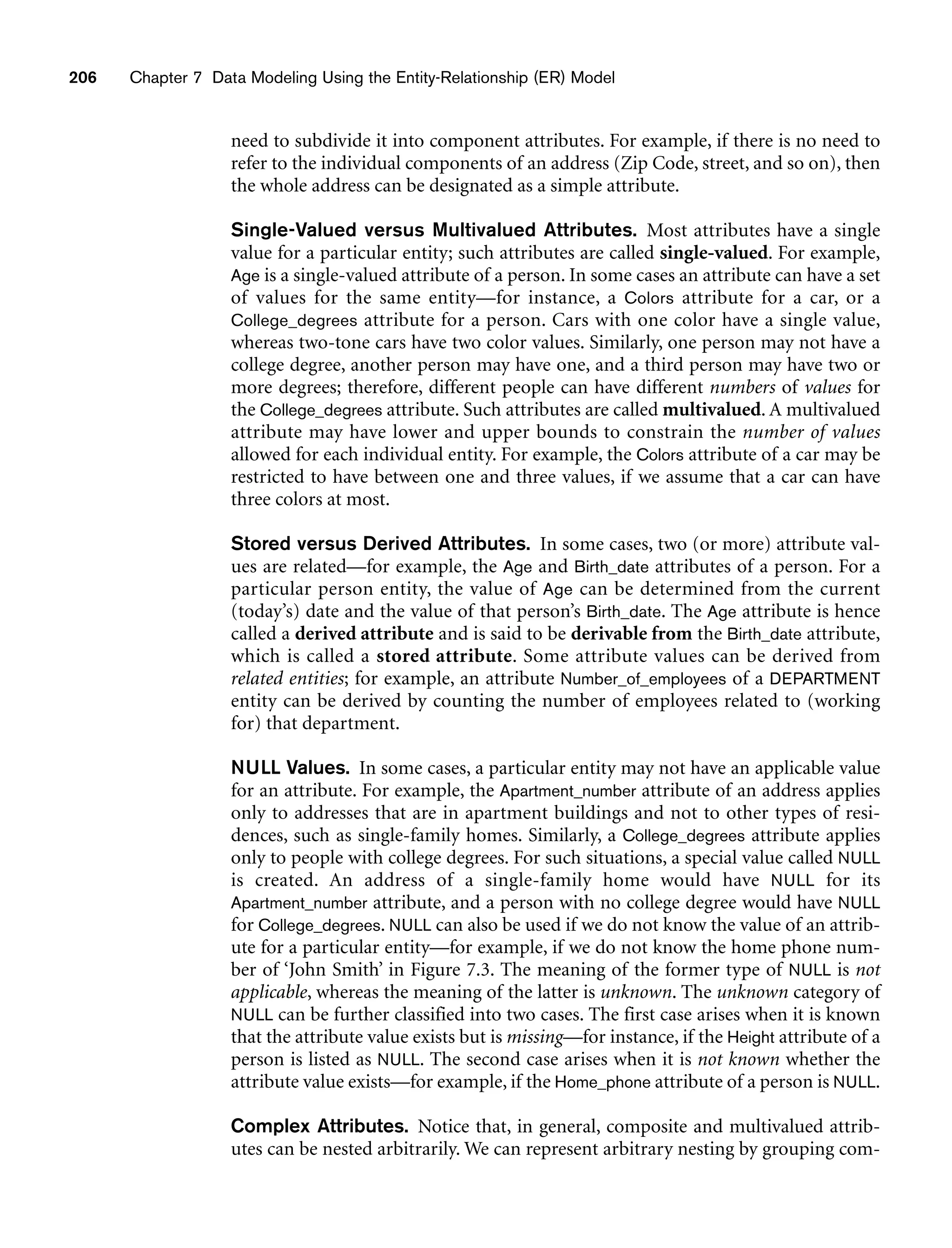 206 Chapter 7 Data Modeling Using the Entity-Relationship (ER) Model
need to subdivide it into component attributes. For example, if there is no need to
refer to the individual components of an address (Zip Code, street, and so on), then
the whole address can be designated as a simple attribute.
Single-Valued versus Multivalued Attributes. Most attributes have a single
value for a particular entity; such attributes are called single-valued. For example,
Age is a single-valued attribute of a person. In some cases an attribute can have a set
of values for the same entity—for instance, a Colors attribute for a car, or a
College_degrees attribute for a person. Cars with one color have a single value,
whereas two-tone cars have two color values. Similarly, one person may not have a
college degree, another person may have one, and a third person may have two or
more degrees; therefore, different people can have different numbers of values for
the College_degrees attribute. Such attributes are called multivalued. A multivalued
attribute may have lower and upper bounds to constrain the number of values
allowed for each individual entity. For example, the Colors attribute of a car may be
restricted to have between one and three values, if we assume that a car can have
three colors at most.
Stored versus Derived Attributes. In some cases, two (or more) attribute val-
ues are related—for example, the Age and Birth_date attributes of a person. For a
particular person entity, the value of Age can be determined from the current
(today’s) date and the value of that person’s Birth_date. The Age attribute is hence
called a derived attribute and is said to be derivable from the Birth_date attribute,
which is called a stored attribute. Some attribute values can be derived from
related entities; for example, an attribute Number_of_employees of a DEPARTMENT
entity can be derived by counting the number of employees related to (working
for) that department.
NULL Values. In some cases, a particular entity may not have an applicable value
for an attribute. For example, the Apartment_number attribute of an address applies
only to addresses that are in apartment buildings and not to other types of resi-
dences, such as single-family homes. Similarly, a College_degrees attribute applies
only to people with college degrees. For such situations, a special value called NULL
is created. An address of a single-family home would have NULL for its
Apartment_number attribute, and a person with no college degree would have NULL
for College_degrees. NULL can also be used if we do not know the value of an attrib-
ute for a particular entity—for example, if we do not know the home phone num-
ber of ‘John Smith’ in Figure 7.3. The meaning of the former type of NULL is not
applicable, whereas the meaning of the latter is unknown. The unknown category of
NULL can be further classified into two cases. The first case arises when it is known
that the attribute value exists but is missing—for instance, if the Height attribute of a
person is listed as NULL. The second case arises when it is not known whether the
attribute value exists—for example, if the Home_phone attribute of a person is NULL.
Complex Attributes. Notice that, in general, composite and multivalued attrib-
utes can be nested arbitrarily. We can represent arbitrary nesting by grouping com-
 
