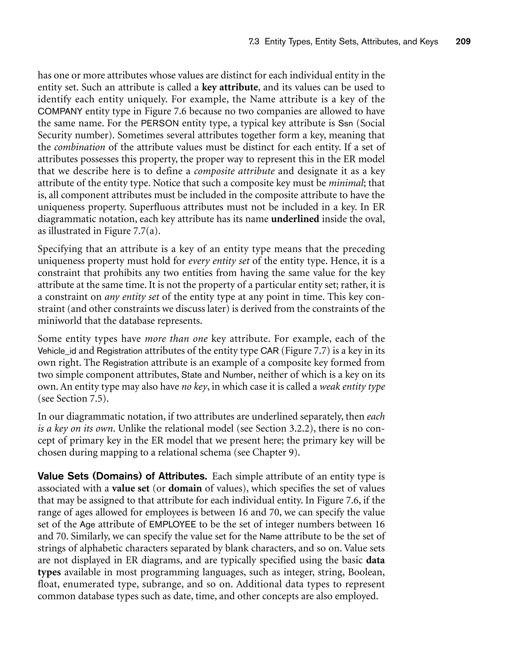 7.3 Entity Types, Entity Sets, Attributes, and Keys 209
has one or more attributes whose values are distinct for each individual entity in the
entity set. Such an attribute is called a key attribute, and its values can be used to
identify each entity uniquely. For example, the Name attribute is a key of the
COMPANY entity type in Figure 7.6 because no two companies are allowed to have
the same name. For the PERSON entity type, a typical key attribute is Ssn (Social
Security number). Sometimes several attributes together form a key, meaning that
the combination of the attribute values must be distinct for each entity. If a set of
attributes possesses this property, the proper way to represent this in the ER model
that we describe here is to define a composite attribute and designate it as a key
attribute of the entity type. Notice that such a composite key must be minimal; that
is, all component attributes must be included in the composite attribute to have the
uniqueness property. Superfluous attributes must not be included in a key. In ER
diagrammatic notation, each key attribute has its name underlined inside the oval,
as illustrated in Figure 7.7(a).
Specifying that an attribute is a key of an entity type means that the preceding
uniqueness property must hold for every entity set of the entity type. Hence, it is a
constraint that prohibits any two entities from having the same value for the key
attribute at the same time. It is not the property of a particular entity set; rather, it is
a constraint on any entity set of the entity type at any point in time. This key con-
straint (and other constraints we discuss later) is derived from the constraints of the
miniworld that the database represents.
Some entity types have more than one key attribute. For example, each of the
Vehicle_id and Registration attributes of the entity type CAR (Figure 7.7) is a key in its
own right. The Registration attribute is an example of a composite key formed from
two simple component attributes, State and Number, neither of which is a key on its
own. An entity type may also have no key, in which case it is called a weak entity type
(see Section 7.5).
In our diagrammatic notation, if two attributes are underlined separately, then each
is a key on its own. Unlike the relational model (see Section 3.2.2), there is no con-
cept of primary key in the ER model that we present here; the primary key will be
chosen during mapping to a relational schema (see Chapter 9).
Value Sets (Domains) of Attributes. Each simple attribute of an entity type is
associated with a value set (or domain of values), which specifies the set of values
that may be assigned to that attribute for each individual entity. In Figure 7.6, if the
range of ages allowed for employees is between 16 and 70, we can specify the value
set of the Age attribute of EMPLOYEE to be the set of integer numbers between 16
and 70. Similarly, we can specify the value set for the Name attribute to be the set of
strings of alphabetic characters separated by blank characters, and so on. Value sets
are not displayed in ER diagrams, and are typically specified using the basic data
types available in most programming languages, such as integer, string, Boolean,
float, enumerated type, subrange, and so on. Additional data types to represent
common database types such as date, time, and other concepts are also employed.
 