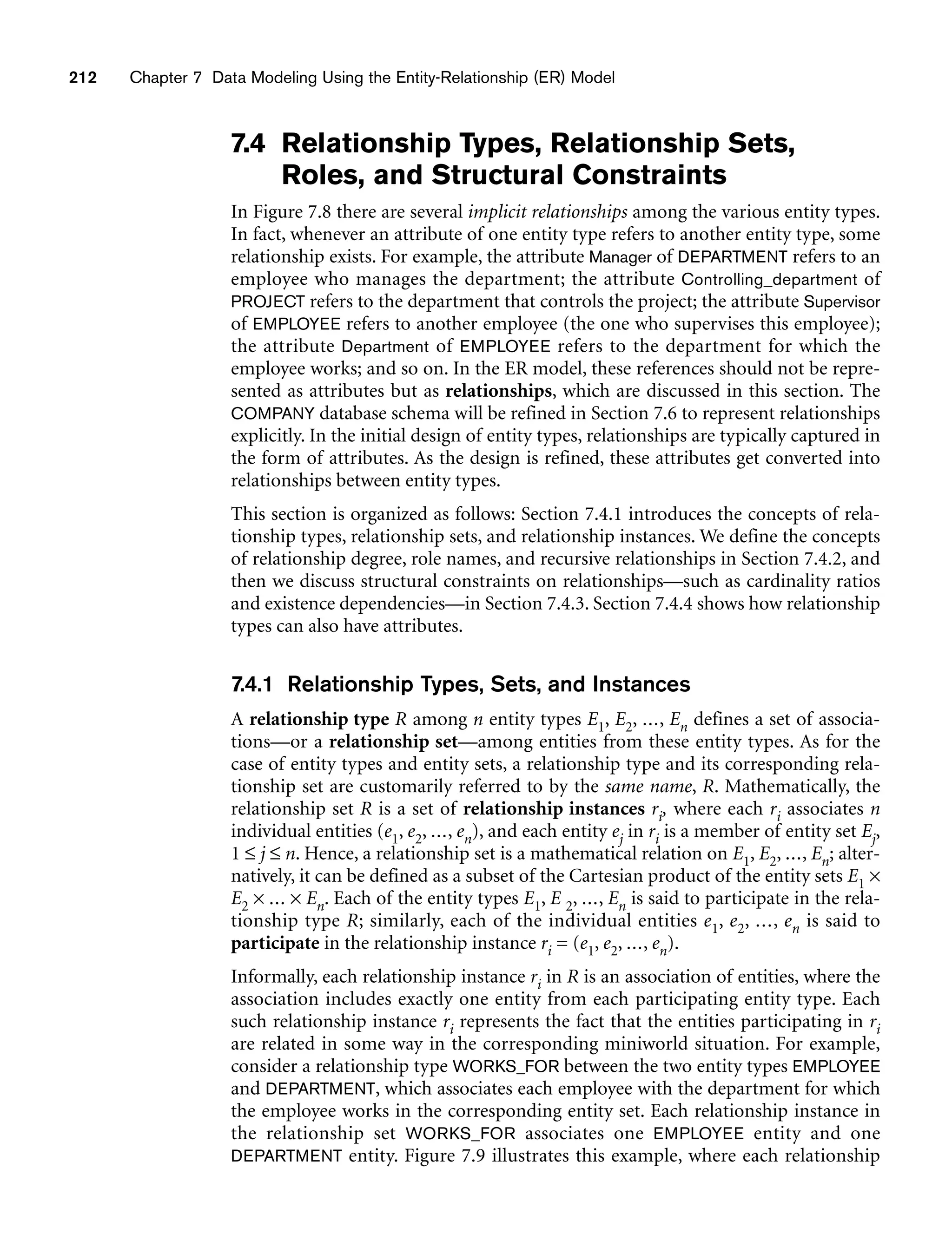 212 Chapter 7 Data Modeling Using the Entity-Relationship (ER) Model
7.4 Relationship Types, Relationship Sets,
Roles, and Structural Constraints
In Figure 7.8 there are several implicit relationships among the various entity types.
In fact, whenever an attribute of one entity type refers to another entity type, some
relationship exists. For example, the attribute Manager of DEPARTMENT refers to an
employee who manages the department; the attribute Controlling_department of
PROJECT refers to the department that controls the project; the attribute Supervisor
of EMPLOYEE refers to another employee (the one who supervises this employee);
the attribute Department of EMPLOYEE refers to the department for which the
employee works; and so on. In the ER model, these references should not be repre-
sented as attributes but as relationships, which are discussed in this section. The
COMPANY database schema will be refined in Section 7.6 to represent relationships
explicitly. In the initial design of entity types, relationships are typically captured in
the form of attributes. As the design is refined, these attributes get converted into
relationships between entity types.
This section is organized as follows: Section 7.4.1 introduces the concepts of rela-
tionship types, relationship sets, and relationship instances. We define the concepts
of relationship degree, role names, and recursive relationships in Section 7.4.2, and
then we discuss structural constraints on relationships—such as cardinality ratios
and existence dependencies—in Section 7.4.3. Section 7.4.4 shows how relationship
types can also have attributes.
7.4.1 Relationship Types, Sets, and Instances
A relationship type R among n entity types E1, E2, ..., En defines a set of associa-
tions—or a relationship set—among entities from these entity types. As for the
case of entity types and entity sets, a relationship type and its corresponding rela-
tionship set are customarily referred to by the same name, R. Mathematically, the
relationship set R is a set of relationship instances ri, where each ri associates n
individual entities (e1, e2, ..., en), and each entity ej in ri is a member of entity set Ej,
1 f j f n. Hence, a relationship set is a mathematical relation on E1, E2, ..., En; alter-
natively, it can be defined as a subset of the Cartesian product of the entity sets E1 ×
E2 × ... × En. Each of the entity types E1, E 2, ..., En is said to participate in the rela-
tionship type R; similarly, each of the individual entities e1, e2, ..., en is said to
participate in the relationship instance ri = (e1, e2, ..., en).
Informally, each relationship instance ri in R is an association of entities, where the
association includes exactly one entity from each participating entity type. Each
such relationship instance ri represents the fact that the entities participating in ri
are related in some way in the corresponding miniworld situation. For example,
consider a relationship type WORKS_FOR between the two entity types EMPLOYEE
and DEPARTMENT, which associates each employee with the department for which
the employee works in the corresponding entity set. Each relationship instance in
the relationship set WORKS_FOR associates one EMPLOYEE entity and one
DEPARTMENT entity. Figure 7.9 illustrates this example, where each relationship
 