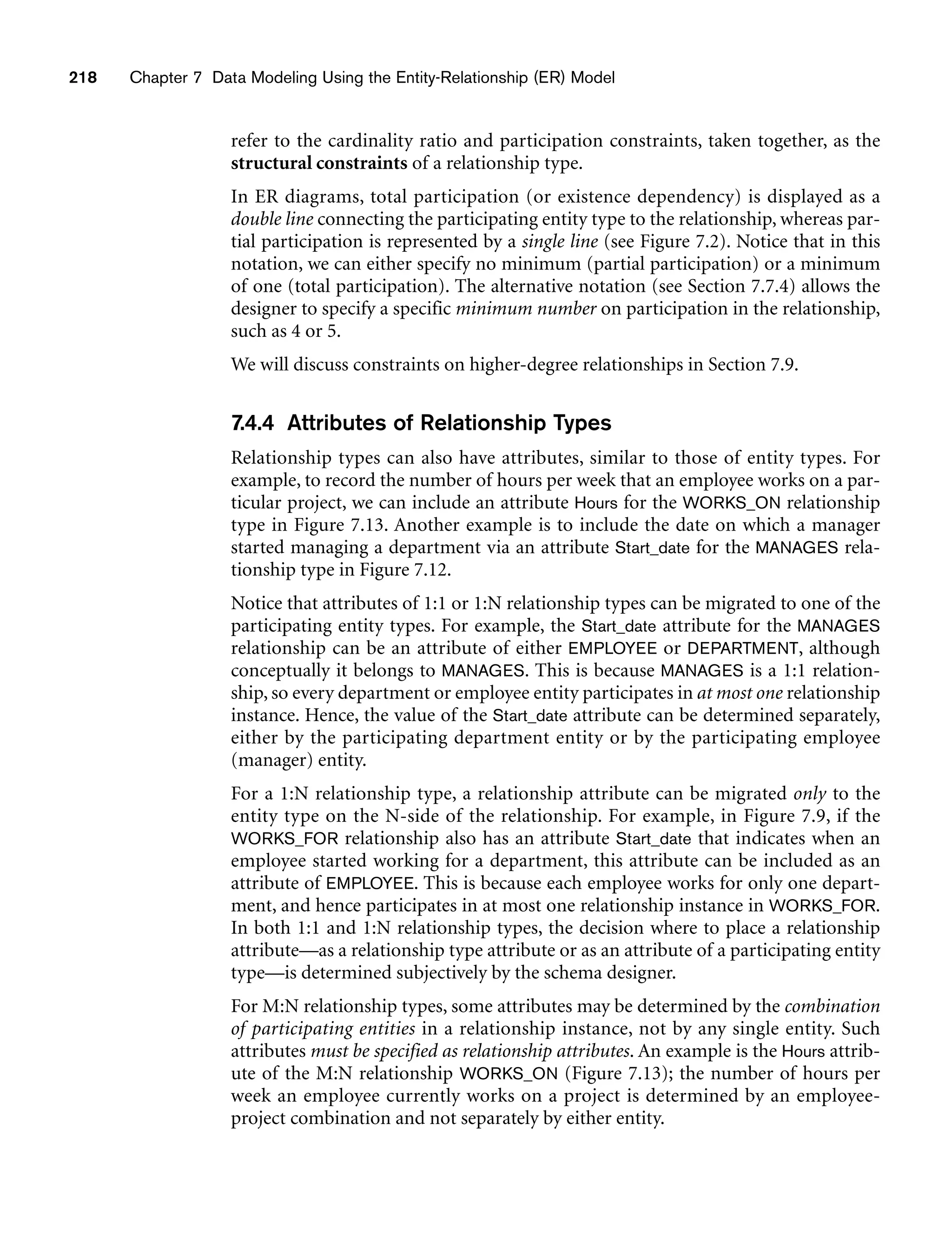 218 Chapter 7 Data Modeling Using the Entity-Relationship (ER) Model
refer to the cardinality ratio and participation constraints, taken together, as the
structural constraints of a relationship type.
In ER diagrams, total participation (or existence dependency) is displayed as a
double line connecting the participating entity type to the relationship, whereas par-
tial participation is represented by a single line (see Figure 7.2). Notice that in this
notation, we can either specify no minimum (partial participation) or a minimum
of one (total participation). The alternative notation (see Section 7.7.4) allows the
designer to specify a specific minimum number on participation in the relationship,
such as 4 or 5.
We will discuss constraints on higher-degree relationships in Section 7.9.
7.4.4 Attributes of Relationship Types
Relationship types can also have attributes, similar to those of entity types. For
example, to record the number of hours per week that an employee works on a par-
ticular project, we can include an attribute Hours for the WORKS_ON relationship
type in Figure 7.13. Another example is to include the date on which a manager
started managing a department via an attribute Start_date for the MANAGES rela-
tionship type in Figure 7.12.
Notice that attributes of 1:1 or 1:N relationship types can be migrated to one of the
participating entity types. For example, the Start_date attribute for the MANAGES
relationship can be an attribute of either EMPLOYEE or DEPARTMENT, although
conceptually it belongs to MANAGES. This is because MANAGES is a 1:1 relation-
ship, so every department or employee entity participates in at most one relationship
instance. Hence, the value of the Start_date attribute can be determined separately,
either by the participating department entity or by the participating employee
(manager) entity.
For a 1:N relationship type, a relationship attribute can be migrated only to the
entity type on the N-side of the relationship. For example, in Figure 7.9, if the
WORKS_FOR relationship also has an attribute Start_date that indicates when an
employee started working for a department, this attribute can be included as an
attribute of EMPLOYEE. This is because each employee works for only one depart-
ment, and hence participates in at most one relationship instance in WORKS_FOR.
In both 1:1 and 1:N relationship types, the decision where to place a relationship
attribute—as a relationship type attribute or as an attribute of a participating entity
type—is determined subjectively by the schema designer.
For M:N relationship types, some attributes may be determined by the combination
of participating entities in a relationship instance, not by any single entity. Such
attributes must be specified as relationship attributes. An example is the Hours attrib-
ute of the M:N relationship WORKS_ON (Figure 7.13); the number of hours per
week an employee currently works on a project is determined by an employee-
project combination and not separately by either entity.
 