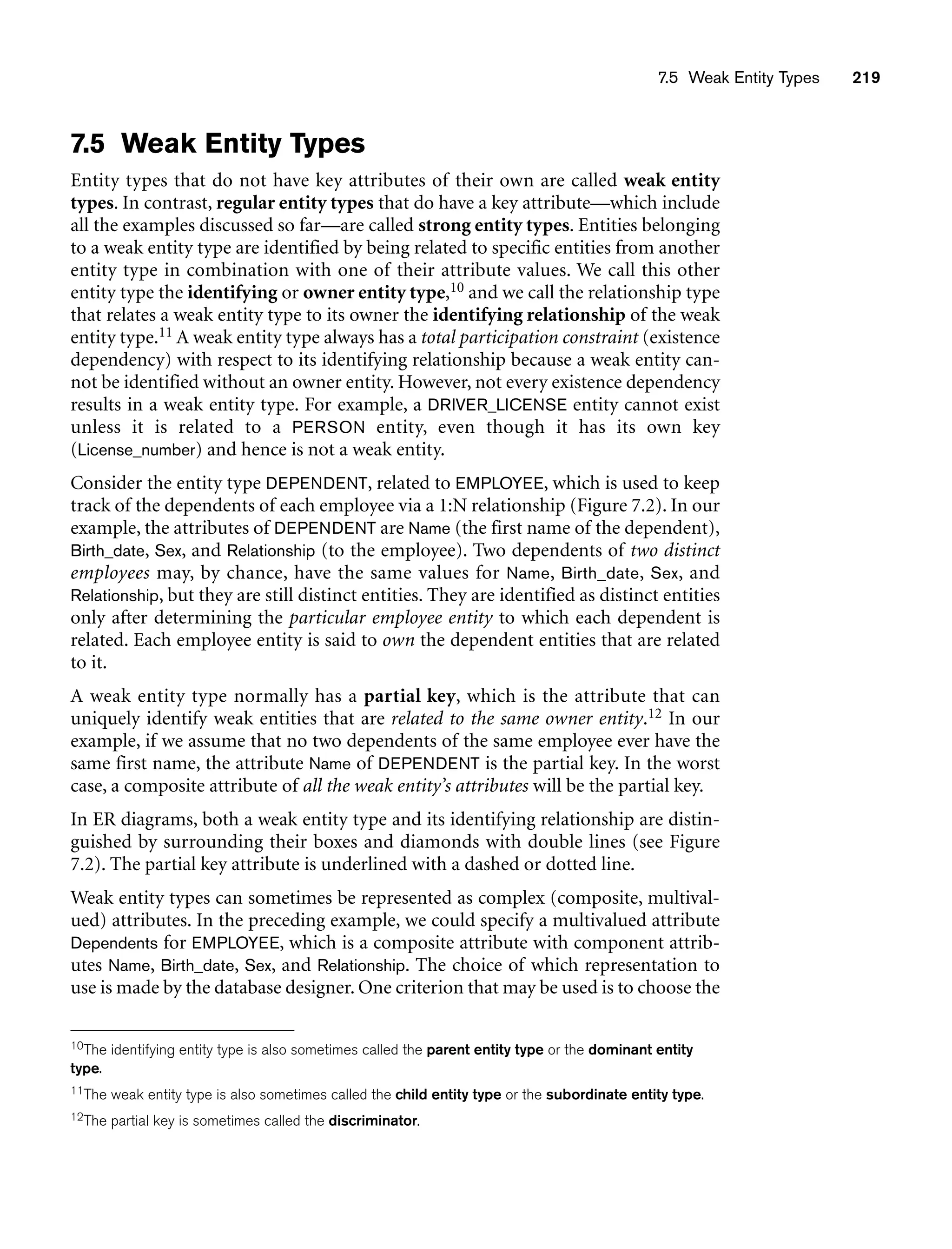 7.5 Weak Entity Types 219
7.5 Weak Entity Types
Entity types that do not have key attributes of their own are called weak entity
types. In contrast, regular entity types that do have a key attribute—which include
all the examples discussed so far—are called strong entity types. Entities belonging
to a weak entity type are identified by being related to specific entities from another
entity type in combination with one of their attribute values. We call this other
entity type the identifying or owner entity type,10 and we call the relationship type
that relates a weak entity type to its owner the identifying relationship of the weak
entity type.11 A weak entity type always has a total participation constraint (existence
dependency) with respect to its identifying relationship because a weak entity can-
not be identified without an owner entity. However, not every existence dependency
results in a weak entity type. For example, a DRIVER_LICENSE entity cannot exist
unless it is related to a PERSON entity, even though it has its own key
(License_number) and hence is not a weak entity.
Consider the entity type DEPENDENT, related to EMPLOYEE, which is used to keep
track of the dependents of each employee via a 1:N relationship (Figure 7.2). In our
example, the attributes of DEPENDENT are Name (the first name of the dependent),
Birth_date, Sex, and Relationship (to the employee). Two dependents of two distinct
employees may, by chance, have the same values for Name, Birth_date, Sex, and
Relationship, but they are still distinct entities. They are identified as distinct entities
only after determining the particular employee entity to which each dependent is
related. Each employee entity is said to own the dependent entities that are related
to it.
A weak entity type normally has a partial key, which is the attribute that can
uniquely identify weak entities that are related to the same owner entity.12 In our
example, if we assume that no two dependents of the same employee ever have the
same first name, the attribute Name of DEPENDENT is the partial key. In the worst
case, a composite attribute of all the weak entity’s attributes will be the partial key.
In ER diagrams, both a weak entity type and its identifying relationship are distin-
guished by surrounding their boxes and diamonds with double lines (see Figure
7.2). The partial key attribute is underlined with a dashed or dotted line.
Weak entity types can sometimes be represented as complex (composite, multival-
ued) attributes. In the preceding example, we could specify a multivalued attribute
Dependents for EMPLOYEE, which is a composite attribute with component attrib-
utes Name, Birth_date, Sex, and Relationship. The choice of which representation to
use is made by the database designer. One criterion that may be used is to choose the
10The identifying entity type is also sometimes called the parent entity type or the dominant entity
type.
11The weak entity type is also sometimes called the child entity type or the subordinate entity type.
12The partial key is sometimes called the discriminator.
 