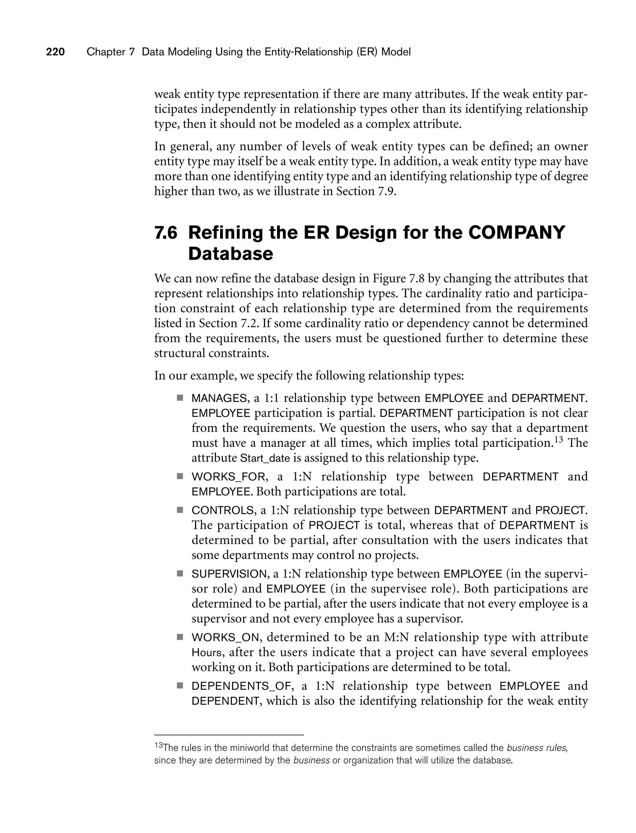 220 Chapter 7 Data Modeling Using the Entity-Relationship (ER) Model
weak entity type representation if there are many attributes. If the weak entity par-
ticipates independently in relationship types other than its identifying relationship
type, then it should not be modeled as a complex attribute.
In general, any number of levels of weak entity types can be defined; an owner
entity type may itself be a weak entity type. In addition, a weak entity type may have
more than one identifying entity type and an identifying relationship type of degree
higher than two, as we illustrate in Section 7.9.
7.6 Refining the ER Design for the COMPANY
Database
We can now refine the database design in Figure 7.8 by changing the attributes that
represent relationships into relationship types. The cardinality ratio and participa-
tion constraint of each relationship type are determined from the requirements
listed in Section 7.2. If some cardinality ratio or dependency cannot be determined
from the requirements, the users must be questioned further to determine these
structural constraints.
In our example, we specify the following relationship types:
■ MANAGES, a 1:1 relationship type between EMPLOYEE and DEPARTMENT.
EMPLOYEE participation is partial. DEPARTMENT participation is not clear
from the requirements. We question the users, who say that a department
must have a manager at all times, which implies total participation.13 The
attribute Start_date is assigned to this relationship type.
■ WORKS_FOR, a 1:N relationship type between DEPARTMENT and
EMPLOYEE. Both participations are total.
■ CONTROLS, a 1:N relationship type between DEPARTMENT and PROJECT.
The participation of PROJECT is total, whereas that of DEPARTMENT is
determined to be partial, after consultation with the users indicates that
some departments may control no projects.
■ SUPERVISION, a 1:N relationship type between EMPLOYEE (in the supervi-
sor role) and EMPLOYEE (in the supervisee role). Both participations are
determined to be partial, after the users indicate that not every employee is a
supervisor and not every employee has a supervisor.
■ WORKS_ON, determined to be an M:N relationship type with attribute
Hours, after the users indicate that a project can have several employees
working on it. Both participations are determined to be total.
■ DEPENDENTS_OF, a 1:N relationship type between EMPLOYEE and
DEPENDENT, which is also the identifying relationship for the weak entity
13The rules in the miniworld that determine the constraints are sometimes called the business rules,
since they are determined by the business or organization that will utilize the database.
 