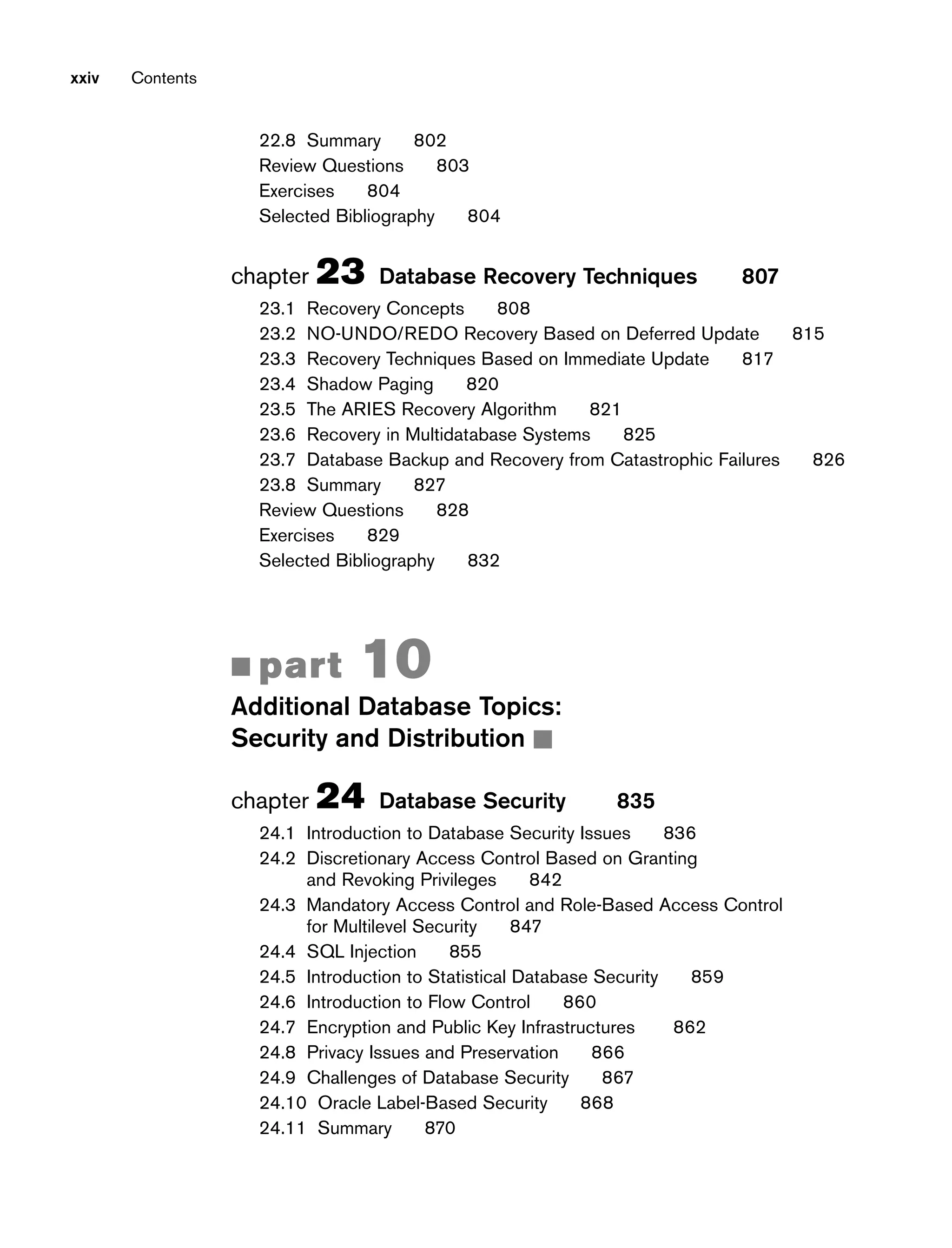 xxiv Contents
22.8 Summary 802
Review Questions 803
Exercises 804
Selected Bibliography 804
chapter 23 Database Recovery Techniques 807
23.1 Recovery Concepts 808
23.2 NO-UNDO/REDO Recovery Based on Deferred Update 815
23.3 Recovery Techniques Based on Immediate Update 817
23.4 Shadow Paging 820
23.5 The ARIES Recovery Algorithm 821
23.6 Recovery in Multidatabase Systems 825
23.7 Database Backup and Recovery from Catastrophic Failures 826
23.8 Summary 827
Review Questions 828
Exercises 829
Selected Bibliography 832
■ part 10
Additional Database Topics:
Security and Distribution ■
chapter 24 Database Security 835
24.1 Introduction to Database Security Issues 836
24.2 Discretionary Access Control Based on Granting
and Revoking Privileges 842
24.3 Mandatory Access Control and Role-Based Access Control
for Multilevel Security 847
24.4 SQL Injection 855
24.5 Introduction to Statistical Database Security 859
24.6 Introduction to Flow Control 860
24.7 Encryption and Public Key Infrastructures 862
24.8 Privacy Issues and Preservation 866
24.9 Challenges of Database Security 867
24.10 Oracle Label-Based Security 868
24.11 Summary 870
 