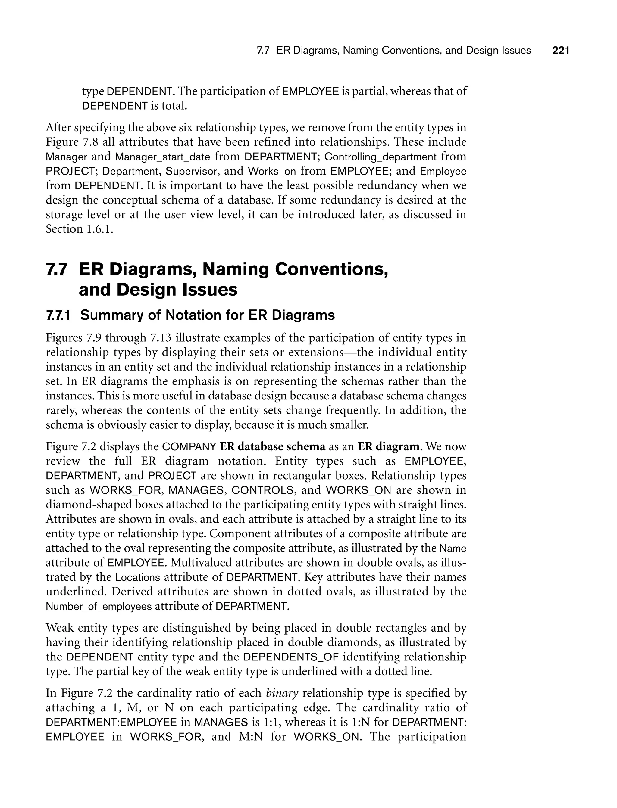 7.7 ER Diagrams, Naming Conventions, and Design Issues 221
type DEPENDENT. The participation of EMPLOYEE is partial, whereas that of
DEPENDENT is total.
After specifying the above six relationship types, we remove from the entity types in
Figure 7.8 all attributes that have been refined into relationships. These include
Manager and Manager_start_date from DEPARTMENT; Controlling_department from
PROJECT; Department, Supervisor, and Works_on from EMPLOYEE; and Employee
from DEPENDENT. It is important to have the least possible redundancy when we
design the conceptual schema of a database. If some redundancy is desired at the
storage level or at the user view level, it can be introduced later, as discussed in
Section 1.6.1.
7.7 ER Diagrams, Naming Conventions,
and Design Issues
7.7.1 Summary of Notation for ER Diagrams
Figures 7.9 through 7.13 illustrate examples of the participation of entity types in
relationship types by displaying their sets or extensions—the individual entity
instances in an entity set and the individual relationship instances in a relationship
set. In ER diagrams the emphasis is on representing the schemas rather than the
instances. This is more useful in database design because a database schema changes
rarely, whereas the contents of the entity sets change frequently. In addition, the
schema is obviously easier to display, because it is much smaller.
Figure 7.2 displays the COMPANY ER database schema as an ER diagram. We now
review the full ER diagram notation. Entity types such as EMPLOYEE,
DEPARTMENT, and PROJECT are shown in rectangular boxes. Relationship types
such as WORKS_FOR, MANAGES, CONTROLS, and WORKS_ON are shown in
diamond-shaped boxes attached to the participating entity types with straight lines.
Attributes are shown in ovals, and each attribute is attached by a straight line to its
entity type or relationship type. Component attributes of a composite attribute are
attached to the oval representing the composite attribute, as illustrated by the Name
attribute of EMPLOYEE. Multivalued attributes are shown in double ovals, as illus-
trated by the Locations attribute of DEPARTMENT. Key attributes have their names
underlined. Derived attributes are shown in dotted ovals, as illustrated by the
Number_of_employees attribute of DEPARTMENT.
Weak entity types are distinguished by being placed in double rectangles and by
having their identifying relationship placed in double diamonds, as illustrated by
the DEPENDENT entity type and the DEPENDENTS_OF identifying relationship
type. The partial key of the weak entity type is underlined with a dotted line.
In Figure 7.2 the cardinality ratio of each binary relationship type is specified by
attaching a 1, M, or N on each participating edge. The cardinality ratio of
DEPARTMENT:EMPLOYEE in MANAGES is 1:1, whereas it is 1:N for DEPARTMENT:
EMPLOYEE in WORKS_FOR, and M:N for WORKS_ON. The participation
 