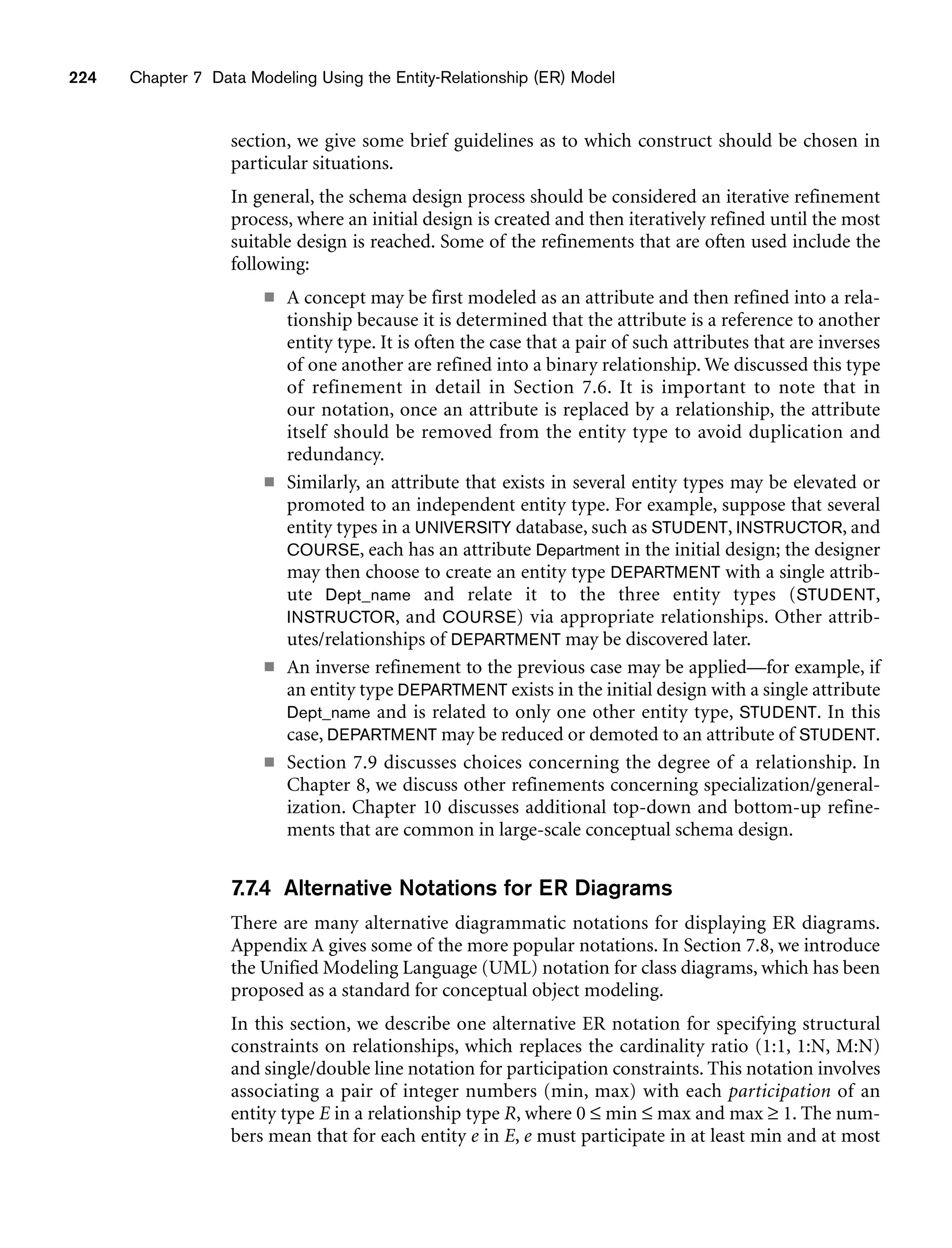 224 Chapter 7 Data Modeling Using the Entity-Relationship (ER) Model
section, we give some brief guidelines as to which construct should be chosen in
particular situations.
In general, the schema design process should be considered an iterative refinement
process, where an initial design is created and then iteratively refined until the most
suitable design is reached. Some of the refinements that are often used include the
following:
■ A concept may be first modeled as an attribute and then refined into a rela-
tionship because it is determined that the attribute is a reference to another
entity type. It is often the case that a pair of such attributes that are inverses
of one another are refined into a binary relationship. We discussed this type
of refinement in detail in Section 7.6. It is important to note that in
our notation, once an attribute is replaced by a relationship, the attribute
itself should be removed from the entity type to avoid duplication and
redundancy.
■ Similarly, an attribute that exists in several entity types may be elevated or
promoted to an independent entity type. For example, suppose that several
entity types in a UNIVERSITY database, such as STUDENT, INSTRUCTOR, and
COURSE, each has an attribute Department in the initial design; the designer
may then choose to create an entity type DEPARTMENT with a single attrib-
ute Dept_name and relate it to the three entity types (STUDENT,
INSTRUCTOR, and COURSE) via appropriate relationships. Other attrib-
utes/relationships of DEPARTMENT may be discovered later.
■ An inverse refinement to the previous case may be applied—for example, if
an entity type DEPARTMENT exists in the initial design with a single attribute
Dept_name and is related to only one other entity type, STUDENT. In this
case, DEPARTMENT may be reduced or demoted to an attribute of STUDENT.
■ Section 7.9 discusses choices concerning the degree of a relationship. In
Chapter 8, we discuss other refinements concerning specialization/general-
ization. Chapter 10 discusses additional top-down and bottom-up refine-
ments that are common in large-scale conceptual schema design.
7.7.4 Alternative Notations for ER Diagrams
There are many alternative diagrammatic notations for displaying ER diagrams.
Appendix A gives some of the more popular notations. In Section 7.8, we introduce
the Unified Modeling Language (UML) notation for class diagrams, which has been
proposed as a standard for conceptual object modeling.
In this section, we describe one alternative ER notation for specifying structural
constraints on relationships, which replaces the cardinality ratio (1:1, 1:N, M:N)
and single/double line notation for participation constraints. This notation involves
associating a pair of integer numbers (min, max) with each participation of an
entity type E in a relationship type R, where 0 ≤ min ≤ max and max ≥ 1. The num-
bers mean that for each entity e in E, e must participate in at least min and at most
 