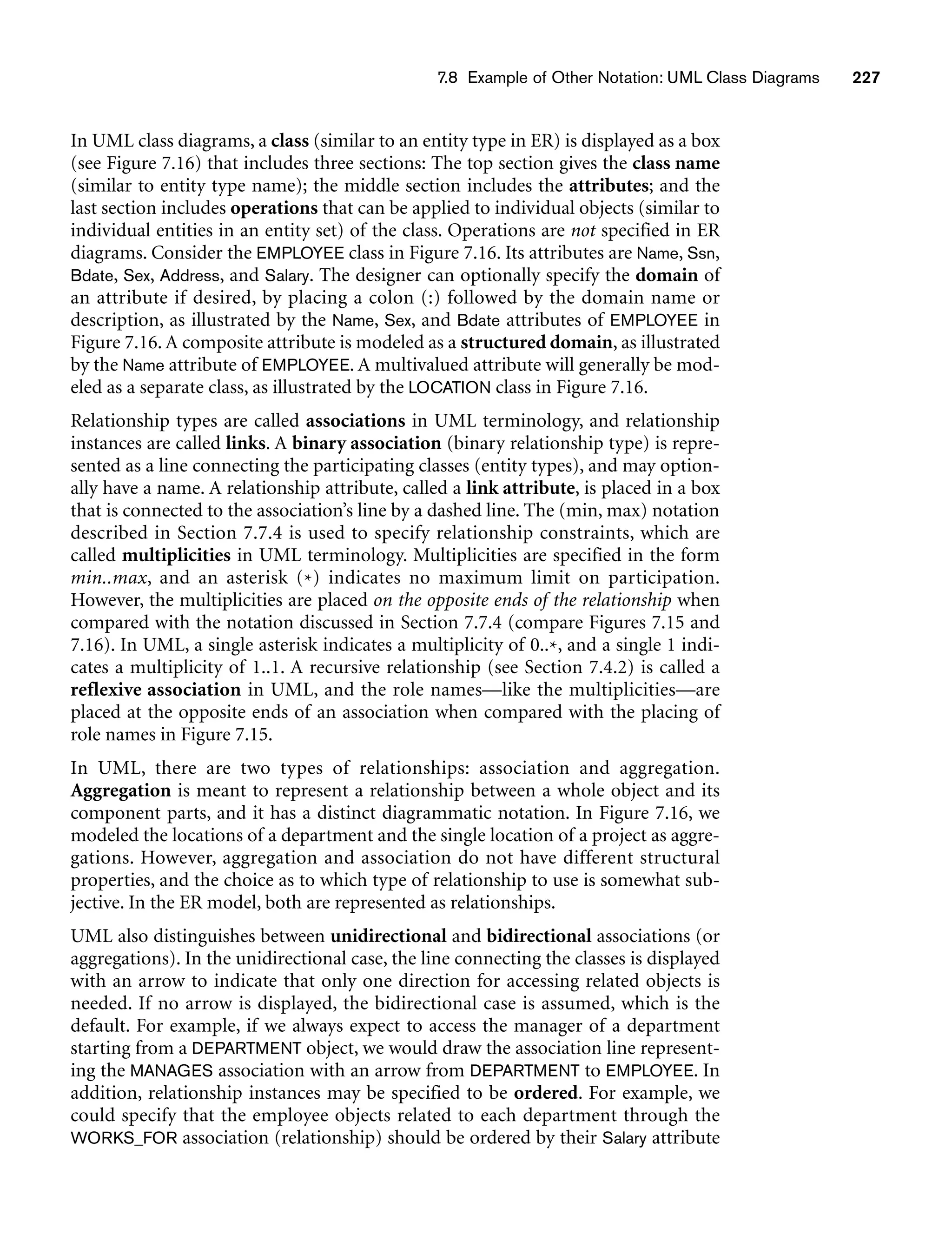 7.8 Example of Other Notation: UML Class Diagrams 227
In UML class diagrams, a class (similar to an entity type in ER) is displayed as a box
(see Figure 7.16) that includes three sections: The top section gives the class name
(similar to entity type name); the middle section includes the attributes; and the
last section includes operations that can be applied to individual objects (similar to
individual entities in an entity set) of the class. Operations are not specified in ER
diagrams. Consider the EMPLOYEE class in Figure 7.16. Its attributes are Name, Ssn,
Bdate, Sex, Address, and Salary. The designer can optionally specify the domain of
an attribute if desired, by placing a colon (:) followed by the domain name or
description, as illustrated by the Name, Sex, and Bdate attributes of EMPLOYEE in
Figure 7.16. A composite attribute is modeled as a structured domain, as illustrated
by the Name attribute of EMPLOYEE. A multivalued attribute will generally be mod-
eled as a separate class, as illustrated by the LOCATION class in Figure 7.16.
Relationship types are called associations in UML terminology, and relationship
instances are called links. A binary association (binary relationship type) is repre-
sented as a line connecting the participating classes (entity types), and may option-
ally have a name. A relationship attribute, called a link attribute, is placed in a box
that is connected to the association’s line by a dashed line. The (min, max) notation
described in Section 7.7.4 is used to specify relationship constraints, which are
called multiplicities in UML terminology. Multiplicities are specified in the form
min..max, and an asterisk (*) indicates no maximum limit on participation.
However, the multiplicities are placed on the opposite ends of the relationship when
compared with the notation discussed in Section 7.7.4 (compare Figures 7.15 and
7.16). In UML, a single asterisk indicates a multiplicity of 0..*, and a single 1 indi-
cates a multiplicity of 1..1. A recursive relationship (see Section 7.4.2) is called a
reflexive association in UML, and the role names—like the multiplicities—are
placed at the opposite ends of an association when compared with the placing of
role names in Figure 7.15.
In UML, there are two types of relationships: association and aggregation.
Aggregation is meant to represent a relationship between a whole object and its
component parts, and it has a distinct diagrammatic notation. In Figure 7.16, we
modeled the locations of a department and the single location of a project as aggre-
gations. However, aggregation and association do not have different structural
properties, and the choice as to which type of relationship to use is somewhat sub-
jective. In the ER model, both are represented as relationships.
UML also distinguishes between unidirectional and bidirectional associations (or
aggregations). In the unidirectional case, the line connecting the classes is displayed
with an arrow to indicate that only one direction for accessing related objects is
needed. If no arrow is displayed, the bidirectional case is assumed, which is the
default. For example, if we always expect to access the manager of a department
starting from a DEPARTMENT object, we would draw the association line represent-
ing the MANAGES association with an arrow from DEPARTMENT to EMPLOYEE. In
addition, relationship instances may be specified to be ordered. For example, we
could specify that the employee objects related to each department through the
WORKS_FOR association (relationship) should be ordered by their Salary attribute
 