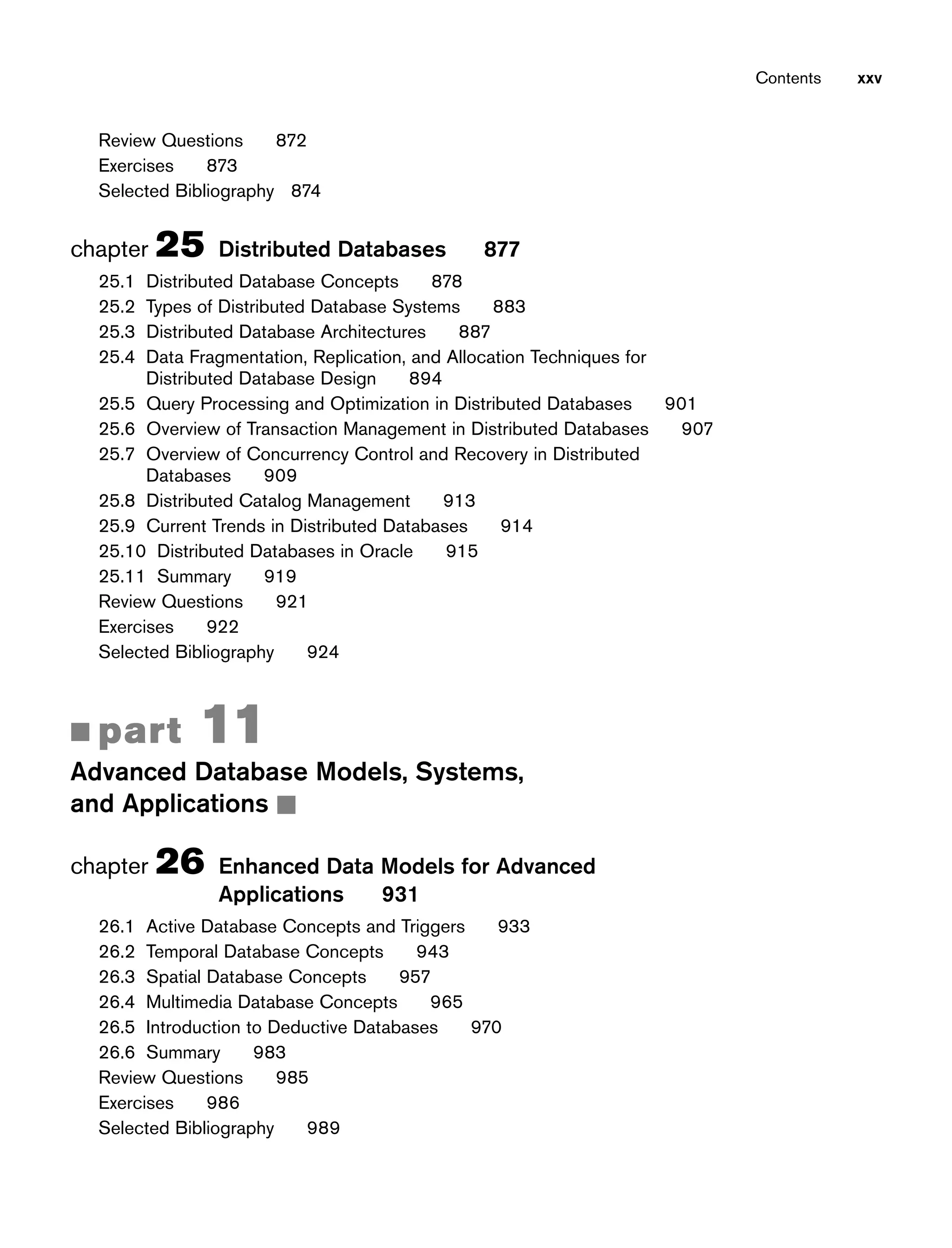Contents xxv
Review Questions 872
Exercises 873
Selected Bibliography 874
chapter 25 Distributed Databases 877
25.1 Distributed Database Concepts 878
25.2 Types of Distributed Database Systems 883
25.3 Distributed Database Architectures 887
25.4 Data Fragmentation, Replication, and Allocation Techniques for
Distributed Database Design 894
25.5 Query Processing and Optimization in Distributed Databases 901
25.6 Overview of Transaction Management in Distributed Databases 907
25.7 Overview of Concurrency Control and Recovery in Distributed
Databases 909
25.8 Distributed Catalog Management 913
25.9 Current Trends in Distributed Databases 914
25.10 Distributed Databases in Oracle 915
25.11 Summary 919
Review Questions 921
Exercises 922
Selected Bibliography 924
■ part 11
Advanced Database Models, Systems,
and Applications ■
chapter 26 Enhanced Data Models for Advanced
Applications 931
26.1 Active Database Concepts and Triggers 933
26.2 Temporal Database Concepts 943
26.3 Spatial Database Concepts 957
26.4 Multimedia Database Concepts 965
26.5 Introduction to Deductive Databases 970
26.6 Summary 983
Review Questions 985
Exercises 986
Selected Bibliography 989
 