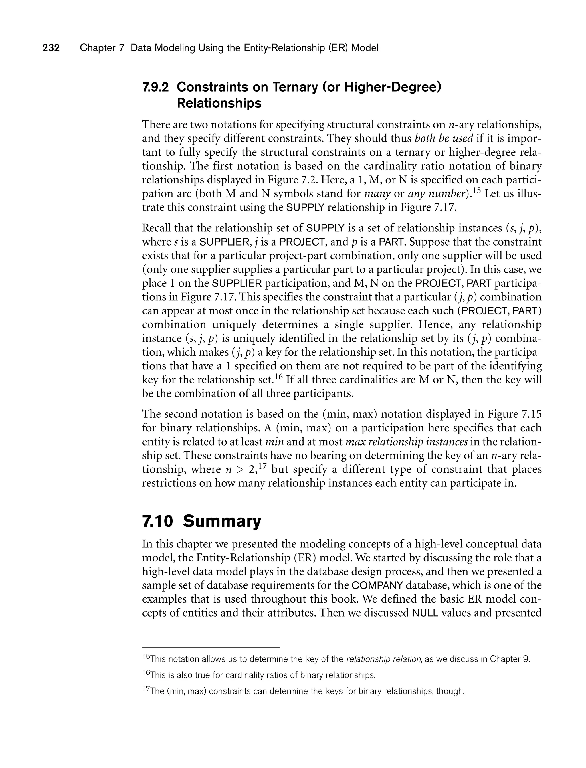 232 Chapter 7 Data Modeling Using the Entity-Relationship (ER) Model
7.9.2 Constraints on Ternary (or Higher-Degree)
Relationships
There are two notations for specifying structural constraints on n-ary relationships,
and they specify different constraints. They should thus both be used if it is impor-
tant to fully specify the structural constraints on a ternary or higher-degree rela-
tionship. The first notation is based on the cardinality ratio notation of binary
relationships displayed in Figure 7.2. Here, a 1, M, or N is specified on each partici-
pation arc (both M and N symbols stand for many or any number).15 Let us illus-
trate this constraint using the SUPPLY relationship in Figure 7.17.
Recall that the relationship set of SUPPLY is a set of relationship instances (s, j, p),
where s is a SUPPLIER, j is a PROJECT, and p is a PART. Suppose that the constraint
exists that for a particular project-part combination, only one supplier will be used
(only one supplier supplies a particular part to a particular project). In this case, we
place 1 on the SUPPLIER participation, and M, N on the PROJECT, PART participa-
tions in Figure 7.17. This specifies the constraint that a particular (j, p) combination
can appear at most once in the relationship set because each such (PROJECT, PART)
combination uniquely determines a single supplier. Hence, any relationship
instance (s, j, p) is uniquely identified in the relationship set by its (j, p) combina-
tion, which makes (j, p) a key for the relationship set. In this notation, the participa-
tions that have a 1 specified on them are not required to be part of the identifying
key for the relationship set.16 If all three cardinalities are M or N, then the key will
be the combination of all three participants.
The second notation is based on the (min, max) notation displayed in Figure 7.15
for binary relationships. A (min, max) on a participation here specifies that each
entity is related to at least min and at most max relationship instances in the relation-
ship set. These constraints have no bearing on determining the key of an n-ary rela-
tionship, where n  2,17 but specify a different type of constraint that places
restrictions on how many relationship instances each entity can participate in.
7.10 Summary
In this chapter we presented the modeling concepts of a high-level conceptual data
model, the Entity-Relationship (ER) model. We started by discussing the role that a
high-level data model plays in the database design process, and then we presented a
sample set of database requirements for the COMPANY database, which is one of the
examples that is used throughout this book. We defined the basic ER model con-
cepts of entities and their attributes. Then we discussed NULL values and presented
15This notation allows us to determine the key of the relationship relation, as we discuss in Chapter 9.
16This is also true for cardinality ratios of binary relationships.
17The (min, max) constraints can determine the keys for binary relationships, though.
 