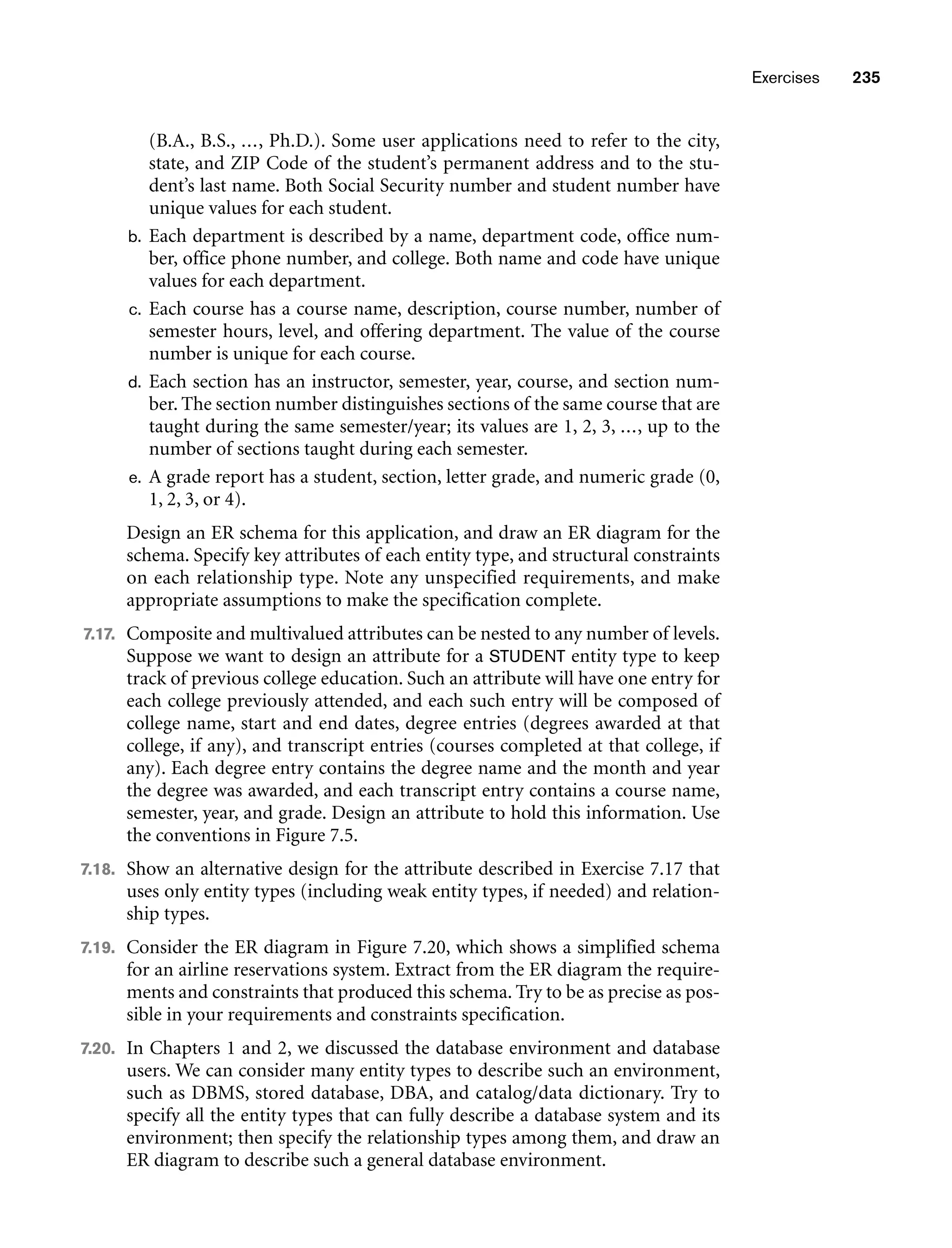 Exercises 235
(B.A., B.S., ..., Ph.D.). Some user applications need to refer to the city,
state, and ZIP Code of the student’s permanent address and to the stu-
dent’s last name. Both Social Security number and student number have
unique values for each student.
b. Each department is described by a name, department code, office num-
ber, office phone number, and college. Both name and code have unique
values for each department.
c. Each course has a course name, description, course number, number of
semester hours, level, and offering department. The value of the course
number is unique for each course.
d. Each section has an instructor, semester, year, course, and section num-
ber. The section number distinguishes sections of the same course that are
taught during the same semester/year; its values are 1, 2, 3, ..., up to the
number of sections taught during each semester.
e. A grade report has a student, section, letter grade, and numeric grade (0,
1, 2, 3, or 4).
Design an ER schema for this application, and draw an ER diagram for the
schema. Specify key attributes of each entity type, and structural constraints
on each relationship type. Note any unspecified requirements, and make
appropriate assumptions to make the specification complete.
7.17. Composite and multivalued attributes can be nested to any number of levels.
Suppose we want to design an attribute for a STUDENT entity type to keep
track of previous college education. Such an attribute will have one entry for
each college previously attended, and each such entry will be composed of
college name, start and end dates, degree entries (degrees awarded at that
college, if any), and transcript entries (courses completed at that college, if
any). Each degree entry contains the degree name and the month and year
the degree was awarded, and each transcript entry contains a course name,
semester, year, and grade. Design an attribute to hold this information. Use
the conventions in Figure 7.5.
7.18. Show an alternative design for the attribute described in Exercise 7.17 that
uses only entity types (including weak entity types, if needed) and relation-
ship types.
7.19. Consider the ER diagram in Figure 7.20, which shows a simplified schema
for an airline reservations system. Extract from the ER diagram the require-
ments and constraints that produced this schema. Try to be as precise as pos-
sible in your requirements and constraints specification.
7.20. In Chapters 1 and 2, we discussed the database environment and database
users. We can consider many entity types to describe such an environment,
such as DBMS, stored database, DBA, and catalog/data dictionary. Try to
specify all the entity types that can fully describe a database system and its
environment; then specify the relationship types among them, and draw an
ER diagram to describe such a general database environment.
 