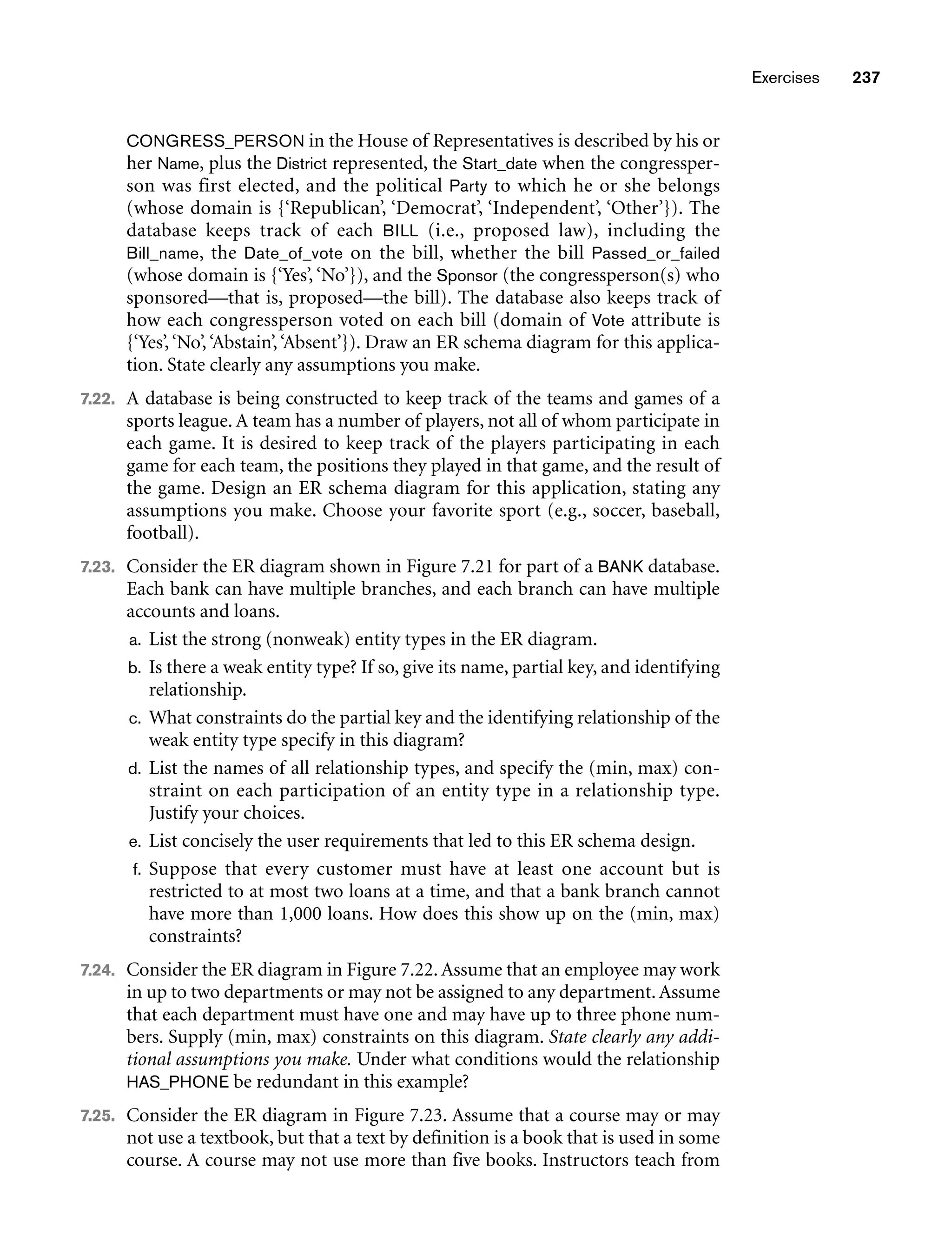 Exercises 237
CONGRESS_PERSON in the House of Representatives is described by his or
her Name, plus the District represented, the Start_date when the congressper-
son was first elected, and the political Party to which he or she belongs
(whose domain is {‘Republican’, ‘Democrat’, ‘Independent’, ‘Other’}). The
database keeps track of each BILL (i.e., proposed law), including the
Bill_name, the Date_of_vote on the bill, whether the bill Passed_or_failed
(whose domain is {‘Yes’, ‘No’}), and the Sponsor (the congressperson(s) who
sponsored—that is, proposed—the bill). The database also keeps track of
how each congressperson voted on each bill (domain of Vote attribute is
{‘Yes’,‘No’,‘Abstain’,‘Absent’}). Draw an ER schema diagram for this applica-
tion. State clearly any assumptions you make.
7.22. A database is being constructed to keep track of the teams and games of a
sports league. A team has a number of players, not all of whom participate in
each game. It is desired to keep track of the players participating in each
game for each team, the positions they played in that game, and the result of
the game. Design an ER schema diagram for this application, stating any
assumptions you make. Choose your favorite sport (e.g., soccer, baseball,
football).
7.23. Consider the ER diagram shown in Figure 7.21 for part of a BANK database.
Each bank can have multiple branches, and each branch can have multiple
accounts and loans.
a. List the strong (nonweak) entity types in the ER diagram.
b. Is there a weak entity type? If so, give its name, partial key, and identifying
relationship.
c. What constraints do the partial key and the identifying relationship of the
weak entity type specify in this diagram?
d. List the names of all relationship types, and specify the (min, max) con-
straint on each participation of an entity type in a relationship type.
Justify your choices.
e. List concisely the user requirements that led to this ER schema design.
f. Suppose that every customer must have at least one account but is
restricted to at most two loans at a time, and that a bank branch cannot
have more than 1,000 loans. How does this show up on the (min, max)
constraints?
7.24. Consider the ER diagram in Figure 7.22. Assume that an employee may work
in up to two departments or may not be assigned to any department.Assume
that each department must have one and may have up to three phone num-
bers. Supply (min, max) constraints on this diagram. State clearly any addi-
tional assumptions you make. Under what conditions would the relationship
HAS_PHONE be redundant in this example?
7.25. Consider the ER diagram in Figure 7.23. Assume that a course may or may
not use a textbook, but that a text by definition is a book that is used in some
course. A course may not use more than five books. Instructors teach from
 