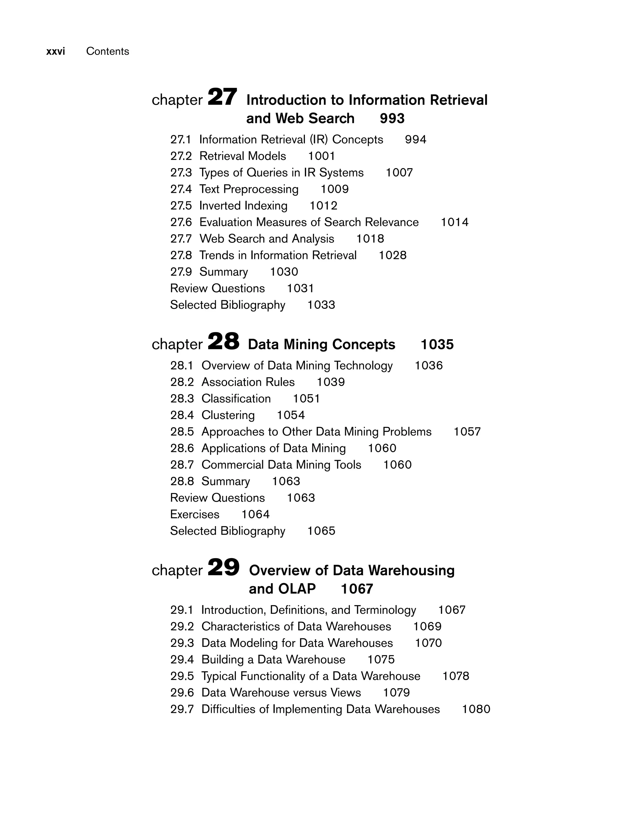 xxvi Contents
chapter 27 Introduction to Information Retrieval
and Web Search 993
27.1 Information Retrieval (IR) Concepts 994
27.2 Retrieval Models 1001
27.3 Types of Queries in IR Systems 1007
27.4 Text Preprocessing 1009
27.5 Inverted Indexing 1012
27.6 Evaluation Measures of Search Relevance 1014
27.7 Web Search and Analysis 1018
27.8 Trends in Information Retrieval 1028
27.9 Summary 1030
Review Questions 1031
Selected Bibliography 1033
chapter 28 Data Mining Concepts 1035
28.1 Overview of Data Mining Technology 1036
28.2 Association Rules 1039
28.3 Classification 1051
28.4 Clustering 1054
28.5 Approaches to Other Data Mining Problems 1057
28.6 Applications of Data Mining 1060
28.7 Commercial Data Mining Tools 1060
28.8 Summary 1063
Review Questions 1063
Exercises 1064
Selected Bibliography 1065
chapter 29 Overview of Data Warehousing
and OLAP 1067
29.1 Introduction, Definitions, and Terminology 1067
29.2 Characteristics of Data Warehouses 1069
29.3 Data Modeling for Data Warehouses 1070
29.4 Building a Data Warehouse 1075
29.5 Typical Functionality of a Data Warehouse 1078
29.6 Data Warehouse versus Views 1079
29.7 Difficulties of Implementing Data Warehouses 1080
 