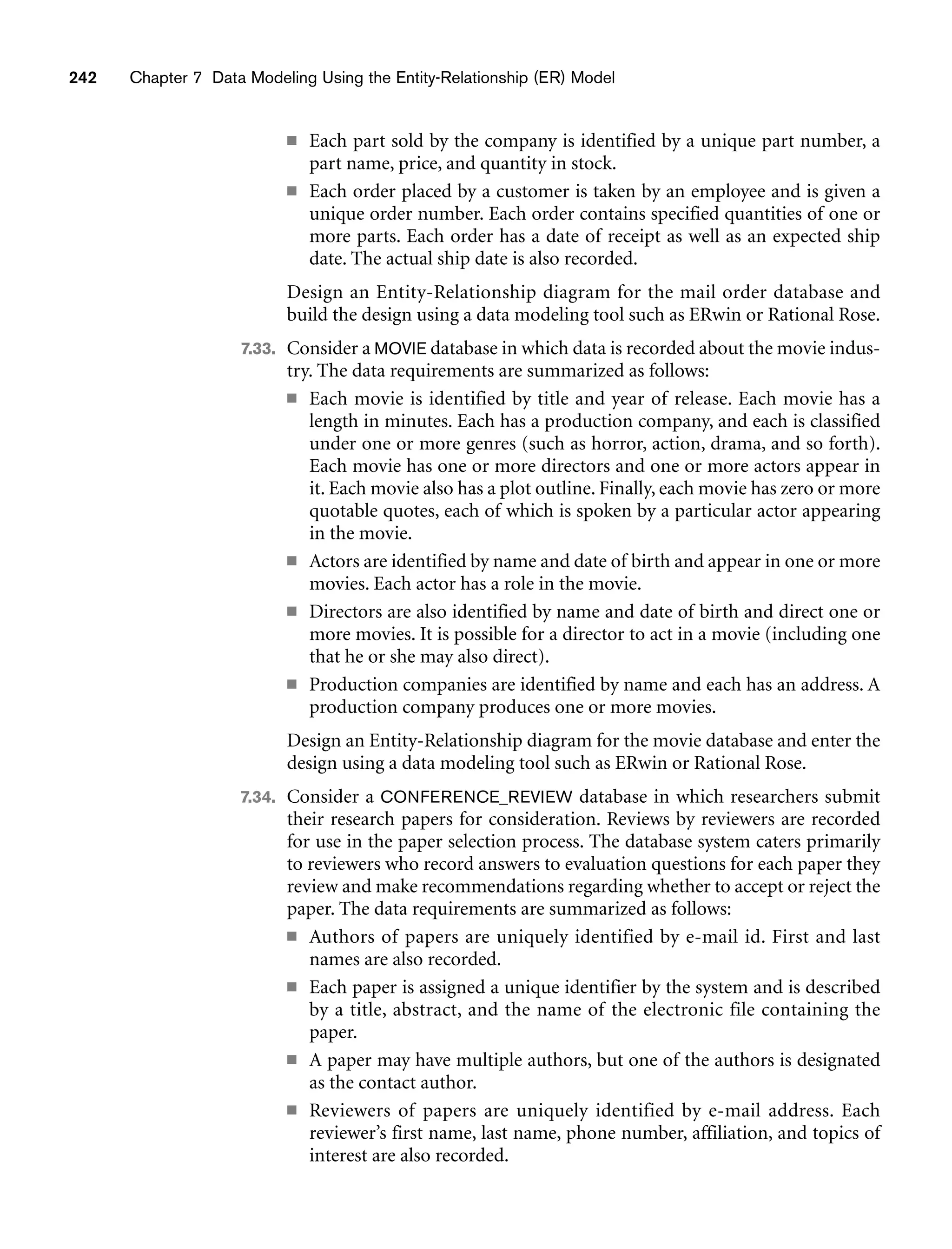 242 Chapter 7 Data Modeling Using the Entity-Relationship (ER) Model
■ Each part sold by the company is identified by a unique part number, a
part name, price, and quantity in stock.
■ Each order placed by a customer is taken by an employee and is given a
unique order number. Each order contains specified quantities of one or
more parts. Each order has a date of receipt as well as an expected ship
date. The actual ship date is also recorded.
Design an Entity-Relationship diagram for the mail order database and
build the design using a data modeling tool such as ERwin or Rational Rose.
7.33. Consider a MOVIE database in which data is recorded about the movie indus-
try. The data requirements are summarized as follows:
■ Each movie is identified by title and year of release. Each movie has a
length in minutes. Each has a production company, and each is classified
under one or more genres (such as horror, action, drama, and so forth).
Each movie has one or more directors and one or more actors appear in
it. Each movie also has a plot outline. Finally, each movie has zero or more
quotable quotes, each of which is spoken by a particular actor appearing
in the movie.
■ Actors are identified by name and date of birth and appear in one or more
movies. Each actor has a role in the movie.
■ Directors are also identified by name and date of birth and direct one or
more movies. It is possible for a director to act in a movie (including one
that he or she may also direct).
■ Production companies are identified by name and each has an address. A
production company produces one or more movies.
Design an Entity-Relationship diagram for the movie database and enter the
design using a data modeling tool such as ERwin or Rational Rose.
7.34. Consider a CONFERENCE_REVIEW database in which researchers submit
their research papers for consideration. Reviews by reviewers are recorded
for use in the paper selection process. The database system caters primarily
to reviewers who record answers to evaluation questions for each paper they
review and make recommendations regarding whether to accept or reject the
paper. The data requirements are summarized as follows:
■ Authors of papers are uniquely identified by e-mail id. First and last
names are also recorded.
■ Each paper is assigned a unique identifier by the system and is described
by a title, abstract, and the name of the electronic file containing the
paper.
■ A paper may have multiple authors, but one of the authors is designated
as the contact author.
■ Reviewers of papers are uniquely identified by e-mail address. Each
reviewer’s first name, last name, phone number, affiliation, and topics of
interest are also recorded.
 