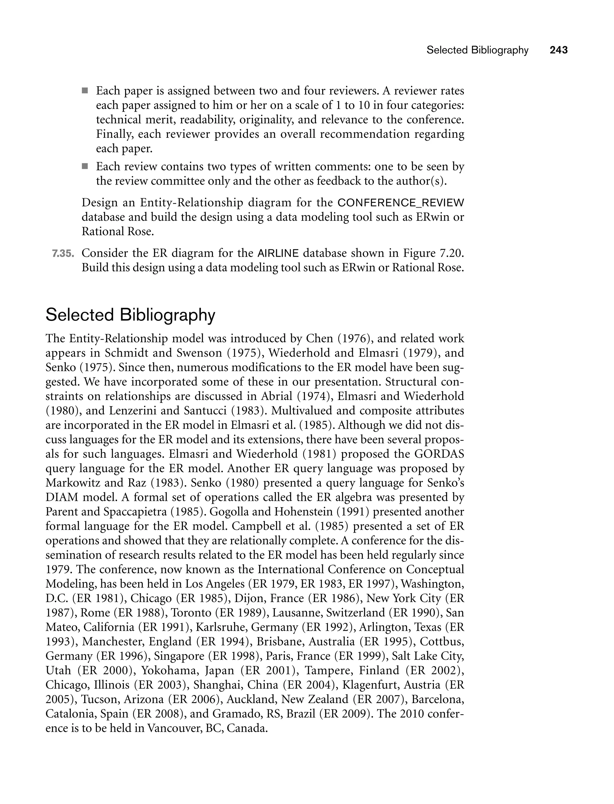 Selected Bibliography 243
■ Each paper is assigned between two and four reviewers. A reviewer rates
each paper assigned to him or her on a scale of 1 to 10 in four categories:
technical merit, readability, originality, and relevance to the conference.
Finally, each reviewer provides an overall recommendation regarding
each paper.
■ Each review contains two types of written comments: one to be seen by
the review committee only and the other as feedback to the author(s).
Design an Entity-Relationship diagram for the CONFERENCE_REVIEW
database and build the design using a data modeling tool such as ERwin or
Rational Rose.
7.35. Consider the ER diagram for the AIRLINE database shown in Figure 7.20.
Build this design using a data modeling tool such as ERwin or Rational Rose.
Selected Bibliography
The Entity-Relationship model was introduced by Chen (1976), and related work
appears in Schmidt and Swenson (1975), Wiederhold and Elmasri (1979), and
Senko (1975). Since then, numerous modifications to the ER model have been sug-
gested. We have incorporated some of these in our presentation. Structural con-
straints on relationships are discussed in Abrial (1974), Elmasri and Wiederhold
(1980), and Lenzerini and Santucci (1983). Multivalued and composite attributes
are incorporated in the ER model in Elmasri et al. (1985). Although we did not dis-
cuss languages for the ER model and its extensions, there have been several propos-
als for such languages. Elmasri and Wiederhold (1981) proposed the GORDAS
query language for the ER model. Another ER query language was proposed by
Markowitz and Raz (1983). Senko (1980) presented a query language for Senko’s
DIAM model. A formal set of operations called the ER algebra was presented by
Parent and Spaccapietra (1985). Gogolla and Hohenstein (1991) presented another
formal language for the ER model. Campbell et al. (1985) presented a set of ER
operations and showed that they are relationally complete. A conference for the dis-
semination of research results related to the ER model has been held regularly since
1979. The conference, now known as the International Conference on Conceptual
Modeling, has been held in Los Angeles (ER 1979, ER 1983, ER 1997), Washington,
D.C. (ER 1981), Chicago (ER 1985), Dijon, France (ER 1986), New York City (ER
1987), Rome (ER 1988), Toronto (ER 1989), Lausanne, Switzerland (ER 1990), San
Mateo, California (ER 1991), Karlsruhe, Germany (ER 1992), Arlington, Texas (ER
1993), Manchester, England (ER 1994), Brisbane, Australia (ER 1995), Cottbus,
Germany (ER 1996), Singapore (ER 1998), Paris, France (ER 1999), Salt Lake City,
Utah (ER 2000), Yokohama, Japan (ER 2001), Tampere, Finland (ER 2002),
Chicago, Illinois (ER 2003), Shanghai, China (ER 2004), Klagenfurt, Austria (ER
2005), Tucson, Arizona (ER 2006), Auckland, New Zealand (ER 2007), Barcelona,
Catalonia, Spain (ER 2008), and Gramado, RS, Brazil (ER 2009). The 2010 confer-
ence is to be held in Vancouver, BC, Canada.
 