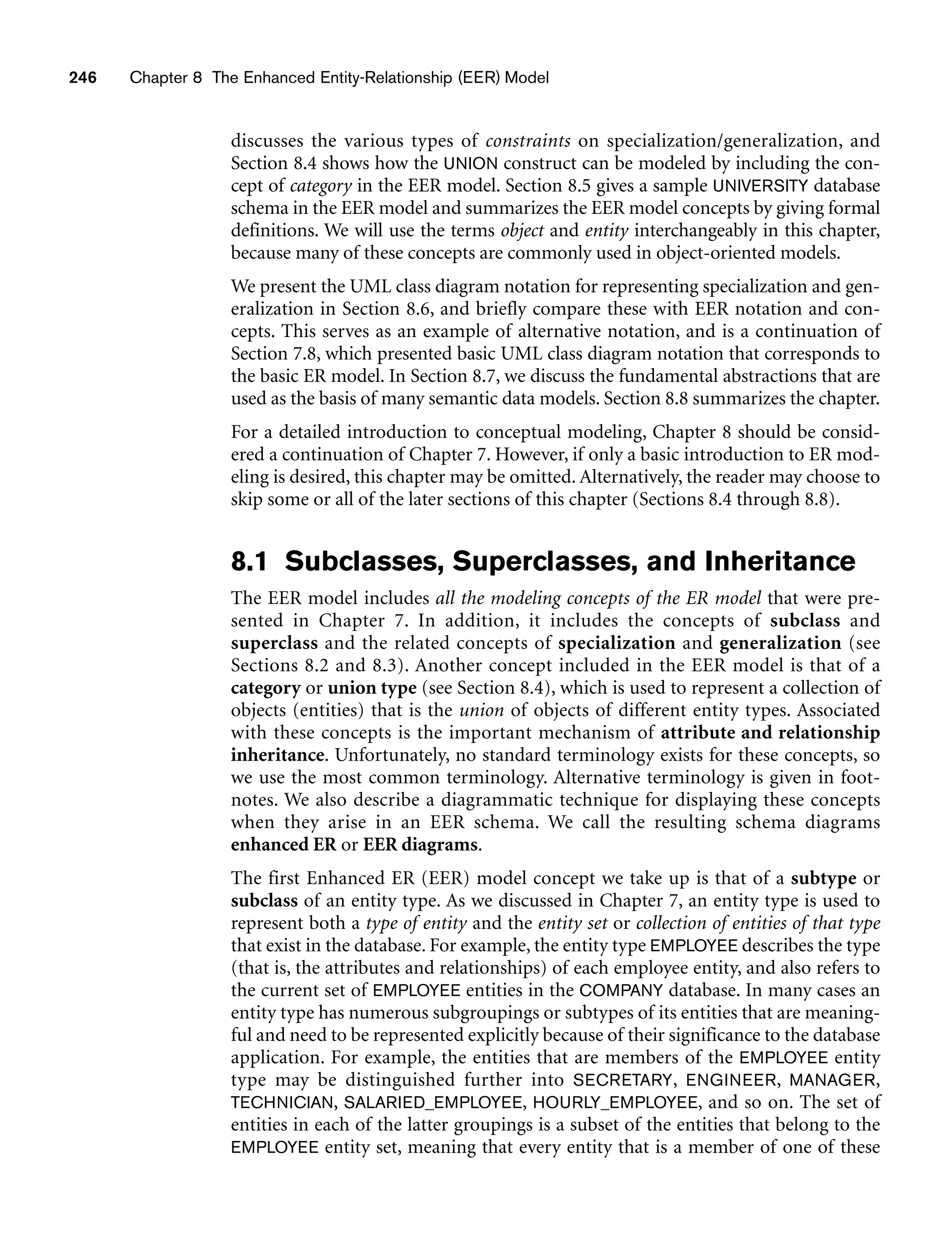 246 Chapter 8 The Enhanced Entity-Relationship (EER) Model
discusses the various types of constraints on specialization/generalization, and
Section 8.4 shows how the UNION construct can be modeled by including the con-
cept of category in the EER model. Section 8.5 gives a sample UNIVERSITY database
schema in the EER model and summarizes the EER model concepts by giving formal
definitions. We will use the terms object and entity interchangeably in this chapter,
because many of these concepts are commonly used in object-oriented models.
We present the UML class diagram notation for representing specialization and gen-
eralization in Section 8.6, and briefly compare these with EER notation and con-
cepts. This serves as an example of alternative notation, and is a continuation of
Section 7.8, which presented basic UML class diagram notation that corresponds to
the basic ER model. In Section 8.7, we discuss the fundamental abstractions that are
used as the basis of many semantic data models. Section 8.8 summarizes the chapter.
For a detailed introduction to conceptual modeling, Chapter 8 should be consid-
ered a continuation of Chapter 7. However, if only a basic introduction to ER mod-
eling is desired, this chapter may be omitted. Alternatively, the reader may choose to
skip some or all of the later sections of this chapter (Sections 8.4 through 8.8).
8.1 Subclasses, Superclasses, and Inheritance
The EER model includes all the modeling concepts of the ER model that were pre-
sented in Chapter 7. In addition, it includes the concepts of subclass and
superclass and the related concepts of specialization and generalization (see
Sections 8.2 and 8.3). Another concept included in the EER model is that of a
category or union type (see Section 8.4), which is used to represent a collection of
objects (entities) that is the union of objects of different entity types. Associated
with these concepts is the important mechanism of attribute and relationship
inheritance. Unfortunately, no standard terminology exists for these concepts, so
we use the most common terminology. Alternative terminology is given in foot-
notes. We also describe a diagrammatic technique for displaying these concepts
when they arise in an EER schema. We call the resulting schema diagrams
enhanced ER or EER diagrams.
The first Enhanced ER (EER) model concept we take up is that of a subtype or
subclass of an entity type. As we discussed in Chapter 7, an entity type is used to
represent both a type of entity and the entity set or collection of entities of that type
that exist in the database. For example, the entity type EMPLOYEE describes the type
(that is, the attributes and relationships) of each employee entity, and also refers to
the current set of EMPLOYEE entities in the COMPANY database. In many cases an
entity type has numerous subgroupings or subtypes of its entities that are meaning-
ful and need to be represented explicitly because of their significance to the database
application. For example, the entities that are members of the EMPLOYEE entity
type may be distinguished further into SECRETARY, ENGINEER, MANAGER,
TECHNICIAN, SALARIED_EMPLOYEE, HOURLY_EMPLOYEE, and so on. The set of
entities in each of the latter groupings is a subset of the entities that belong to the
EMPLOYEE entity set, meaning that every entity that is a member of one of these
 