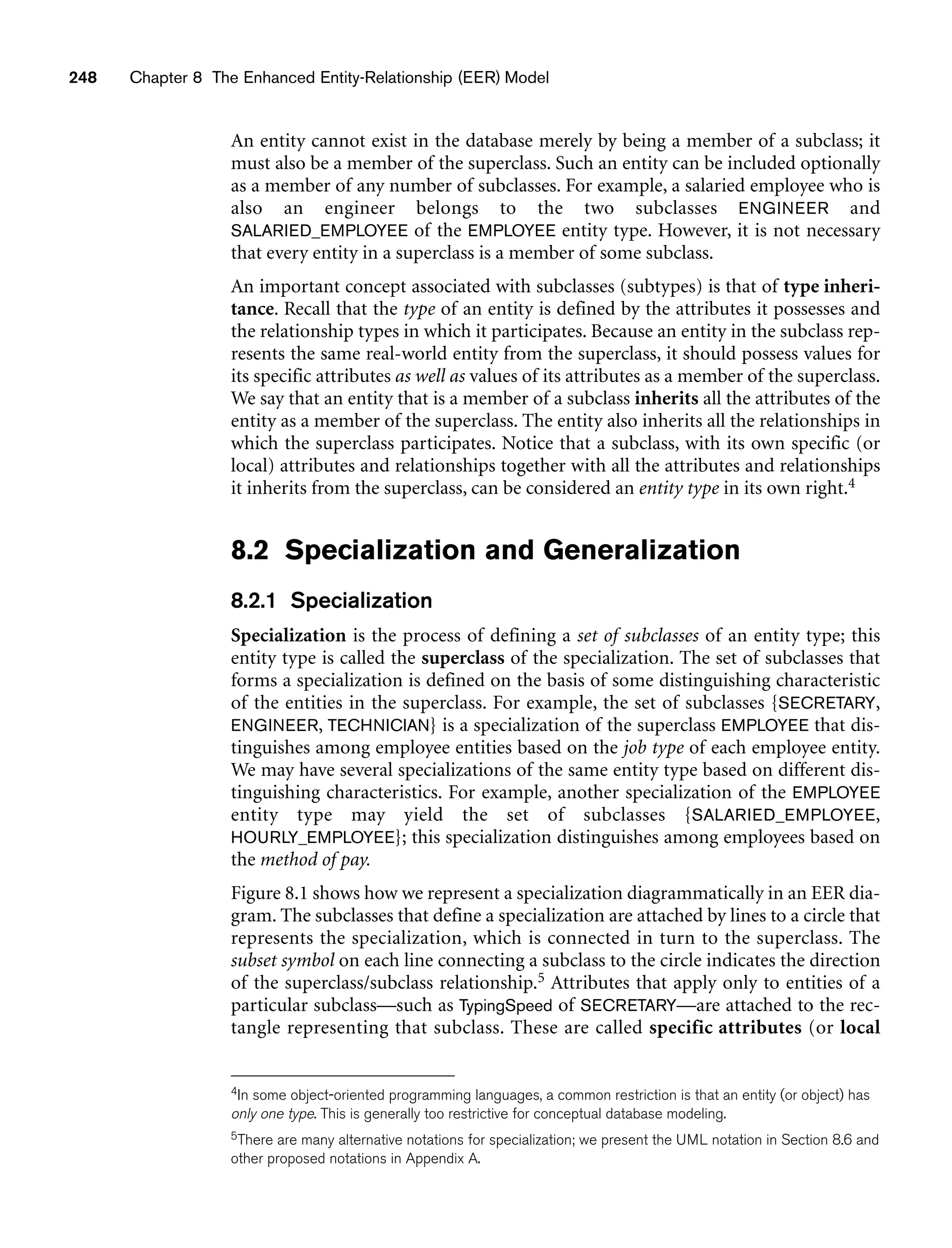 248 Chapter 8 The Enhanced Entity-Relationship (EER) Model
An entity cannot exist in the database merely by being a member of a subclass; it
must also be a member of the superclass. Such an entity can be included optionally
as a member of any number of subclasses. For example, a salaried employee who is
also an engineer belongs to the two subclasses ENGINEER and
SALARIED_EMPLOYEE of the EMPLOYEE entity type. However, it is not necessary
that every entity in a superclass is a member of some subclass.
An important concept associated with subclasses (subtypes) is that of type inheri-
tance. Recall that the type of an entity is defined by the attributes it possesses and
the relationship types in which it participates. Because an entity in the subclass rep-
resents the same real-world entity from the superclass, it should possess values for
its specific attributes as well as values of its attributes as a member of the superclass.
We say that an entity that is a member of a subclass inherits all the attributes of the
entity as a member of the superclass. The entity also inherits all the relationships in
which the superclass participates. Notice that a subclass, with its own specific (or
local) attributes and relationships together with all the attributes and relationships
it inherits from the superclass, can be considered an entity type in its own right.4
8.2 Specialization and Generalization
8.2.1 Specialization
Specialization is the process of defining a set of subclasses of an entity type; this
entity type is called the superclass of the specialization. The set of subclasses that
forms a specialization is defined on the basis of some distinguishing characteristic
of the entities in the superclass. For example, the set of subclasses {SECRETARY,
ENGINEER, TECHNICIAN} is a specialization of the superclass EMPLOYEE that dis-
tinguishes among employee entities based on the job type of each employee entity.
We may have several specializations of the same entity type based on different dis-
tinguishing characteristics. For example, another specialization of the EMPLOYEE
entity type may yield the set of subclasses {SALARIED_EMPLOYEE,
HOURLY_EMPLOYEE}; this specialization distinguishes among employees based on
the method of pay.
Figure 8.1 shows how we represent a specialization diagrammatically in an EER dia-
gram. The subclasses that define a specialization are attached by lines to a circle that
represents the specialization, which is connected in turn to the superclass. The
subset symbol on each line connecting a subclass to the circle indicates the direction
of the superclass/subclass relationship.5 Attributes that apply only to entities of a
particular subclass—such as TypingSpeed of SECRETARY—are attached to the rec-
tangle representing that subclass. These are called specific attributes (or local
4In some object-oriented programming languages, a common restriction is that an entity (or object) has
only one type. This is generally too restrictive for conceptual database modeling.
5There are many alternative notations for specialization; we present the UML notation in Section 8.6 and
other proposed notations in Appendix A.
 