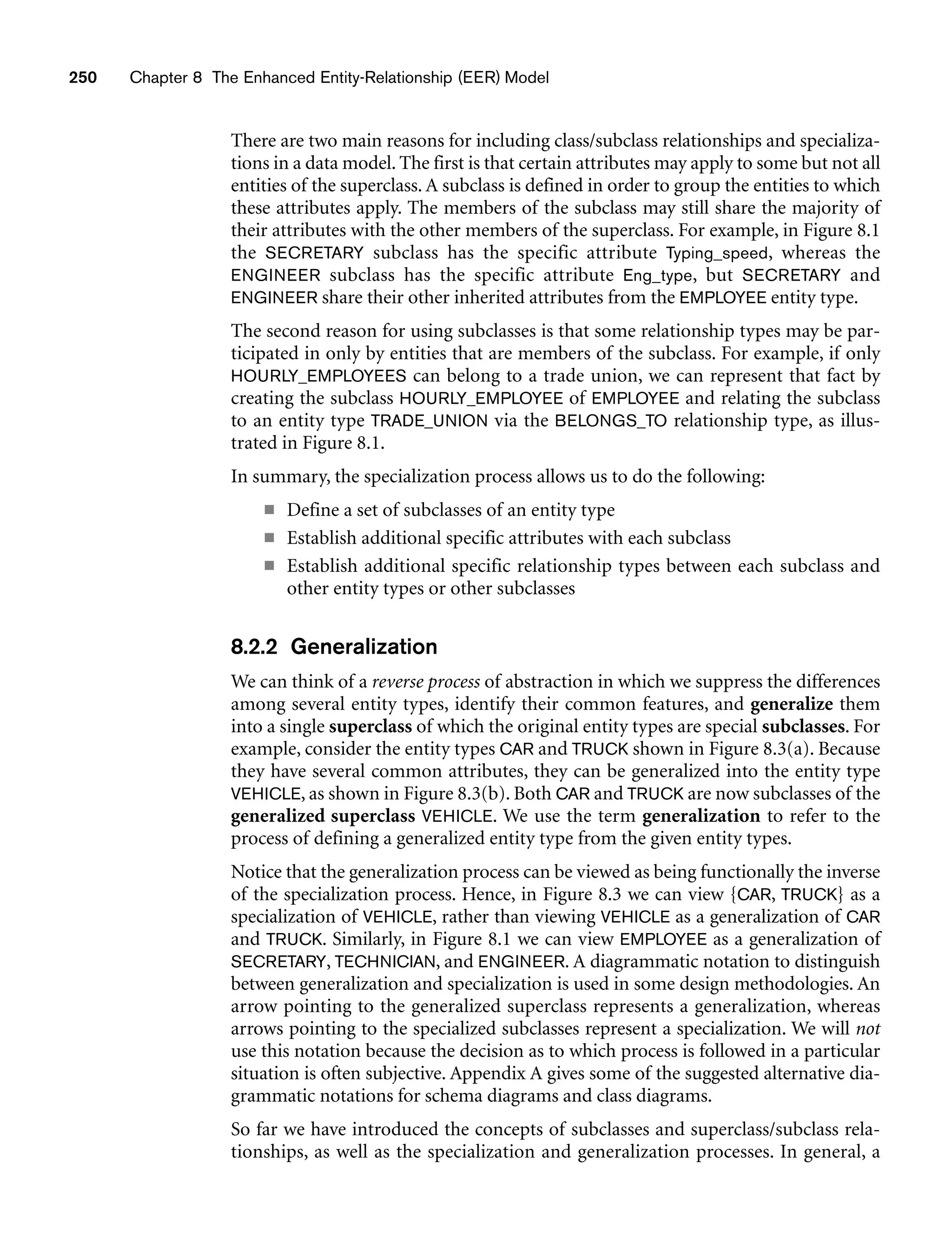 250 Chapter 8 The Enhanced Entity-Relationship (EER) Model
There are two main reasons for including class/subclass relationships and specializa-
tions in a data model. The first is that certain attributes may apply to some but not all
entities of the superclass. A subclass is defined in order to group the entities to which
these attributes apply. The members of the subclass may still share the majority of
their attributes with the other members of the superclass. For example, in Figure 8.1
the SECRETARY subclass has the specific attribute Typing_speed, whereas the
ENGINEER subclass has the specific attribute Eng_type, but SECRETARY and
ENGINEER share their other inherited attributes from the EMPLOYEE entity type.
The second reason for using subclasses is that some relationship types may be par-
ticipated in only by entities that are members of the subclass. For example, if only
HOURLY_EMPLOYEES can belong to a trade union, we can represent that fact by
creating the subclass HOURLY_EMPLOYEE of EMPLOYEE and relating the subclass
to an entity type TRADE_UNION via the BELONGS_TO relationship type, as illus-
trated in Figure 8.1.
In summary, the specialization process allows us to do the following:
■ Define a set of subclasses of an entity type
■ Establish additional specific attributes with each subclass
■ Establish additional specific relationship types between each subclass and
other entity types or other subclasses
8.2.2 Generalization
We can think of a reverse process of abstraction in which we suppress the differences
among several entity types, identify their common features, and generalize them
into a single superclass of which the original entity types are special subclasses. For
example, consider the entity types CAR and TRUCK shown in Figure 8.3(a). Because
they have several common attributes, they can be generalized into the entity type
VEHICLE, as shown in Figure 8.3(b). Both CAR and TRUCK are now subclasses of the
generalized superclass VEHICLE. We use the term generalization to refer to the
process of defining a generalized entity type from the given entity types.
Notice that the generalization process can be viewed as being functionally the inverse
of the specialization process. Hence, in Figure 8.3 we can view {CAR, TRUCK} as a
specialization of VEHICLE, rather than viewing VEHICLE as a generalization of CAR
and TRUCK. Similarly, in Figure 8.1 we can view EMPLOYEE as a generalization of
SECRETARY, TECHNICIAN, and ENGINEER. A diagrammatic notation to distinguish
between generalization and specialization is used in some design methodologies. An
arrow pointing to the generalized superclass represents a generalization, whereas
arrows pointing to the specialized subclasses represent a specialization. We will not
use this notation because the decision as to which process is followed in a particular
situation is often subjective. Appendix A gives some of the suggested alternative dia-
grammatic notations for schema diagrams and class diagrams.
So far we have introduced the concepts of subclasses and superclass/subclass rela-
tionships, as well as the specialization and generalization processes. In general, a
 