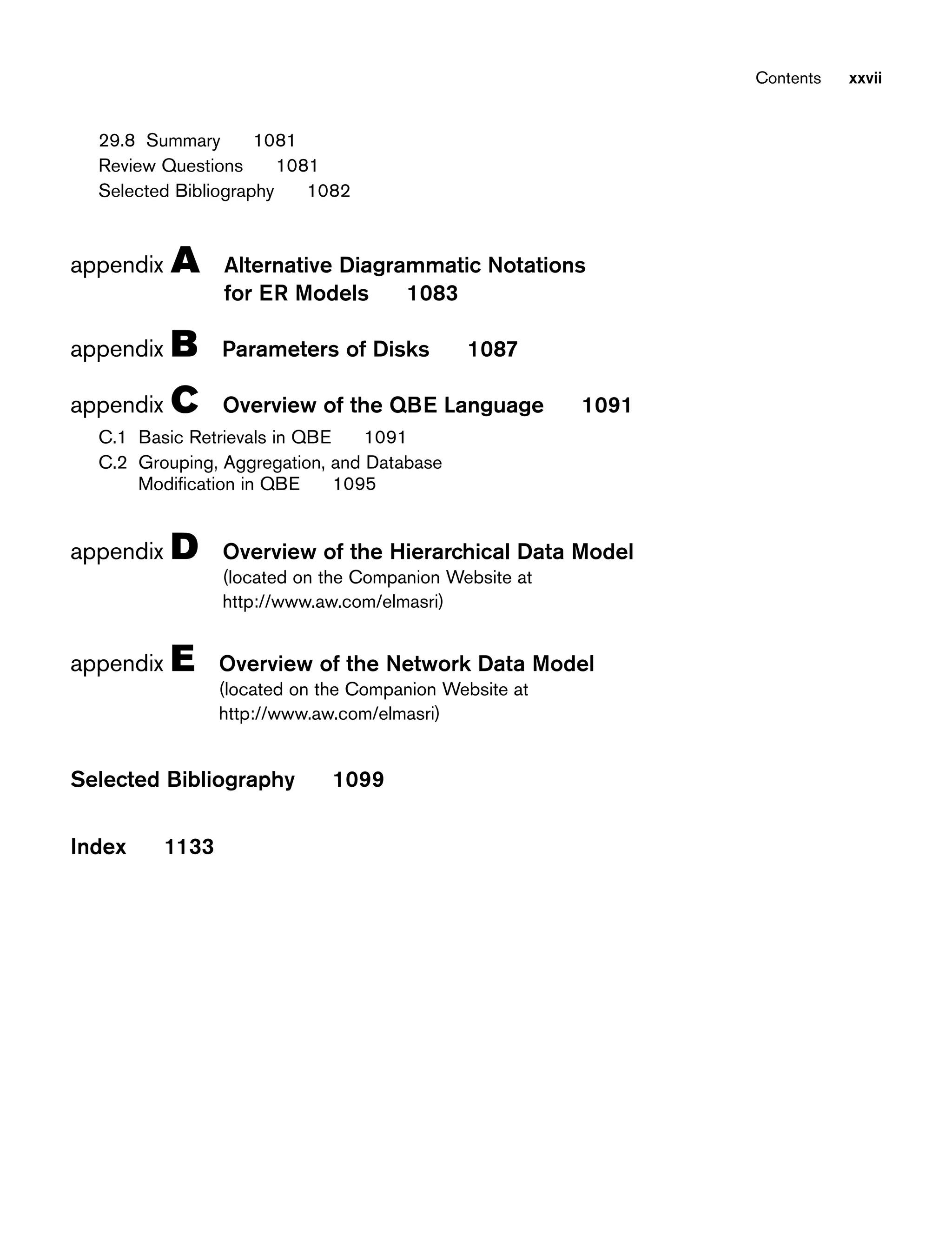 29.8 Summary 1081
Review Questions 1081
Selected Bibliography 1082
appendix A Alternative Diagrammatic Notations
for ER Models 1083
appendix B Parameters of Disks 1087
appendix C Overview of the QBE Language 1091
C.1 Basic Retrievals in QBE 1091
C.2 Grouping, Aggregation, and Database
Modification in QBE 1095
appendix D Overview of the Hierarchical Data Model
(located on the Companion Website at
http://www.aw.com/elmasri)
appendix E Overview of the Network Data Model
(located on the Companion Website at
http://www.aw.com/elmasri)
Selected Bibliography 1099
Index 1133
Contents xxvii
 
