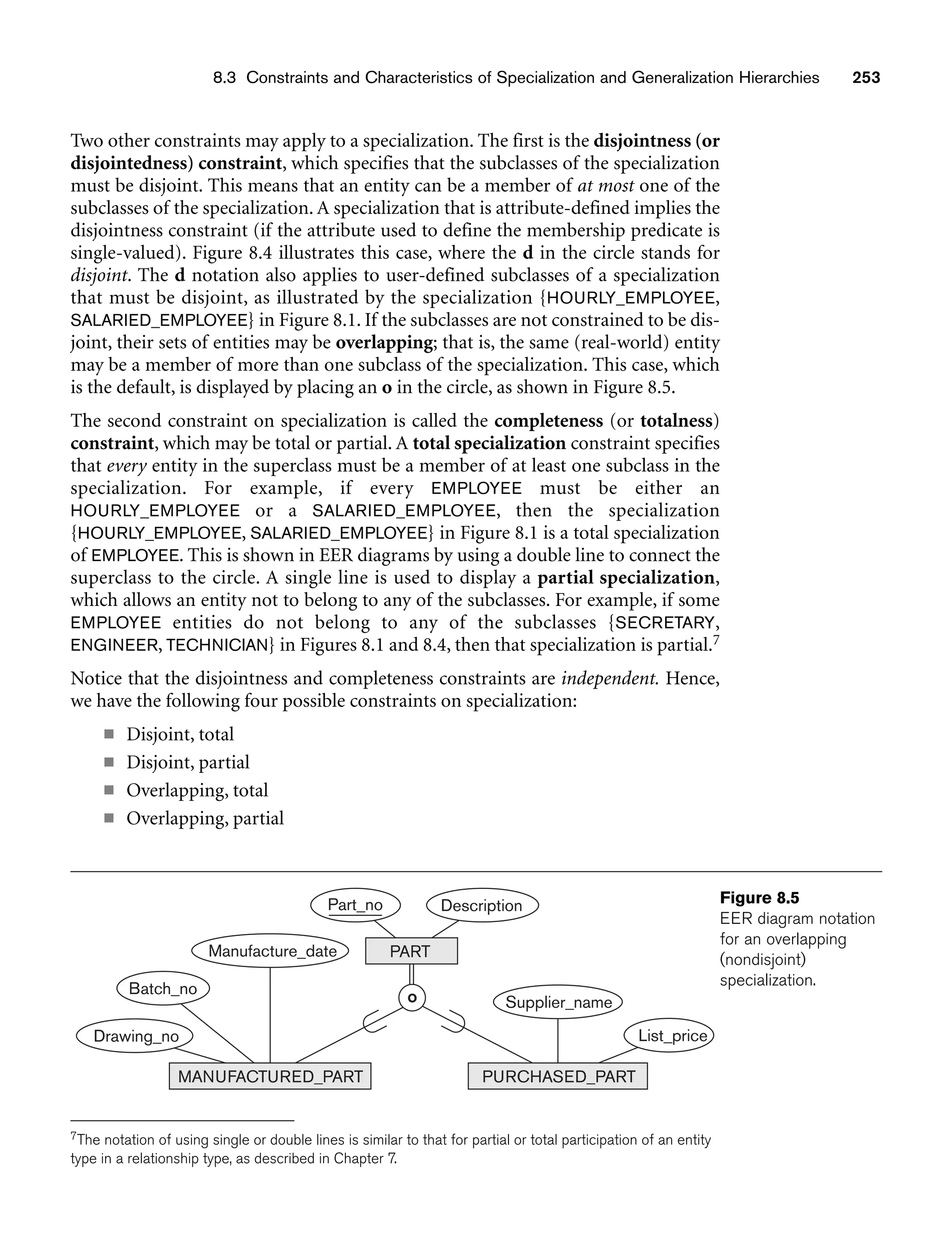 8.3 Constraints and Characteristics of Specialization and Generalization Hierarchies 253
Part_no Description
PART
Manufacture_date
Drawing_no
PURCHASED_PART
Supplier_name
Batch_no
List_price
o
MANUFACTURED_PART
Figure 8.5
EER diagram notation
for an overlapping
(nondisjoint)
specialization.
Two other constraints may apply to a specialization. The first is the disjointness (or
disjointedness) constraint, which specifies that the subclasses of the specialization
must be disjoint. This means that an entity can be a member of at most one of the
subclasses of the specialization. A specialization that is attribute-defined implies the
disjointness constraint (if the attribute used to define the membership predicate is
single-valued). Figure 8.4 illustrates this case, where the d in the circle stands for
disjoint. The d notation also applies to user-defined subclasses of a specialization
that must be disjoint, as illustrated by the specialization {HOURLY_EMPLOYEE,
SALARIED_EMPLOYEE} in Figure 8.1. If the subclasses are not constrained to be dis-
joint, their sets of entities may be overlapping; that is, the same (real-world) entity
may be a member of more than one subclass of the specialization. This case, which
is the default, is displayed by placing an o in the circle, as shown in Figure 8.5.
The second constraint on specialization is called the completeness (or totalness)
constraint, which may be total or partial. A total specialization constraint specifies
that every entity in the superclass must be a member of at least one subclass in the
specialization. For example, if every EMPLOYEE must be either an
HOURLY_EMPLOYEE or a SALARIED_EMPLOYEE, then the specialization
{HOURLY_EMPLOYEE, SALARIED_EMPLOYEE} in Figure 8.1 is a total specialization
of EMPLOYEE. This is shown in EER diagrams by using a double line to connect the
superclass to the circle. A single line is used to display a partial specialization,
which allows an entity not to belong to any of the subclasses. For example, if some
EMPLOYEE entities do not belong to any of the subclasses {SECRETARY,
ENGINEER, TECHNICIAN} in Figures 8.1 and 8.4, then that specialization is partial.7
Notice that the disjointness and completeness constraints are independent. Hence,
we have the following four possible constraints on specialization:
■ Disjoint, total
■ Disjoint, partial
■ Overlapping, total
■ Overlapping, partial
7The notation of using single or double lines is similar to that for partial or total participation of an entity
type in a relationship type, as described in Chapter 7.
 