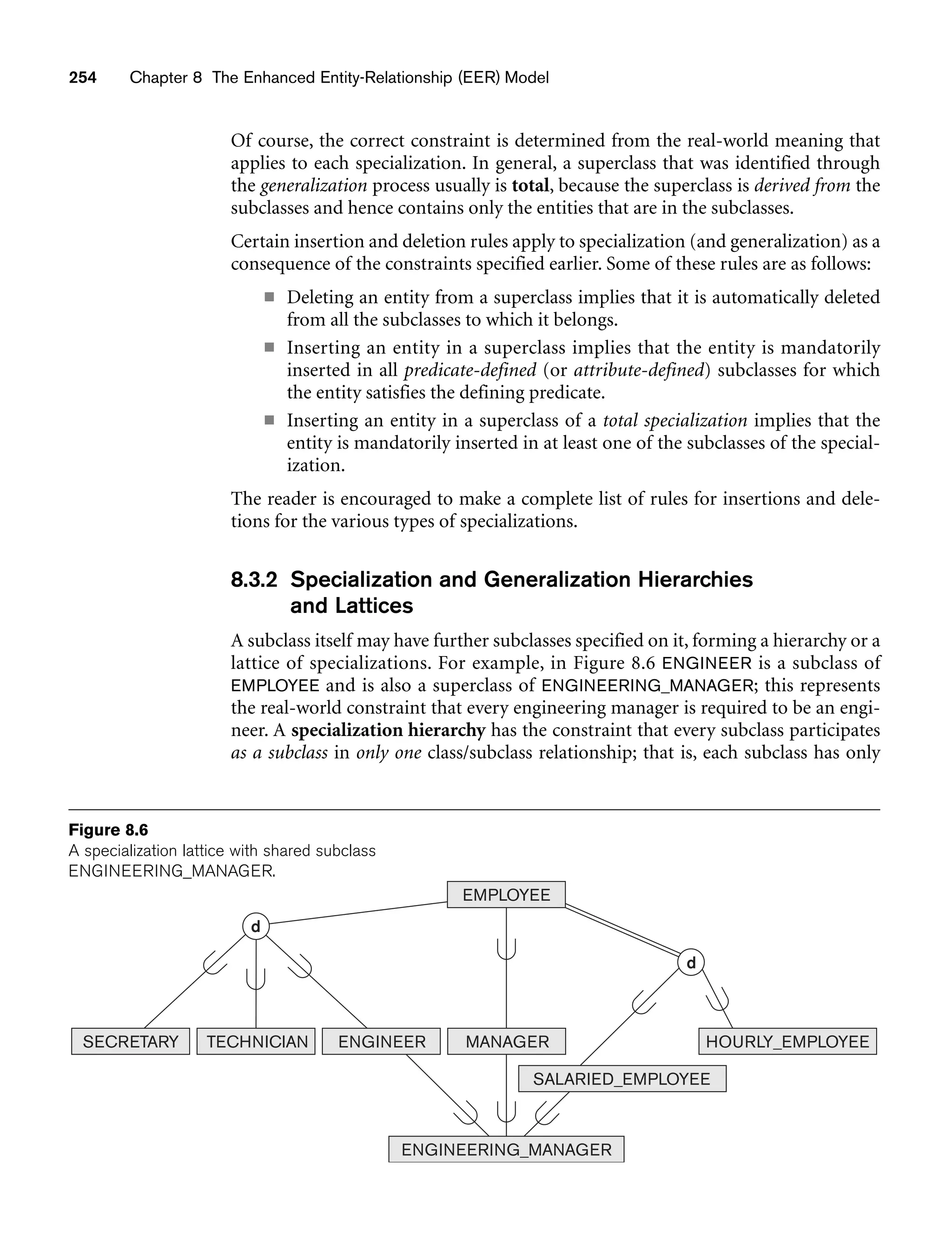 254 Chapter 8 The Enhanced Entity-Relationship (EER) Model
Of course, the correct constraint is determined from the real-world meaning that
applies to each specialization. In general, a superclass that was identified through
the generalization process usually is total, because the superclass is derived from the
subclasses and hence contains only the entities that are in the subclasses.
Certain insertion and deletion rules apply to specialization (and generalization) as a
consequence of the constraints specified earlier. Some of these rules are as follows:
■ Deleting an entity from a superclass implies that it is automatically deleted
from all the subclasses to which it belongs.
■ Inserting an entity in a superclass implies that the entity is mandatorily
inserted in all predicate-defined (or attribute-defined) subclasses for which
the entity satisfies the defining predicate.
■ Inserting an entity in a superclass of a total specialization implies that the
entity is mandatorily inserted in at least one of the subclasses of the special-
ization.
The reader is encouraged to make a complete list of rules for insertions and dele-
tions for the various types of specializations.
8.3.2 Specialization and Generalization Hierarchies
and Lattices
A subclass itself may have further subclasses specified on it, forming a hierarchy or a
lattice of specializations. For example, in Figure 8.6 ENGINEER is a subclass of
EMPLOYEE and is also a superclass of ENGINEERING_MANAGER; this represents
the real-world constraint that every engineering manager is required to be an engi-
neer. A specialization hierarchy has the constraint that every subclass participates
as a subclass in only one class/subclass relationship; that is, each subclass has only
d
HOURLY_EMPLOYEE
SALARIED_EMPLOYEE
ENGINEERING_MANAGER
SECRETARY TECHNICIAN ENGINEER MANAGER
EMPLOYEE
d
Figure 8.6
A specialization lattice with shared subclass
ENGINEERING_MANAGER.
 