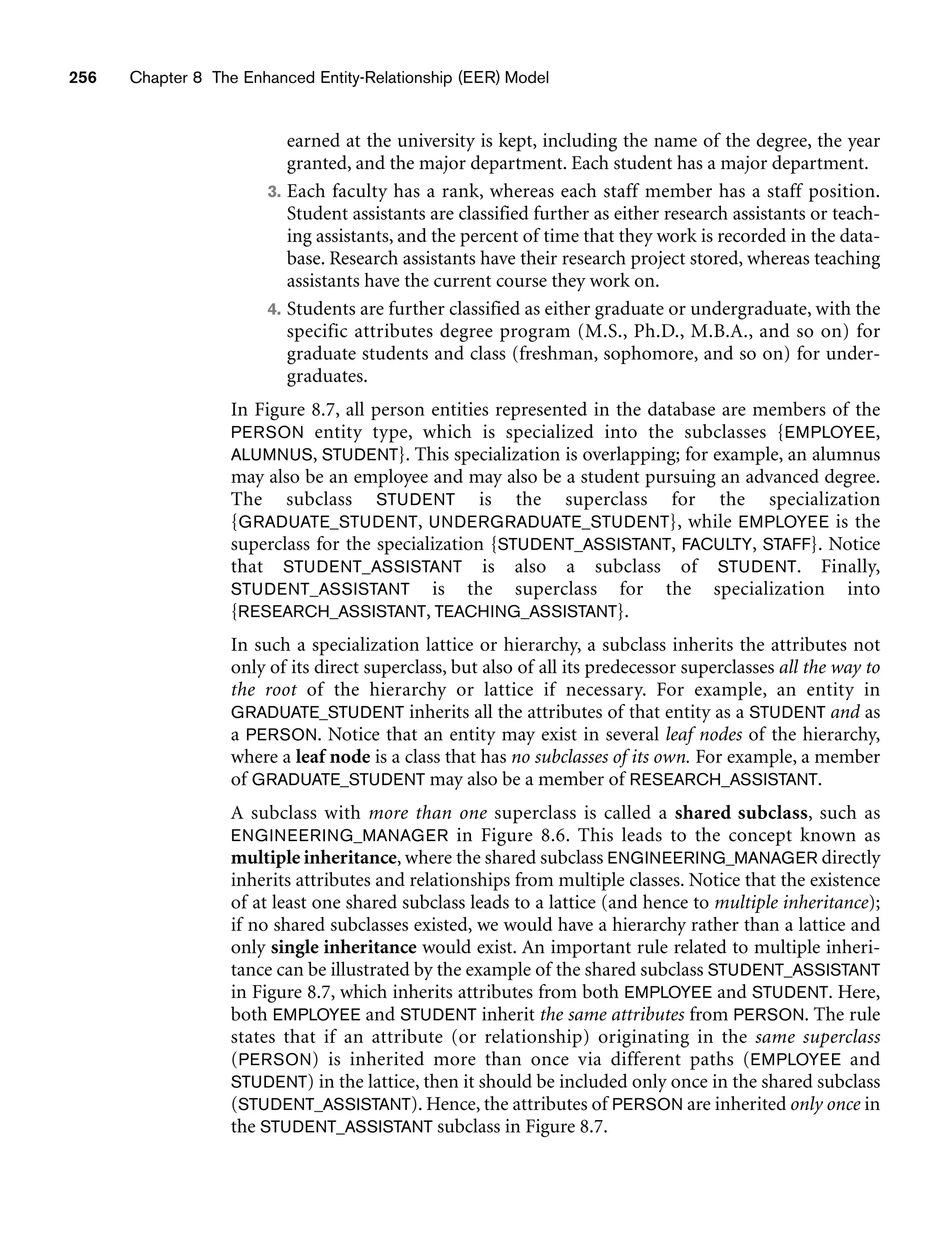 256 Chapter 8 The Enhanced Entity-Relationship (EER) Model
earned at the university is kept, including the name of the degree, the year
granted, and the major department. Each student has a major department.
3. Each faculty has a rank, whereas each staff member has a staff position.
Student assistants are classified further as either research assistants or teach-
ing assistants, and the percent of time that they work is recorded in the data-
base. Research assistants have their research project stored, whereas teaching
assistants have the current course they work on.
4. Students are further classified as either graduate or undergraduate, with the
specific attributes degree program (M.S., Ph.D., M.B.A., and so on) for
graduate students and class (freshman, sophomore, and so on) for under-
graduates.
In Figure 8.7, all person entities represented in the database are members of the
PERSON entity type, which is specialized into the subclasses {EMPLOYEE,
ALUMNUS, STUDENT}. This specialization is overlapping; for example, an alumnus
may also be an employee and may also be a student pursuing an advanced degree.
The subclass STUDENT is the superclass for the specialization
{GRADUATE_STUDENT, UNDERGRADUATE_STUDENT}, while EMPLOYEE is the
superclass for the specialization {STUDENT_ASSISTANT, FACULTY, STAFF}. Notice
that STUDENT_ASSISTANT is also a subclass of STUDENT. Finally,
STUDENT_ASSISTANT is the superclass for the specialization into
{RESEARCH_ASSISTANT, TEACHING_ASSISTANT}.
In such a specialization lattice or hierarchy, a subclass inherits the attributes not
only of its direct superclass, but also of all its predecessor superclasses all the way to
the root of the hierarchy or lattice if necessary. For example, an entity in
GRADUATE_STUDENT inherits all the attributes of that entity as a STUDENT and as
a PERSON. Notice that an entity may exist in several leaf nodes of the hierarchy,
where a leaf node is a class that has no subclasses of its own. For example, a member
of GRADUATE_STUDENT may also be a member of RESEARCH_ASSISTANT.
A subclass with more than one superclass is called a shared subclass, such as
ENGINEERING_MANAGER in Figure 8.6. This leads to the concept known as
multiple inheritance, where the shared subclass ENGINEERING_MANAGER directly
inherits attributes and relationships from multiple classes. Notice that the existence
of at least one shared subclass leads to a lattice (and hence to multiple inheritance);
if no shared subclasses existed, we would have a hierarchy rather than a lattice and
only single inheritance would exist. An important rule related to multiple inheri-
tance can be illustrated by the example of the shared subclass STUDENT_ASSISTANT
in Figure 8.7, which inherits attributes from both EMPLOYEE and STUDENT. Here,
both EMPLOYEE and STUDENT inherit the same attributes from PERSON. The rule
states that if an attribute (or relationship) originating in the same superclass
(PERSON) is inherited more than once via different paths (EMPLOYEE and
STUDENT) in the lattice, then it should be included only once in the shared subclass
(STUDENT_ASSISTANT). Hence, the attributes of PERSON are inherited only once in
the STUDENT_ASSISTANT subclass in Figure 8.7.
 