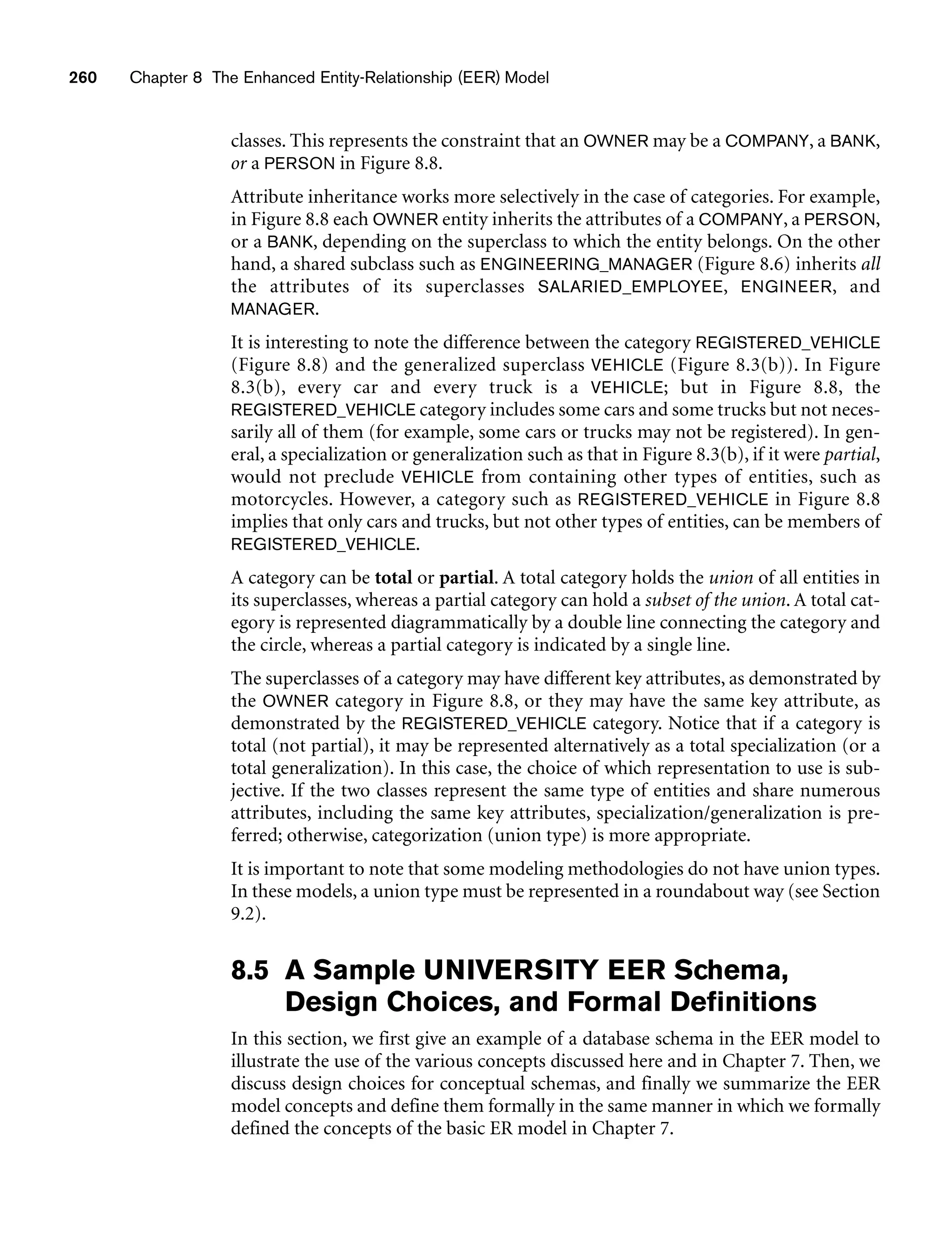260 Chapter 8 The Enhanced Entity-Relationship (EER) Model
classes. This represents the constraint that an OWNER may be a COMPANY, a BANK,
or a PERSON in Figure 8.8.
Attribute inheritance works more selectively in the case of categories. For example,
in Figure 8.8 each OWNER entity inherits the attributes of a COMPANY, a PERSON,
or a BANK, depending on the superclass to which the entity belongs. On the other
hand, a shared subclass such as ENGINEERING_MANAGER (Figure 8.6) inherits all
the attributes of its superclasses SALARIED_EMPLOYEE, ENGINEER, and
MANAGER.
It is interesting to note the difference between the category REGISTERED_VEHICLE
(Figure 8.8) and the generalized superclass VEHICLE (Figure 8.3(b)). In Figure
8.3(b), every car and every truck is a VEHICLE; but in Figure 8.8, the
REGISTERED_VEHICLE category includes some cars and some trucks but not neces-
sarily all of them (for example, some cars or trucks may not be registered). In gen-
eral, a specialization or generalization such as that in Figure 8.3(b), if it were partial,
would not preclude VEHICLE from containing other types of entities, such as
motorcycles. However, a category such as REGISTERED_VEHICLE in Figure 8.8
implies that only cars and trucks, but not other types of entities, can be members of
REGISTERED_VEHICLE.
A category can be total or partial. A total category holds the union of all entities in
its superclasses, whereas a partial category can hold a subset of the union. A total cat-
egory is represented diagrammatically by a double line connecting the category and
the circle, whereas a partial category is indicated by a single line.
The superclasses of a category may have different key attributes, as demonstrated by
the OWNER category in Figure 8.8, or they may have the same key attribute, as
demonstrated by the REGISTERED_VEHICLE category. Notice that if a category is
total (not partial), it may be represented alternatively as a total specialization (or a
total generalization). In this case, the choice of which representation to use is sub-
jective. If the two classes represent the same type of entities and share numerous
attributes, including the same key attributes, specialization/generalization is pre-
ferred; otherwise, categorization (union type) is more appropriate.
It is important to note that some modeling methodologies do not have union types.
In these models, a union type must be represented in a roundabout way (see Section
9.2).
8.5 A Sample UNIVERSITY EER Schema,
Design Choices, and Formal Definitions
In this section, we first give an example of a database schema in the EER model to
illustrate the use of the various concepts discussed here and in Chapter 7. Then, we
discuss design choices for conceptual schemas, and finally we summarize the EER
model concepts and define them formally in the same manner in which we formally
defined the concepts of the basic ER model in Chapter 7.
 