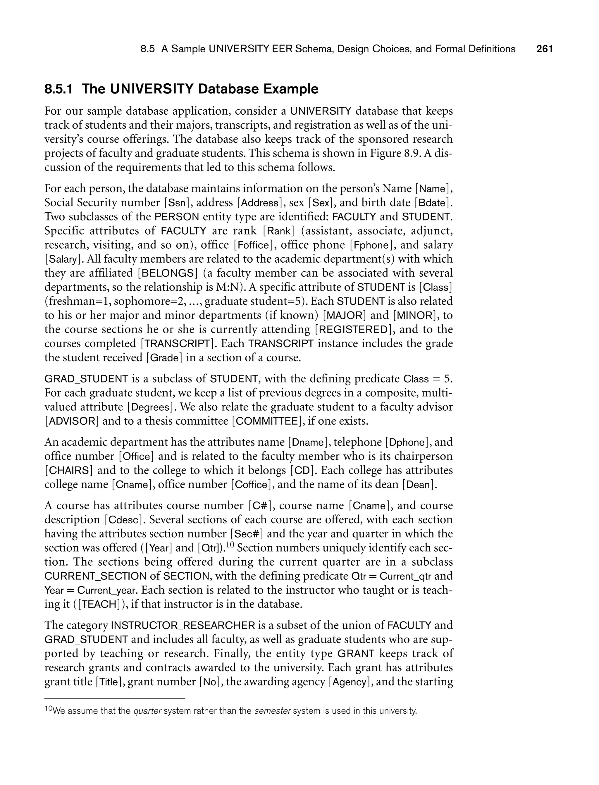 8.5 A Sample UNIVERSITY EER Schema, Design Choices, and Formal Definitions 261
8.5.1 The UNIVERSITY Database Example
For our sample database application, consider a UNIVERSITY database that keeps
track of students and their majors, transcripts, and registration as well as of the uni-
versity’s course offerings. The database also keeps track of the sponsored research
projects of faculty and graduate students. This schema is shown in Figure 8.9. A dis-
cussion of the requirements that led to this schema follows.
For each person, the database maintains information on the person’s Name [Name],
Social Security number [Ssn], address [Address], sex [Sex], and birth date [Bdate].
Two subclasses of the PERSON entity type are identified: FACULTY and STUDENT.
Specific attributes of FACULTY are rank [Rank] (assistant, associate, adjunct,
research, visiting, and so on), office [Foffice], office phone [Fphone], and salary
[Salary]. All faculty members are related to the academic department(s) with which
they are affiliated [BELONGS] (a faculty member can be associated with several
departments, so the relationship is M:N). A specific attribute of STUDENT is [Class]
(freshman=1, sophomore=2, ..., graduate student=5). Each STUDENT is also related
to his or her major and minor departments (if known) [MAJOR] and [MINOR], to
the course sections he or she is currently attending [REGISTERED], and to the
courses completed [TRANSCRIPT]. Each TRANSCRIPT instance includes the grade
the student received [Grade] in a section of a course.
GRAD_STUDENT is a subclass of STUDENT, with the defining predicate Class = 5.
For each graduate student, we keep a list of previous degrees in a composite, multi-
valued attribute [Degrees]. We also relate the graduate student to a faculty advisor
[ADVISOR] and to a thesis committee [COMMITTEE], if one exists.
An academic department has the attributes name [Dname], telephone [Dphone], and
office number [Office] and is related to the faculty member who is its chairperson
[CHAIRS] and to the college to which it belongs [CD]. Each college has attributes
college name [Cname], office number [Coffice], and the name of its dean [Dean].
A course has attributes course number [C#], course name [Cname], and course
description [Cdesc]. Several sections of each course are offered, with each section
having the attributes section number [Sec#] and the year and quarter in which the
section was offered ([Year] and [Qtr]).10 Section numbers uniquely identify each sec-
tion. The sections being offered during the current quarter are in a subclass
CURRENT_SECTION of SECTION, with the defining predicate Qtr = Current_qtr and
Year = Current_year. Each section is related to the instructor who taught or is teach-
ing it ([TEACH]), if that instructor is in the database.
The category INSTRUCTOR_RESEARCHER is a subset of the union of FACULTY and
GRAD_STUDENT and includes all faculty, as well as graduate students who are sup-
ported by teaching or research. Finally, the entity type GRANT keeps track of
research grants and contracts awarded to the university. Each grant has attributes
grant title [Title], grant number [No], the awarding agency [Agency], and the starting
10We assume that the quarter system rather than the semester system is used in this university.
 