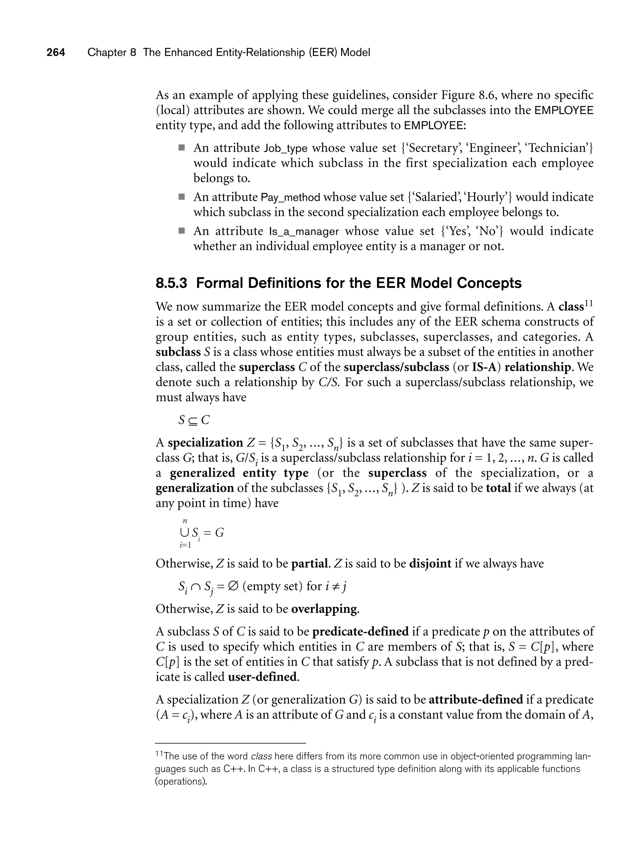 264 Chapter 8 The Enhanced Entity-Relationship (EER) Model
As an example of applying these guidelines, consider Figure 8.6, where no specific
(local) attributes are shown. We could merge all the subclasses into the EMPLOYEE
entity type, and add the following attributes to EMPLOYEE:
■ An attribute Job_type whose value set {‘Secretary’, ‘Engineer’, ‘Technician’}
would indicate which subclass in the first specialization each employee
belongs to.
■ An attribute Pay_method whose value set {‘Salaried’,‘Hourly’} would indicate
which subclass in the second specialization each employee belongs to.
■ An attribute Is_a_manager whose value set {‘Yes’, ‘No’} would indicate
whether an individual employee entity is a manager or not.
8.5.3 Formal Definitions for the EER Model Concepts
We now summarize the EER model concepts and give formal definitions. A class11
is a set or collection of entities; this includes any of the EER schema constructs of
group entities, such as entity types, subclasses, superclasses, and categories. A
subclass S is a class whose entities must always be a subset of the entities in another
class, called the superclass C of the superclass/subclass (or IS-A) relationship. We
denote such a relationship by C/S. For such a superclass/subclass relationship, we
must always have
S ⊆ C
A specialization Z = {S1, S2, ..., Sn} is a set of subclasses that have the same super-
class G; that is, G/Si is a superclass/subclass relationship for i = 1, 2, ..., n. G is called
a generalized entity type (or the superclass of the specialization, or a
generalization of the subclasses {S1, S2, ..., Sn} ). Z is said to be total if we always (at
any point in time) have
Otherwise, Z is said to be partial. Z is said to be disjoint if we always have
Si ∩ Sj = ∅ (empty set) for i ≠ j
Otherwise, Z is said to be overlapping.
A subclass S of C is said to be predicate-defined if a predicate p on the attributes of
C is used to specify which entities in C are members of S; that is, S = C[p], where
C[p] is the set of entities in C that satisfy p. A subclass that is not defined by a pred-
icate is called user-defined.
A specialization Z (or generalization G) is said to be attribute-defined if a predicate
(A = ci), where A is an attribute of G and ci is a constant value from the domain of A,
n
∪ Si
= G
i=1
11The use of the word class here differs from its more common use in object-oriented programming lan-
guages such as C++. In C++, a class is a structured type definition along with its applicable functions
(operations).
 